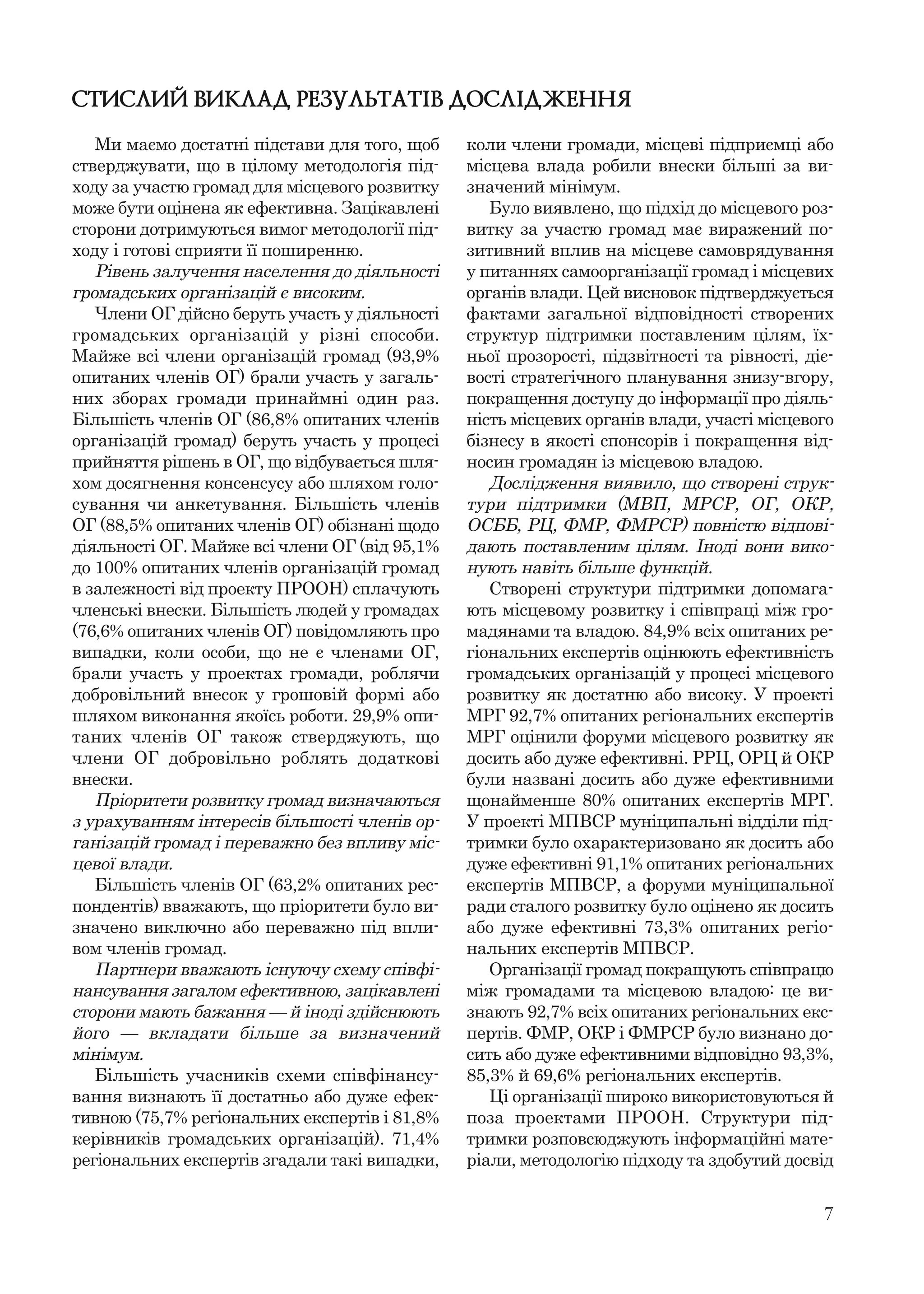 7
СТИСЛИЙ ВИКЛАД РЕЗУЛЬТАТІВ ДОСЛІДЖЕННЯ
Ми маємо достатні підстави для того, щоб
стверджувати, що в цілому методологія під-
ходу за участю громад для місцевого розвитку
може бути оцінена як ефективна. Зацікавлені
сторони дотримуються вимог методології під-
ходу і готові сприяти її поширенню.
Рівень залучення населення до діяльності
громадських організацій є високим.
Члени ОГ дійсно беруть участь у діяльності
громадських організацій у різні способи.
Майже всі члени організацій громад (93,9%
опитаних членів ОГ) брали участь у загаль-
них зборах громади принаймні один раз.
Більшість членів ОГ (86,8% опитаних членів
організацій громад) беруть участь у процесі
прийняття рішень в ОГ, що відбувається шля-
хом досягнення консенсусу або шляхом голо-
сування чи анкетування. Більшість членів
ОГ (88,5% опитаних членів ОГ) обізнані щодо
діяльності ОГ. Майже всі члени ОГ (від 95,1%
до 100% опитаних членів організацій громад
в залежності від проекту ПРООН) сплачують
членські внески. Більшість людей у громадах
(76,6% опитаних членів ОГ) повідомляють про
випадки, коли особи, що не є членами ОГ,
брали участь у проектах громади, роблячи
добровільний внесок у грошовій формі або
шляхом виконання якоїсь роботи. 29,9% опи-
таних членів ОГ також стверджують, що
члени ОГ добровільно роблять додаткові
внески.
Пріоритети розвитку громад визначаються
з урахуванням інтересів більшості членів ор-
ганізацій громад і переважно без впливу міс-
цевої влади.
Більшість членів ОГ (63,2% опитаних рес-
пондентів) вважають, що пріоритети було ви-
значено виключно або переважно під впли-
вом членів громад.
Партнери вважають існуючу схему співфі-
нансування загалом ефективною, зацікавлені
сторони мають бажання — й іноді здійснюють
його — вкладати більше за визначений
мінімум.
Більшість учасників схеми співфінансу-
вання визнають її достатньо або дуже ефек-
тивною (75,7% регіональних експертів і 81,8%
керівників громадських організацій). 71,4%
регіональних експертів згадали такі випадки,
коли члени громади, місцеві підприємці або
місцева влада робили внески більші за ви-
значений мінімум.
Було виявлено, що підхід до місцевого роз-
витку за участю громад має виражений по-
зитивний вплив на місцеве самоврядування
у питаннях самоорганізації громад і місцевих
органів влади. Цей висновок підтверджується
фактами загальної відповідності створених
структур підтримки поставленим цілям, їх-
ньої прозорості, підзвітності та рівності, діє-
вості стратегічного планування знизу-вгору,
покращення доступу до інформації про діяль-
ність місцевих органів влади, участі місцевого
бізнесу в якості спонсорів і покращення від-
носин громадян із місцевою владою.
Дослідження виявило, що створені струк-
тури підтримки (МВП, МРСР, ОГ, ОКР,
ОСББ, РЦ, ФМР, ФМРСР) повністю відпові-
дають поставленим цілям. Іноді вони вико-
нують навіть більше функцій.
Створені структури підтримки допомага-
ють місцевому розвитку і співпраці між гро-
мадянами та владою. 84,9% всіх опитаних ре-
гіональних експертів оцінюють ефективність
громадських організацій у процесі місцевого
розвитку як достатню або високу. У проекті
МРГ 92,7% опитаних регіональних експертів
МРГ оцінили форуми місцевого розвитку як
досить або дуже ефективні. РРЦ, ОРЦ й ОКР
були названі досить або дуже ефективними
щонайменше 80% опитаних експертів МРГ.
У проекті МПВСР муніципальні відділи під-
тримки було охарактеризовано як досить або
дуже ефективні 91,1% опитаних регіональних
експертів МПВСР, а форуми муніципальної
ради сталого розвитку було оцінено як досить
або дуже ефективні 73,3% опитаних регіо-
нальних експертів МПВСР.
Організації громад покращують співпрацю
між громадами та місцевою владою: це ви-
знають 92,7% всіх опитаних регіональних екс-
пертів. ФМР, ОКР і ФМРСР було визнано до-
сить або дуже ефективними відповідно 93,3%,
85,3% й 69,6% регіональних експертів.
Ці організації широко використовуються й
поза проектами ПРООН. Структури під-
тримки розповсюджують інформаційні мате-
ріали, методологію підходу та здобутий досвід
 