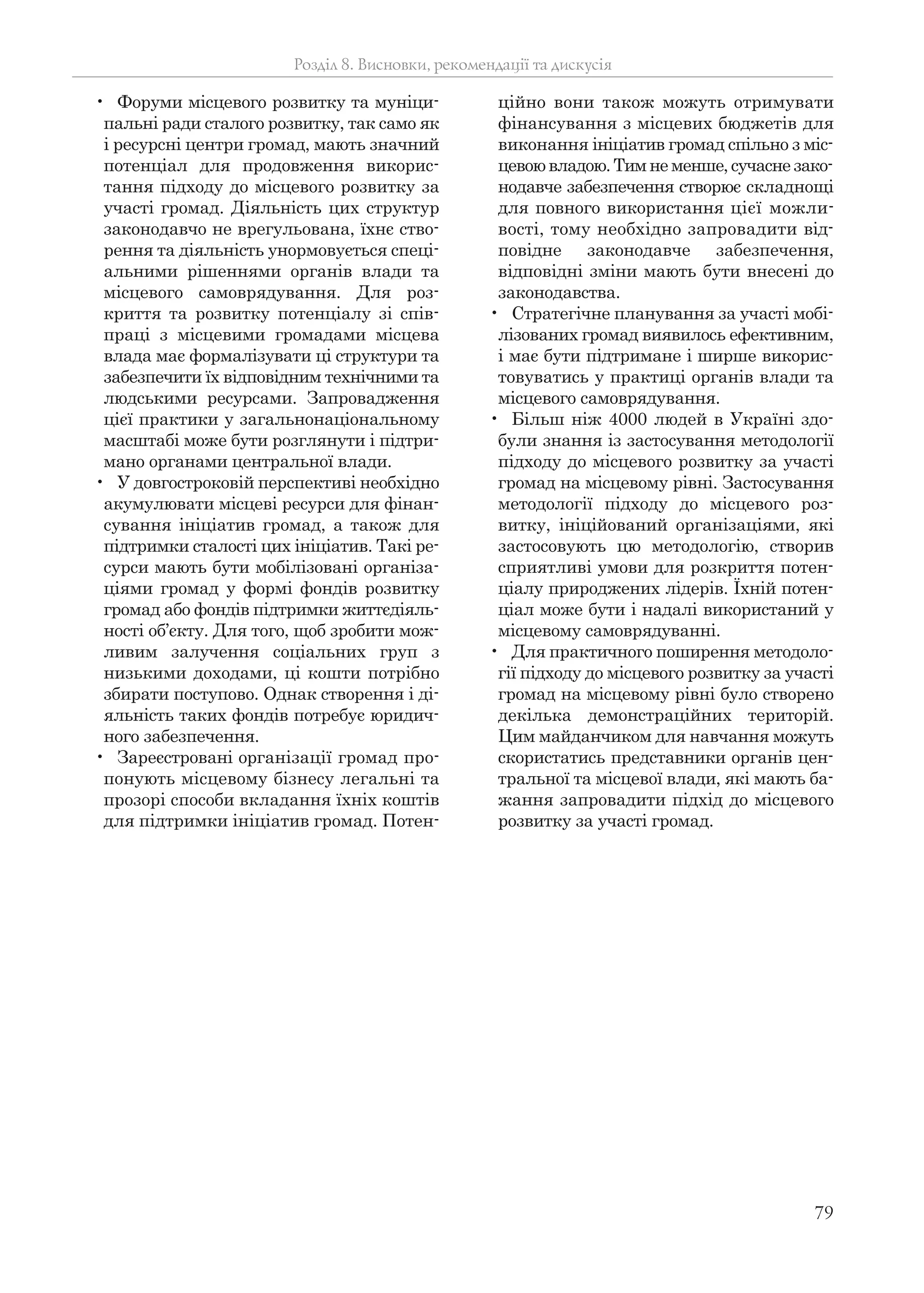 79
• Форуми місцевого розвитку та муніци-
пальні ради сталого розвитку, так само як
і ресурсні центри громад, мають значний
потенціал для продовження викорис-
тання підходу до місцевого розвитку за
участі громад. Діяльність цих структур
законодавчо не врегульована, їхнє ство-
рення та діяльність унормовується спеці-
альними рішеннями органів влади та
місцевого самоврядування. Для роз-
криття та розвитку потенціалу зі спів-
праці з місцевими громадами місцева
влада має формалізувати ці структури та
забезпечити їх відповідним технічними та
людськими ресурсами. Запровадження
цієї практики у загальнонаціональному
масштабі може бути розглянути і підтри-
мано органами центральної влади.
• У довгостроковій перспективі необхідно
акумулювати місцеві ресурси для фінан-
сування ініціатив громад, а також для
підтримки сталості цих ініціатив. Такі ре-
сурси мають бути мобілізовані організа-
ціями громад у формі фондів розвитку
громад або фондів підтримки життєдіяль-
ності об’єкту. Для того, щоб зробити мож-
ливим залучення соціальних груп з
низькими доходами, ці кошти потрібно
збирати поступово. Однак створення і ді-
яльність таких фондів потребує юридич-
ного забезпечення.
• Зареєстровані організації громад про-
понують місцевому бізнесу легальні та
прозорі способи вкладання їхніх коштів
для підтримки ініціатив громад. Потен-
ційно вони також можуть отримувати
фінансування з місцевих бюджетів для
виконання ініціатив громад спільно з міс-
цевою владою. Тим не менше, сучасне зако-
нодавче забезпечення створює складнощі
для повного використання цієї можли-
вості, тому необхідно запровадити від-
повідне законодавче забезпечення,
відповідні зміни мають бути внесені до
законодавства.
• Стратегічне планування за участі мобі-
лізованих громад виявилось ефективним,
і має бути підтримане і ширше викорис-
товуватись у практиці органів влади та
місцевого самоврядування.
• Більш ніж 4000 людей в Україні здо-
були знання із застосування методології
підходу до місцевого розвитку за участі
громад на місцевому рівні. Застосування
методології підходу до місцевого роз-
витку, ініційований організаціями, які
застосовують цю методологію, створив
сприятливі умови для розкриття потен-
ціалу природжених лідерів. Їхній потен-
ціал може бути і надалі використаний у
місцевому самоврядуванні.
• Для практичного поширення методоло-
гії підходу до місцевого розвитку за участі
громад на місцевому рівні було створено
декілька демонстраційних територій.
Цим майданчиком для навчання можуть
скористатись представники органів цен-
тральної та місцевої влади, які мають ба-
жання запровадити підхід до місцевого
розвитку за участі громад.
Розділ 8. Висновки, рекомендації та дискусія
 