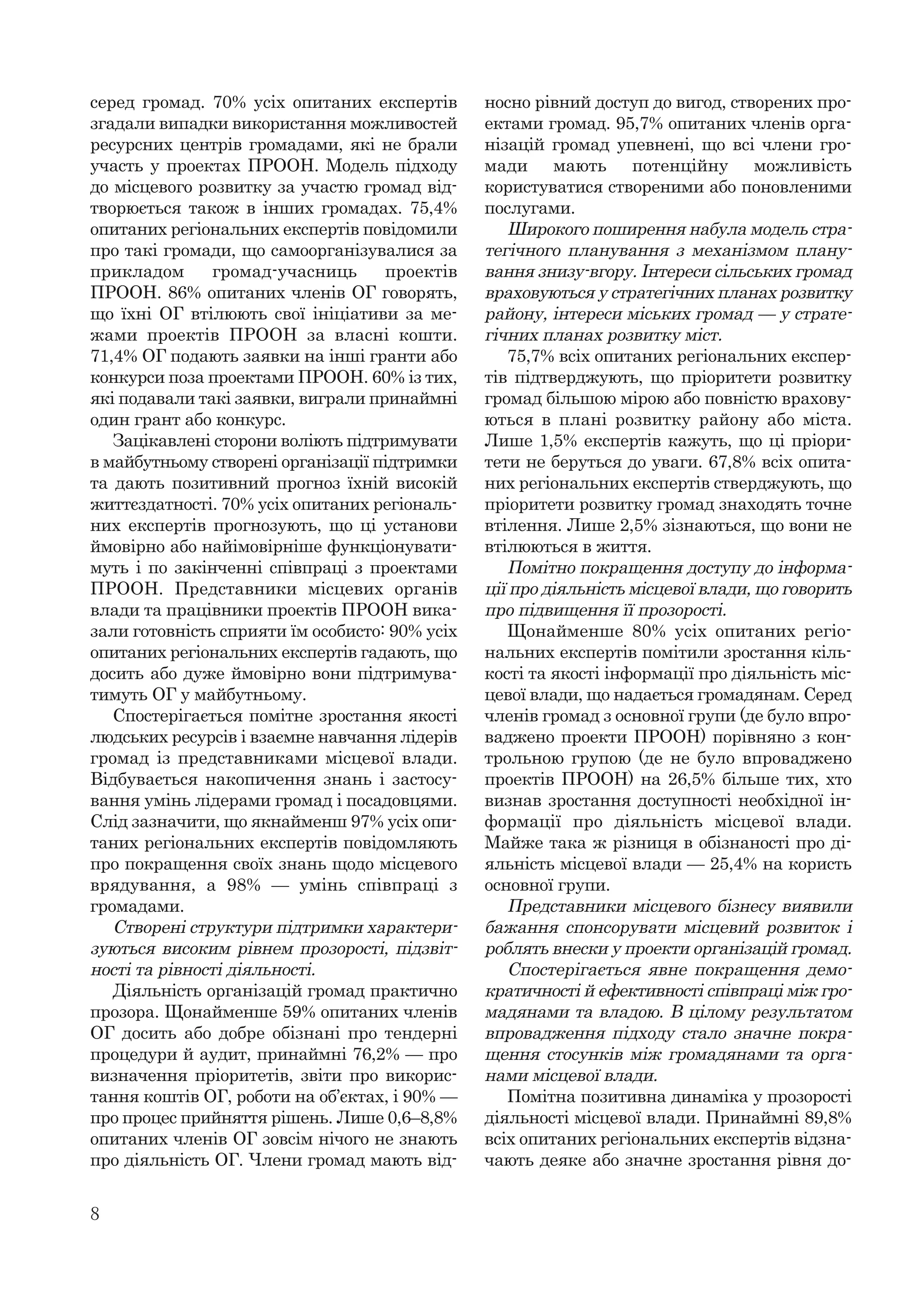 8
серед громад. 70% усіх опитаних експертів
згадали випадки використання можливостей
ресурсних центрів громадами, які не брали
участь у проектах ПРООН. Модель підходу
до місцевого розвитку за участю громад від-
творюється також в інших громадах. 75,4%
опитаних регіональних експертів повідомили
про такі громади, що самоорганізувалися за
прикладом громад-учасниць проектів
ПРООН. 86% опитаних членів ОГ говорять,
що їхні ОГ втілюють свої ініціативи за ме-
жами проектів ПРООН за власні кошти.
71,4% ОГ подають заявки на інші гранти або
конкурси поза проектами ПРООН. 60% із тих,
які подавали такі заявки, виграли принаймні
один грант або конкурс.
Зацікавлені сторони воліють підтримувати
в майбутньому створені організації підтримки
та дають позитивний прогноз їхній високій
життєздатності. 70% усіх опитаних регіональ-
них експертів прогнозують, що ці установи
ймовірно або найімовірніше функціонувати-
муть і по закінченні співпраці з проектами
ПРООН. Представники місцевих органів
влади та працівники проектів ПРООН вика-
зали готовність сприяти їм особисто: 90% усіх
опитаних регіональних експертів гадають, що
досить або дуже ймовірно вони підтримува-
тимуть ОГ у майбутньому.
Спостерігається помітне зростання якості
людських ресурсів і взаємне навчання лідерів
громад із представниками місцевої влади.
Відбувається накопичення знань і застосу-
вання умінь лідерами громад і посадовцями.
Слід зазначити, що якнайменш 97% усіх опи-
таних регіональних експертів повідомляють
про покращення своїх знань щодо місцевого
врядування, а 98% — умінь співпраці з
громадами.
Створені структури підтримки характери-
зуються високим рівнем прозорості, підзвіт-
ності та рівності діяльності.
Діяльність організацій громад практично
прозора. Щонайменше 59% опитаних членів
ОГ досить або добре обізнані про тендерні
процедури й аудит, принаймні 76,2% — про
визначення пріоритетів, звіти про викорис-
тання коштів ОГ, роботи на об’єктах, і 90% —
про процес прийняття рішень. Лише 0,6–8,8%
опитаних членів ОГ зовсім нічого не знають
про діяльність ОГ. Члени громад мають від-
носно рівний доступ до вигод, створених про-
ектами громад. 95,7% опитаних членів орга-
нізацій громад упевнені, що всі члени гро-
мади мають потенційну можливість
користуватися створеними або поновленими
послугами.
Широкого поширення набула модель стра-
тегічного планування з механізмом плану-
вання знизу-вгору. Інтереси сільських громад
враховуються у стратегічних планах розвитку
району, інтереси міських громад — у страте-
гічних планах розвитку міст.
75,7% всіх опитаних регіональних експер-
тів підтверджують, що пріоритети розвитку
громад більшою мірою або повністю врахову-
ються в плані розвитку району або міста.
Лише 1,5% експертів кажуть, що ці пріори-
тети не беруться до уваги. 67,8% всіх опита-
них регіональних експертів стверджують, що
пріоритети розвитку громад знаходять точне
втілення. Лише 2,5% зізнаються, що вони не
втілюються в життя.
Помітно покращення доступу до інформа-
ції про діяльність місцевої влади, що говорить
про підвищення її прозорості.
Щонайменше 80% усіх опитаних регіо-
нальних експертів помітили зростання кіль-
кості та якості інформації про діяльність міс-
цевої влади, що надається громадянам. Серед
членів громад з основної групи (де було впро-
ваджено проекти ПРООН) порівняно з кон-
трольною групою (де не було впроваджено
проектів ПРООН) на 26,5% більше тих, хто
визнав зростання доступності необхідної ін-
формації про діяльність місцевої влади.
Майже така ж різниця в обізнаності про ді-
яльність місцевої влади — 25,4% на користь
основної групи.
Представники місцевого бізнесу виявили
бажання спонсорувати місцевий розвиток і
роблять внески у проекти організацій громад.
Спостерігається явне покращення демо-
кратичності й ефективності співпраці між гро-
мадянами та владою. В цілому результатом
впровадження підходу стало значне покра-
щення стосунків між громадянами та орга-
нами місцевої влади.
Помітна позитивна динаміка у прозорості
діяльності місцевої влади. Принаймні 89,8%
всіх опитаних регіональних експертів відзна-
чають деяке або значне зростання рівня до-
 