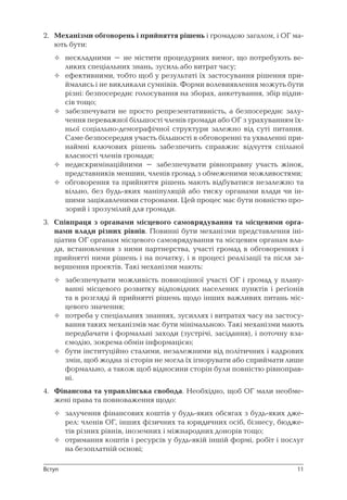 11
2.	 Механізми обговорень і прийняття рішень і громадою загалом, і ОГ ма-
ють бути:
нескладними – не містити процедурних вимог, що потребують ве-
ликих спеціальних знань, зусиль або витрат часу;
ефективними, тобто щоб у результаті їх застосування рішення при-
ймались і не викликали сумнівів. Форми волевиявлення можуть бути
різні: безпосереднє голосування на зборах, анкетування, збір підпи-
сів тощо;
забезпечувати не просто репрезентативність, а безпосереднє залу-
чення переважної більшості членів громади або ОГ з урахуванням їх-
ньої соціально-демографічної структури залежно від суті питання.
Саме безпосередня участь більшості в обговоренні та ухваленні при-
наймні ключових рішень забезпечить справжнє відчуття спільної
власності членів громади;
недискримінаційними – забезпечувати рівноправну участь жінок,
представників меншин, членів громад з обмеженими можливостями;
обговорення та прийняття рішень мають відбуватися незалежно та
вільно, без будь-яких маніпуляцій або тиску органами влади чи ін-
шими зацікавленими сторонами. Цей процес має бути повністю про-
зорий і зрозумілий для громади.
3.	 Співпраця з органами місцевого самоврядування та місцевими орга-
нами влади різних рівнів. Повинні бути механізми представлення іні-
ціатив ОГ органам місцевого самоврядування та місцевим органам вла-
ди, встановлення з ними партнерства, участі громад в обговореннях і
прийнятті ними рішень і на початку, і в процесі реалізації та після за-
вершення проектів. Такі механізми мають:
забезпечувати можливість повноцінної участі ОГ і громад у плану-
ванні місцевого розвитку відповідних населених пунктів і реґіонів
та в розгляді й прийнятті рішень щодо інших важливих питань міс-
цевого значення;
потреба у спеціальних знаннях, зусиллях і витратах часу на застосу-
вання таких механізмів має бути мінімальною. Такі механізми мають
передбачати і формальні заходи (зустрічі, засідання), і поточну вза-
ємодію, зокрема обмін інформацією;
бути інституційно сталими, незалежними від політичних і кадрових
змін, щоб жодна зі сторін не могла їх ігнорувати або сприймати лише
формально, а також щоб відносини сторін були повністю рівноправ-
ні.
4.	 Фінансова та управлінська свобода. Необхідно, щоб ОГ мали необме-
жені права та повноваження щодо:
залучення фінансових коштів у будь-яких обсягах з будь-яких дже-
рел: членів ОГ, інших фізичних та юридичних осіб, бізнесу, бюдже-
тів різних рівнів, іноземних і міжнародних донорів тощо;
отримання коштів і ресурсів у будь-якій іншій формі, робіт і послуг
на безоплатній основі;










Вступ
 