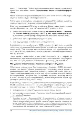 20	 Місцевий розвиток, орієнтований на громаду: умови та перешкоди
статті 17 Закону про ОСН матеріальною основою діяльності органу само-
організації населення є майно, передане йому радою в оперативне управ-
ління.
Орган самоорганізації населення для виконання своїх повноважень кори-
стується майном згідно з його призначенням.
Тобто закон не передбачає можливості отримання ОСН майна у власність,
зокрема через його створення (наприклад будівництво).
Крім того, за законом ОСН може отримувати фінансування лише з кількох
джерел. Відповідно до статті 16 Закону про ОСН це можуть бути:
кошти відповідного місцевого бюджету, які надаються йому сільською,
селищною, міською, районною в місті (у разі її створення) радою для
здійснення наданих органу самоорганізації населення повноважень;
добровільні внески фізичних і юридичних осіб;
інші надходження, не заборонені законодавством.
Законодавство не передбачає для ОСН можливості отримувати кошти від
здійснення господарської діяльності (як це передбачено для громадських
організацій). Тому власних джерел фінансування такі організації не мо-
жуть мати. Всі інші перелічені джерела не гарантують стабільних фінансо-
вих надходжень.
Закон про ОСН не визначає, яким є податковий статус ОСН. Зокрема не
вказано чітко, що отримані добровільні внески не підлягають оподаткуван-
ню. А це накладає додаткові обмеження на фінансову діяльність ОСН.
Об’єднання співвласників багатоквартирного будинку
Об’єднання співвласників багатоквартирного будинку (ОСББ), незважа-
ючи на своє вузьке “цільове призначення”
, можна розглядати як одну з
форм самоорганізації громад для вирішення завдань місцевого розвитку.
Таку форму можна використовувати в населених пунктах з багатоквартир-
ними будинками і для реалізації тих проектів місцевого розвитку, які по-
в’язані з такими будинками (наприклад, ремонт комунальних мереж, бу-
дівництво дитячого майданчика тощо).
Відповідно до вимог законодавства найважливіші питання функціонування
ОСББ вирішуються виключно на загальних зборах членів об’єднання. До
таких питань згідно із статтею 10 Закону про ОСББ, зокрема, належать:
затвердження статуту об’єднання, внесення змін до нього;
питання про використання об’єктів, що перебувають у спільній власно-
сті членів об’єднання;

	 Відповідно до статті 4 Закону про ОСББ “Основна діяльність об’єднання полягає у
здійсненні функцій, що забезпечують реалізацію прав власників приміщень на воло-
діння та користування спільним майном членів об’єднання, належне утримання бу-
динку та прибудинкової території, сприяння членам об’єднання в отриманні житло-
во-комунальних та інших послуг належної якості за обґрунтованими цінами та ви-
конання ними своїх зобов’язань, пов’язаних з діяльністю об’єднання”.





 