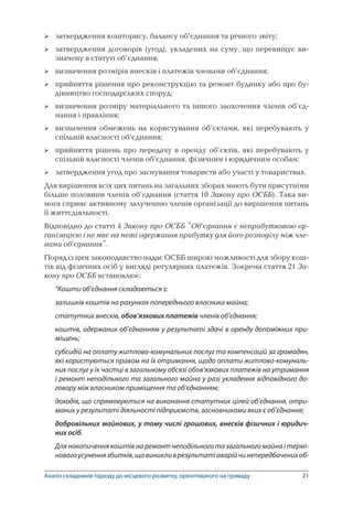 21
затвердження кошторису, балансу об’єднання та річного звіту;
затвердження договорів (угод), укладених на суму, що перевищує ви­
значену в статуті об’єднання;
визначення розмірів внесків і платежів членами об’єднання;
прийняття рішення про реконструкцію та ремонт будинку або про бу-
дівництво господарських споруд;
визначення розміру матеріального та іншого заохочення членів об’єд-
нання і правління;
визначення обмежень на користування об’єктами, які перебувають у
спільній власності об’єднання;
прийняття рішень про передачу в оренду об’єктів, які перебувають у
спільній власності членів об’єднання, фізичним і юридичним особам;
затвердження угод про заснування товариств або участі у товариствах.
Для вирішення всіх цих питань на загальних зборах мають бути присутніми
більше половини членів об’єднання (стаття 10 Закону про ОСББ). Така ви-
мога сприяє активному залученню членів організації до вирішення питань
її життєдіяльності.
Відповідно до статті 4 Закону про ОСББ “Об’єднання є неприбутковою ор-
ганізацією і не має на меті одержання прибутку для його розподілу між чле-
нами об’єднання”.
Поряд із цим законодавство надає ОСББ широкі можливості для збору кош-
тів від фізичних осіб у вигляді регулярних платежів. Зокрема стаття 21 За-
кону про ОСББ встановлює:
“Кошти об’єднання складаються з:
залишків коштів на рахунках попереднього власника майна;
статутних внесків, обов’язкових платежів членів об’єднання;
коштів, одержаних об’єднанням у результаті здачі в оренду допоміжних при-
міщень;
субсидій на оплату житлово-комунальних послуг та компенсацій за громадян,
які користуються правом на їх отримання, щодо оплати житлово-комуналь-
них послуг у їх частці в загальному обсязі обов’язкових платежів на утримання
і ремонт неподільного та загального майна у разі укладення відповідного до-
говору між власником приміщення та об’єднанням;
доходів, що спрямовуються на виконання статутних цілей об’єднання, отри-
маних у результаті діяльності підприємств, засновниками яких є об’єднання;
добровільних майнових, у тому числі грошових, внесків фізичних і юридич-
них осіб.
Для накопичення коштів на ремонт неподільного та загального майна і термі-
новогоусуненнязбитків,щовиникливрезультатіаварійчинепередбаченихоб-








Аналіз складників підходу до місцевого розвитку, орієнтованого на громаду
 