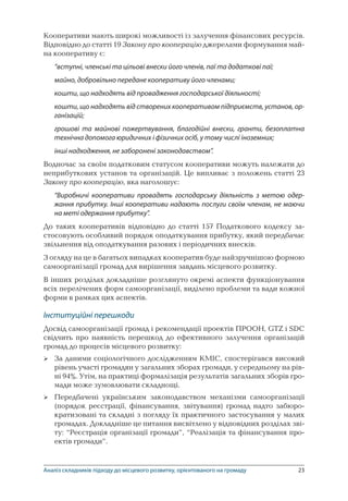 23
Кооперативи мають широкі можливості із залучення фінансових ресурсів.
Відповідно до статті 19 Закону про кооперацію джерелами формування май-
на кооперативу є:
“вступні, членські та цільові внески його членів, паї та додаткові паї;
майно, добровільно передане кооперативу його членами;
кошти, що надходять від провадження господарської діяльності;
кошти, що надходять від створених кооперативом підприємств, установ, ор-
ганізацій;
грошові та майнові пожертвування, благодійні внески, гранти, безоплатна
технічна допомога юридичних і фізичних осіб, у тому числі іноземних;
інші надходження, не заборонені законодавством”.
Водночас за своїм податковим статусом кооперативи можуть належати до
неприбуткових установ та організацій. Це випливає з положень статті 23
Закону про кооперацію, яка наголошує:
“Виробничі кооперативи провадять господарську діяльність з метою одер-
жання прибутку. Інші кооперативи надають послуги своїм членам, не маючи
на меті одержання прибутку”.
До таких кооперативів відповідно до статті 157 Податкового кодексу за-
стосовують особливий порядок оподаткування прибутку, який передбачає
звільнення від оподаткування разових і періодичних внесків.
З огляду на це в багатьох випадках кооператив буде найзручнішою формою
самоорганізації громад для вирішення завдань місцевого розвитку.
В інших розділах докладніше розглянуто окремі аспекти функціонування
всіх перелічених форм самоорганізації, виділено проблеми та вади кожної
форми в рамках цих аспектів.
Інституційні перешкоди
Досвід самоорганізації громад і рекомендації проектів ПРООН, GTZ і SDC
свідчить про наявність перешкод до ефективного залучення організацій
громад до процесів місцевого розвитку:
За даними соціологічного дослідженням КМІС, спостерігався високий
рівень участі громадян у загальних зборах громади, у середньому на рів-
ні 94%. Утім, на практиці формалізація результатів загальних зборів гро-
мади може зумовлювати складнощі.
Передбачені українським законодавством механізми самоорганізації
(порядок реєстрації, фінансування, звітування) громад надто забюро-
кратизовані та складні з погляду їх практичного застосування у малих
громадах. Докладніше це питання висвітлено у відповідних розділах зві-
ту: “Реєстрація організації громади”, “Реалізація та фінансування про-
ектів громади”.


Аналіз складників підходу до місцевого розвитку, орієнтованого на громаду
 