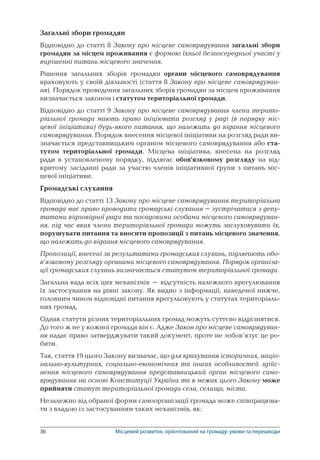 36	 Місцевий розвиток, орієнтований на громаду: умови та перешкоди
Загальні збори громадян
Відповідно до статті 8 Закону про місцеве самоврядування загальні збори
громадян за місцем проживання є формою їхньої безпосередньої участі у
вирішенні питань місцевого значення.
Рішення загальних зборів громадян органи місцевого самоврядування
враховують у своїй діяльності (стаття 8 Закону про місцеве самоврядуван-
ня). Порядок проведення загальних зборів громадян за місцем проживання
визначається законом і статутом територіальної громади.
Відповідно до статті 9 Закону про місцеве самоврядування члени терито-
ріальної громади мають право ініціювати розгляд у раді (в порядку міс-
цевої ініціативи) будь-якого питання, що належить до відання місцевого
самоврядування. Порядок внесення місцевої ініціативи на розгляд ради ви­
значається представницьким органом місцевого самоврядування або ста-
тутом територіальної громади. Місцева ініціатива, внесена на розгляд
ради в установленому порядку, підлягає обов’язковому розгляду на від-
критому засіданні ради за участю членів ініціативної групи з питань міс-
цевої ініціативи.
Громадські слухання
Відповідно до статті 13 Закону про місцеве самоврядування територіальна
громада має право проводити громадські слухання – зустрічатися з депу-
татами відповідної ради та посадовими особами місцевого самоврядуван-
ня, під час яких члени територіальної громади можуть заслуховувати їх,
порушувати питання та вносити пропозиції з питань місцевого значення,
що належать до відання місцевого самоврядування.
Пропозиції, внесені за результатами громадських слухань, підлягають обо-
в’язковому розгляду органами місцевого самоврядування. Порядок організа-
ції громадських слухань визначається статутом територіальної громади.
Загальна вада всіх цих механізмів – відсутність належного врегулювання
їх застосування на рівні закону. Як видно з інформації, наведеної нижче,
головним чином відповідні питання врегульовують у статутах територіаль-
них громад.
Однак статути різних територіальних громад можуть суттєво відрізнятися.
До того ж не у кожної громади він є. Адже Закон про місцеве самоврядуван-
ня надає право затверджувати такий документ, проте не зобов’язує це ро-
бити.
Так, стаття 19 цього Закону визначає, що для врахування історичних, націо­
нально-культурних, соціально-економічних та інших особливостей здійс-
нення місцевого самоврядування представницький орган місцевого само­
врядування на основі Конституції України та в межах цього Закону може
прийняти статут територіальної громади села, селища, міста.
Незалежно від обраної форми самоорганізації громада може співпрацюва-
ти з владою із застосуванням таких механізмів, як:
 