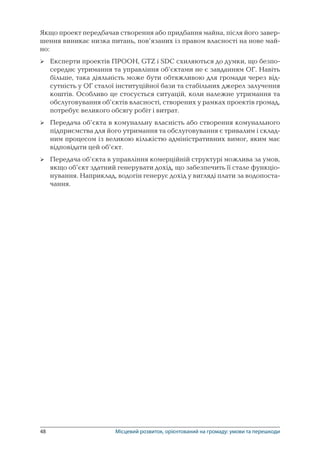 48	 Місцевий розвиток, орієнтований на громаду: умови та перешкоди
Якщо проект передбачав створення або придбання майна, після його завер-
шення виникає низка питань, пов’язаних із правом власності на нове май-
но:
Експерти проектів ПРООН, GTZ і SDC схиляються до думки, що безпо-
середнє утримання та управління об’єктами не є завданням ОГ. Навіть
більше, така діяльність може бути обтяжливою для громади через від-
сутність у ОГ сталої інституційної бази та стабільних джерел залучення
коштів. Особливо це стосується ситуацій, коли належне утримання та
обслуговування об’єктів власності, створених у рамках проектів громад,
потребує великого обсягу робіт і витрат.
Передача об’єкта в комунальну власність або створення комунального
підприємства для його утримання та обслуговування є тривалим і склад-
ним процесом із великою кількістю адміністративних вимог, яким має
відповідати цей об’єкт.
Передача об’єкта в управління комерційній структурі можлива за умов,
якщо об’єкт здатний генерувати дохід, що забезпечить її стале функціо­
нування. Наприклад, водогін генерує дохід у вигляді плати за водопоста-
чання.



 