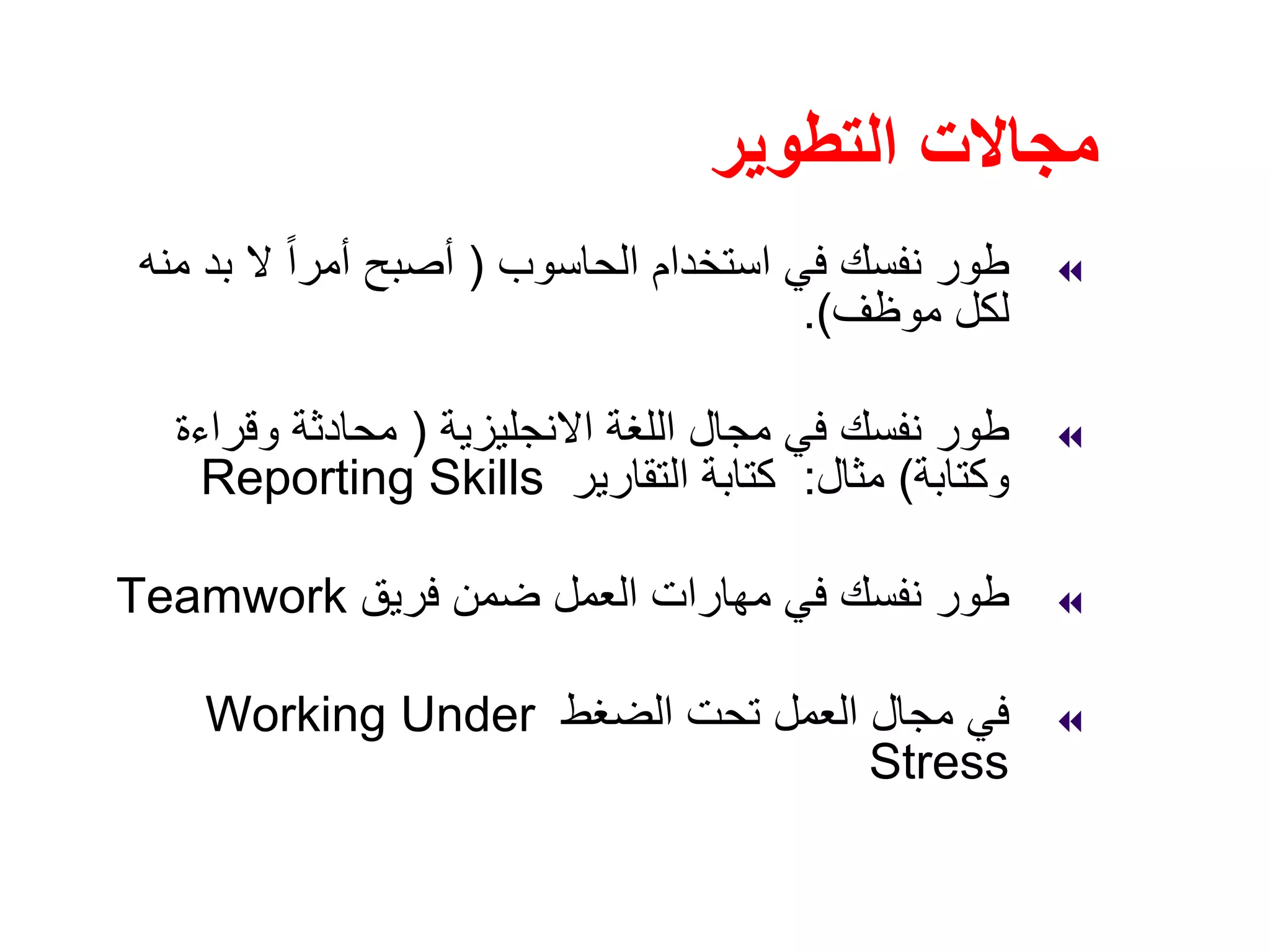 ‫التطوير‬ ‫مجاالت‬
‫الحاسوب‬ ‫استخدام‬ ‫في‬ ‫نفسك‬ ‫طور‬)‫منه‬ ‫بد‬ ‫ال‬ ً‫ا‬‫أمر‬ ‫أصبح‬
‫موظف‬ ‫لكل‬.(
‫االنجليزية‬ ‫اللغة‬ ‫مجال‬ ‫في‬ ‫نفسك‬ ‫طور‬)‫وقراءة‬ ‫محادثة‬
‫وكتابة‬(‫مثال‬:‫التقارير‬ ‫كتابة‬Reporting Skills
‫فريق‬ ‫ضمن‬ ‫العمل‬ ‫مھارات‬ ‫في‬ ‫نفسك‬ ‫طور‬Teamwork
‫الضغط‬ ‫تحت‬ ‫العمل‬ ‫مجال‬ ‫في‬Working Under
Stress
 