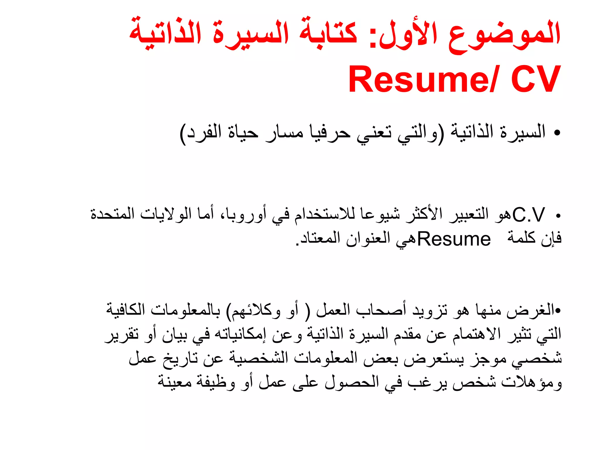 ‫األول‬ ‫الموضوع‬:‫الذاتية‬ ‫السيرة‬ ‫كتابة‬
Resume/ CV
•‫الذاتية‬ ‫السيرة‬)‫الفرد‬ ‫حياة‬ ‫مسار‬ ‫حرفيا‬ ‫تعني‬ ‫والتي‬(
•C.V‫أوروبا‬ ‫في‬ ‫لالستخدام‬ ‫شيوعا‬ ‫األكثر‬ ‫التعبير‬ ‫ھو‬،‫المتحدة‬ ‫الواليات‬ ‫أما‬
‫كلمة‬ ‫فإن‬Resume‫المعتاد‬ ‫العنوان‬ ‫ھي‬.
•‫العمل‬ ‫أصحاب‬ ‫تزويد‬ ‫ھو‬ ‫منھا‬ ‫الغرض‬)‫وكالئھم‬ ‫أو‬(‫الكافية‬ ‫بالمعلومات‬
‫تقرير‬ ‫أو‬ ‫بيان‬ ‫في‬ ‫إمكانياته‬ ‫وعن‬ ‫الذاتية‬ ‫السيرة‬ ‫مقدم‬ ‫عن‬ ‫االھتمام‬ ‫تثير‬ ‫التي‬
‫عمل‬ ‫تاريخ‬ ‫عن‬ ‫الشخصية‬ ‫المعلومات‬ ‫بعض‬ ‫يستعرض‬ ‫موجز‬ ‫شخصي‬
‫معينة‬ ‫وظيفة‬ ‫أو‬ ‫عمل‬ ‫على‬ ‫الحصول‬ ‫في‬ ‫يرغب‬ ‫شخص‬ ‫ومؤھالت‬
 