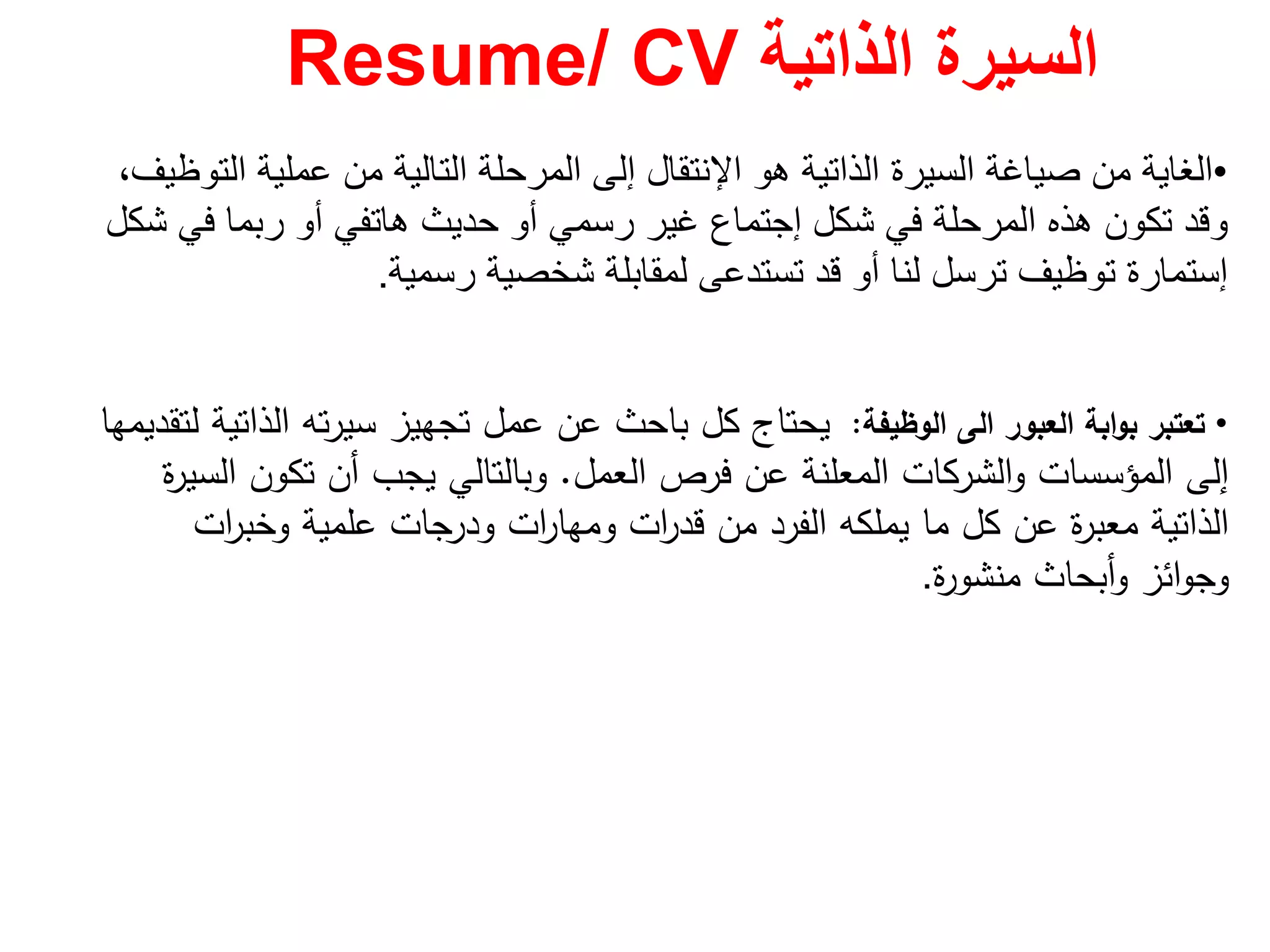 ‫الذاتية‬ ‫السيرة‬Resume/ CV
•‫ھو‬ ‫الذاتية‬ ‫السيرة‬ ‫صياغة‬ ‫من‬ ‫الغاية‬‫اإلنتقال‬‫التوظيف‬ ‫عملية‬ ‫من‬ ‫التالية‬ ‫المرحلة‬ ‫إلى‬،
‫شكل‬ ‫في‬ ‫المرحلة‬ ‫ھذه‬ ‫تكون‬ ‫وقد‬‫إجتماع‬‫شكل‬ ‫في‬ ‫ربما‬ ‫أو‬ ‫ھاتفي‬ ‫حديث‬ ‫أو‬ ‫رسمي‬ ‫غير‬
‫إستمارة‬‫رسمية‬ ‫شخصية‬ ‫لمقابلة‬ ‫تستدعى‬ ‫قد‬ ‫أو‬ ‫لنا‬ ‫ترسل‬ ‫توظيف‬.
•‫اﻟﻌﺑور‬ ‫اﺑﺔ‬‫و‬‫ﺑ‬ ‫ﺗﻌﺗﺑر‬‫اﻟﻰ‬‫اﻟوظﻳﻔﺔ‬:‫ﻟﺗﻘدﻳﻣﻬﺎ‬ ‫اﻟذاﺗﻳﺔ‬ ‫ﺗﻪ‬‫ر‬‫ﺳﻳ‬ ‫ﺗﺟﻬﻳز‬ ‫ﻋﻣﻝ‬ ‫ﻋن‬ ‫ﺑﺎﺣث‬ ‫ﻛﻝ‬ ‫ﻳﺣﺗﺎج‬
‫اﻟﻌﻣﻝ‬ ‫ﻓرص‬ ‫ﻋن‬ ‫اﻟﻣﻌﻠﻧﺔ‬ ‫اﻟﺷرﻛﺎت‬‫و‬ ‫اﻟﻣؤﺳﺳﺎت‬ ‫إﻟﻰ‬.‫ة‬‫ر‬‫اﻟﺳﻳ‬ ‫ﺗﻛون‬ ‫أن‬ ‫ﻳﺟب‬ ‫وﺑﺎﻟﺗﺎﻟﻲ‬
‫ات‬‫ر‬‫وﺧﺑ‬ ‫ﻋﻠﻣﻳﺔ‬ ‫ودرﺟﺎت‬ ‫ات‬‫ر‬‫وﻣﻬﺎ‬ ‫ات‬‫ر‬‫ﻗد‬ ‫ﻣن‬ ‫اﻟﻔرد‬ ‫ﻳﻣﻠﻛﻪ‬ ‫ﻣﺎ‬ ‫ﻛﻝ‬ ‫ﻋن‬ ‫ة‬‫ر‬‫ﻣﻌﺑ‬ ‫اﻟذاﺗﻳﺔ‬
‫ة‬‫ر‬‫ﻣﻧﺷو‬ ‫أﺑﺣﺎث‬‫و‬ ‫اﺋز‬‫و‬‫وﺟ‬.
 