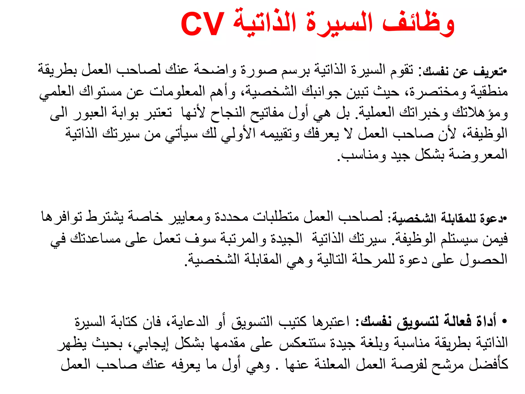 ‫الذاتية‬ ‫السيرة‬ ‫وظائف‬CV
•‫ﻧﻔﺳك‬ ‫ﻋن‬ ‫ﺗﻌرﻳف‬:‫بطريقة‬ ‫العمل‬ ‫لصاحب‬ ‫عنك‬ ‫واضحة‬ ‫صورة‬ ‫برسم‬ ‫الذاتية‬ ‫السيرة‬ ‫تقوم‬
‫العلمي‬ ‫مستواك‬ ‫عن‬ ‫المعلومات‬ ‫وأھم‬ ،‫الشخصية‬ ‫جوانبك‬ ‫تبين‬ ‫حيث‬ ،‫ومختصرة‬ ‫منطقية‬
‫العملية‬ ‫وخبراتك‬ ‫ومؤھالتك‬.‫العبور‬ ‫بوابة‬ ‫تعتبر‬ ‫ألنھا‬ ‫النجاح‬ ‫مفاتيح‬ ‫أول‬ ‫ھي‬ ‫بل‬‫الى‬
‫األولي‬ ‫وتقييمه‬ ‫يعرفك‬ ‫ال‬ ‫العمل‬ ‫صاحب‬ ‫ألن‬ ،‫الوظيفة‬‫لك‬‫الذاتية‬ ‫سيرتك‬ ‫من‬ ‫سيأتي‬
‫ومناسب‬ ‫جيد‬ ‫بشكل‬ ‫المعروضة‬.
•‫اﻟﺷﺧﺻﻳﺔ‬ ‫ﻟﻠﻣﻘﺎﺑﻠﺔ‬ ‫دﻋوة‬:‫توافرھا‬ ‫يشترط‬ ‫خاصة‬ ‫ومعايير‬ ‫محددة‬ ‫متطلبات‬ ‫العمل‬ ‫لصاحب‬
‫الوظيفة‬ ‫سيستلم‬ ‫فيمن‬.‫في‬ ‫مساعدتك‬ ‫على‬ ‫تعمل‬ ‫سوف‬ ‫والمرتبة‬ ‫الجيدة‬ ‫الذاتية‬ ‫سيرتك‬
‫الشخصية‬ ‫المقابلة‬ ‫وھي‬ ‫التالية‬ ‫للمرحلة‬ ‫دعوة‬ ‫على‬ ‫الحصول‬.
•‫ﻧﻔﺳك‬ ‫ﻟﺗﺳوﻳق‬ ‫ﻓﻌﺎﻟﺔ‬ ‫أداة‬:‫ة‬‫ر‬‫اﻟﺳﻳ‬ ‫ﻛﺗﺎﺑﺔ‬ ‫ﻓﺎن‬ ،‫اﻟدﻋﺎﻳﺔ‬ ‫أو‬ ‫اﻟﺗﺳوﻳق‬ ‫ﻛﺗﻳب‬ ‫ﻫﺎ‬‫اﻋﺗﺑر‬
‫ﻳظﻬر‬ ‫ﺑﺣﻳث‬ ،‫إﻳﺟﺎﺑﻲ‬ ‫ﺑﺷﻛﻝ‬ ‫ﻣﻘدﻣﻬﺎ‬ ‫ﻋﻠﻰ‬ ‫ﺳﺗﻧﻌﻛس‬ ‫ﺟﻳدة‬ ‫وﺑﻠﻐﺔ‬ ‫ﻣﻧﺎﺳﺑﺔ‬ ‫ﻳﻘﺔ‬‫ر‬‫ﺑط‬ ‫اﻟذاﺗﻳﺔ‬
‫ﻋﻧﻬﺎ‬ ‫اﻟﻣﻌﻠﻧﺔ‬ ‫اﻟﻌﻣﻝ‬ ‫ﻟﻔرﺻﺔ‬ ‫ﻣرﺷﺢ‬ ‫ﻛﺄﻓﺿﻝ‬.‫اﻟﻌﻣﻝ‬ ‫ﺻﺎﺣب‬ ‫ﻋﻧك‬ ‫ﻳﻌرﻓﻪ‬ ‫ﻣﺎ‬ ‫أوﻝ‬ ‫وﻫﻲ‬
 