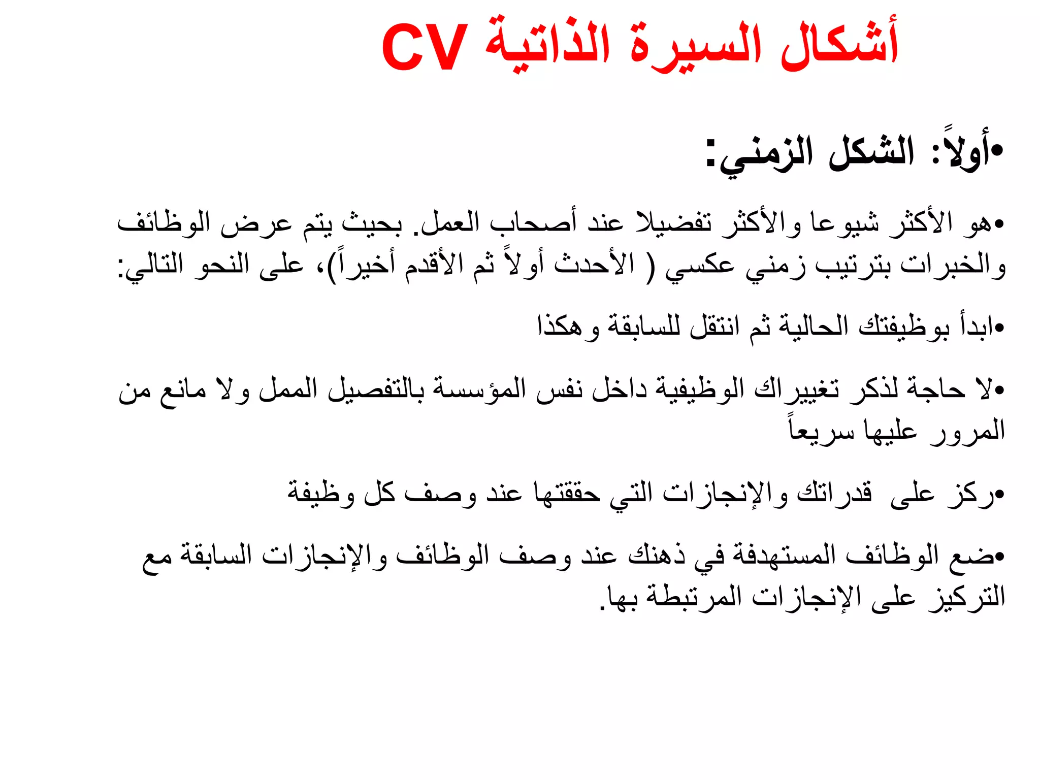 ‫الذاتية‬ ‫السيرة‬ ‫أشكال‬CV
•ً‫ﻻ‬‫أو‬:‫اﻟزﻣﻧﻲ‬ ‫اﻟﺷﻛﻝ‬:
•‫العمل‬ ‫أصحاب‬ ‫عند‬ ‫تفضيال‬ ‫واألكثر‬ ‫شيوعا‬ ‫األكثر‬ ‫ھو‬.‫الوظائف‬ ‫عرض‬ ‫يتم‬ ‫بحيث‬
‫عكسي‬ ‫زمني‬ ‫بترتيب‬ ‫والخبرات‬)ً‫ا‬‫أخير‬ ‫األقدم‬ ‫ثم‬ ً‫ال‬‫أو‬ ‫األحدث‬(‫التالي‬ ‫النحو‬ ‫على‬ ،:
•‫وھكذا‬ ‫للسابقة‬ ‫انتقل‬ ‫ثم‬ ‫الحالية‬ ‫بوظيفتك‬ ‫ابدأ‬
•‫من‬ ‫مانع‬ ‫وال‬ ‫الممل‬ ‫بالتفصيل‬ ‫المؤسسة‬ ‫نفس‬ ‫داخل‬ ‫الوظيفية‬ ‫تغييراك‬ ‫لذكر‬ ‫حاجة‬ ‫ال‬
ً‫ا‬‫سريع‬ ‫عليھا‬ ‫المرور‬
•‫وظيفة‬ ‫كل‬ ‫وصف‬ ‫عند‬ ‫حققتھا‬ ‫التي‬ ‫واإلنجازات‬ ‫قدراتك‬ ‫على‬ ‫ركز‬
•‫مع‬ ‫السابقة‬ ‫واإلنجازات‬ ‫الوظائف‬ ‫وصف‬ ‫عند‬ ‫ذھنك‬ ‫في‬ ‫المستھدفة‬ ‫الوظائف‬ ‫ضع‬
‫المرتبطة‬ ‫اإلنجازات‬ ‫على‬ ‫التركيز‬‫بھا‬.
 