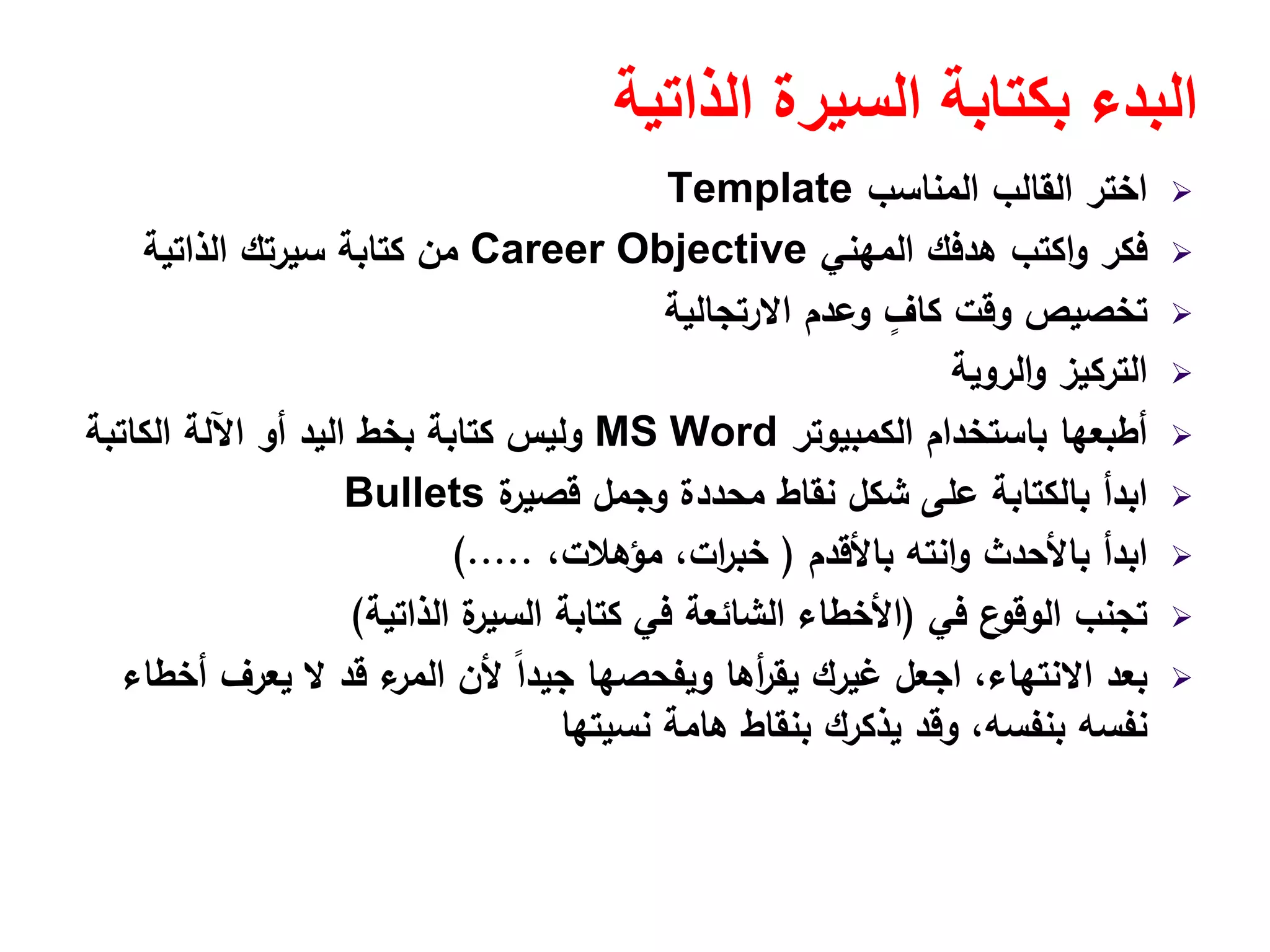 ‫الذاتية‬ ‫السيرة‬ ‫بكتابة‬ ‫البدء‬
‫اﻟﻣﻧﺎﺳب‬ ‫اﻟﻘﺎﻟب‬ ‫اﺧﺗر‬Template
‫اﻟﻣﻬﻧﻲ‬ ‫ﻫدﻓك‬ ‫اﻛﺗب‬‫و‬ ‫ﻓﻛر‬Career Objective‫اﻟذاﺗﻳﺔ‬ ‫ﺳﻳرﺗك‬ ‫ﻛﺗﺎﺑﺔ‬ ‫ﻣن‬
‫اﻻرﺗﺟﺎﻟﻳﺔ‬ ‫وﻋدم‬ ٍ‫ﻛﺎف‬ ‫وﻗت‬ ‫ﺗﺧﺻﻳص‬
‫اﻟروﻳﺔ‬‫و‬ ‫اﻟﺗرﻛﻳز‬
‫اﻟﻛﻣﺑﻳوﺗر‬ ‫ﺑﺎﺳﺗﺧدام‬ ‫أطﺑﻌﻬﺎ‬MS Word‫اﻟﻛﺎﺗﺑﺔ‬ ‫اﻵﻟﺔ‬ ‫أو‬ ‫اﻟﻳد‬ ‫ﺑﺧط‬ ‫ﻛﺗﺎﺑﺔ‬ ‫وﻟﻳس‬
‫ة‬‫ﻗﺻﻳر‬ ‫وﺟﻣﻝ‬ ‫ﻣﺣددة‬ ‫ﻧﻘﺎط‬ ‫ﺷﻛﻝ‬ ‫ﻋﻠﻰ‬ ‫ﺑﺎﻟﻛﺗﺎﺑﺔ‬ ‫اﺑدأ‬Bullets
‫ﺑﺎﻷﻗدم‬ ‫اﻧﺗﻪ‬‫و‬ ‫ﺑﺎﻷﺣدث‬ ‫اﺑدأ‬)،‫ﻣؤﻫﻼت‬ ،‫ات‬‫ر‬‫ﺧﺑ‬(.....
‫ﻓﻲ‬ ‫ع‬‫اﻟوﻗو‬ ‫ﺗﺟﻧب‬)‫اﻟذاﺗﻳﺔ‬ ‫ة‬‫اﻟﺳﻳر‬ ‫ﻛﺗﺎﺑﺔ‬ ‫ﻓﻲ‬ ‫اﻟﺷﺎﺋﻌﺔ‬ ‫اﻷﺧطﺎء‬(
‫أﺧطﺎء‬ ‫ﻳﻌرف‬ ‫ﻻ‬ ‫ﻗد‬ ‫ء‬‫اﻟﻣر‬ ‫ﻷن‬ ً‫ا‬‫ﺟﻳد‬ ‫وﻳﻔﺣﺻﻬﺎ‬ ‫أﻫﺎ‬‫ر‬‫ﻳﻘ‬ ‫ﻏﻳرك‬ ‫اﺟﻌﻝ‬ ،‫اﻻﻧﺗﻬﺎء‬ ‫ﺑﻌد‬
‫ﻧﺳﻳﺗﻬﺎ‬ ‫ﻫﺎﻣﺔ‬ ‫ﺑﻧﻘﺎط‬ ‫ﻳذﻛرك‬ ‫وﻗد‬ ،‫ﺑﻧﻔﺳﻪ‬ ‫ﻧﻔﺳﻪ‬
 