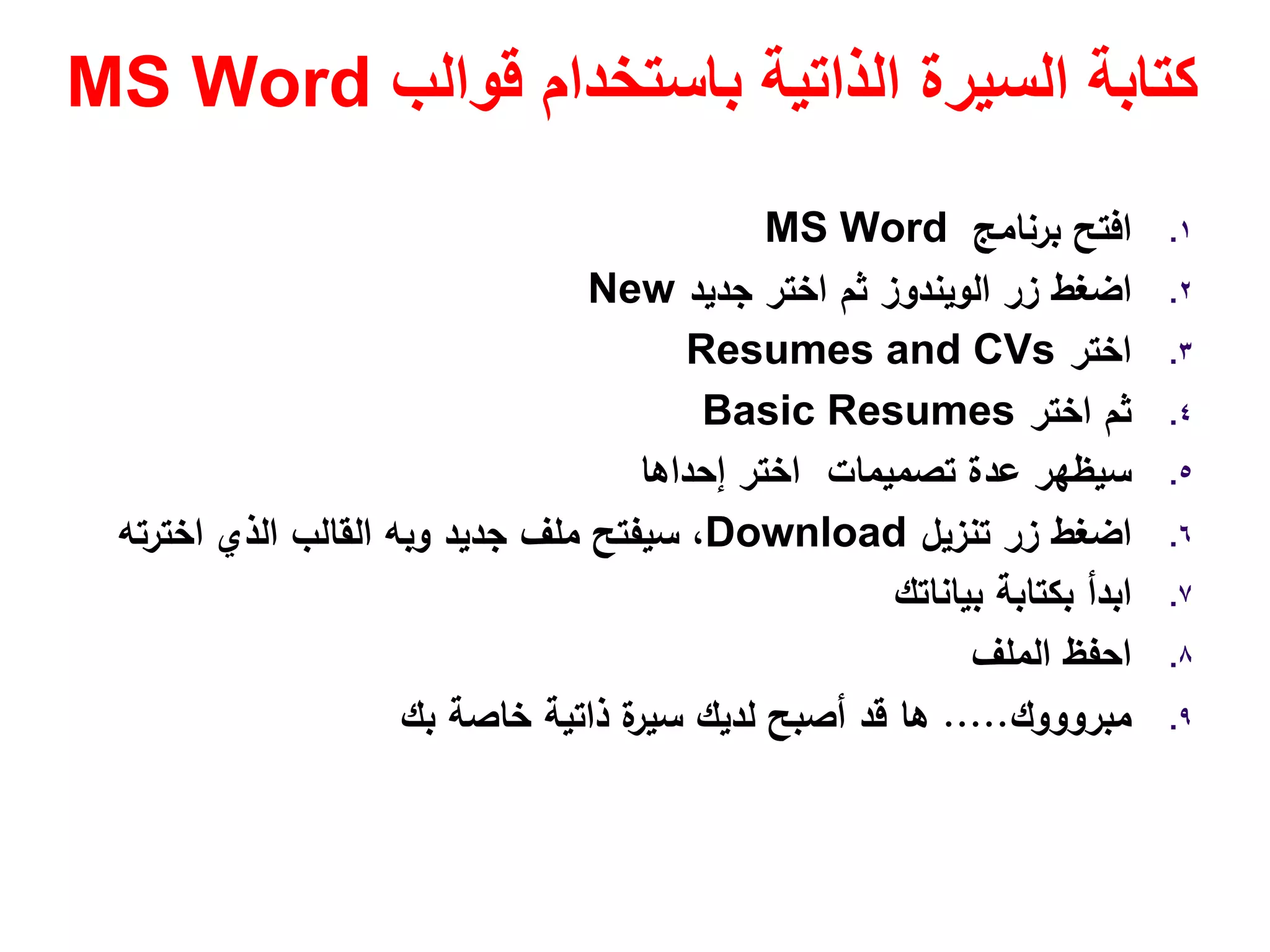 ‫قوالب‬ ‫باستخدام‬ ‫الذاتية‬ ‫السيرة‬ ‫كتابة‬MS Word
.١‫ﺑرﻧﺎﻣﺞ‬ ‫اﻓﺗﺢ‬MS Word
.٢‫زر‬ ‫اﺿﻐط‬‫اﻟوﻳﻧدوز‬‫ﺟدﻳد‬ ‫اﺧﺗر‬ ‫ﺛم‬New
.٣‫اﺧﺗر‬Resumes and CVs
.٤‫اﺧﺗر‬ ‫ﺛم‬Basic Resumes
.٥‫إﺣداﻫﺎ‬ ‫اﺧﺗر‬ ‫ﺗﺻﻣﻳﻣﺎت‬ ‫ﻋدة‬ ‫ﺳﻳظﻬر‬
.٦‫ﺗﻧزﻳﻝ‬ ‫زر‬ ‫اﺿﻐط‬Download‫ﺟدﻳد‬ ‫ﻣﻠف‬ ‫ﺳﻳﻔﺗﺢ‬ ،‫وﺑﻪ‬‫اﺧﺗرﺗﻪ‬ ‫اﻟذي‬ ‫اﻟﻘﺎﻟب‬
.٧‫ﺑﻳﺎﻧﺎﺗك‬ ‫ﺑﻛﺗﺎﺑﺔ‬ ‫اﺑدأ‬
.٨‫اﺣﻔظ‬‫اﻟﻣﻠف‬
.٩‫ﻣﺑروووك‬.....‫ﺑك‬ ‫ﺧﺎﺻﺔ‬ ‫ذاﺗﻳﺔ‬ ‫ة‬‫ﺳﻳر‬ ‫ﻟدﻳك‬ ‫أﺻﺑﺢ‬ ‫ﻗد‬ ‫ﻫﺎ‬
 