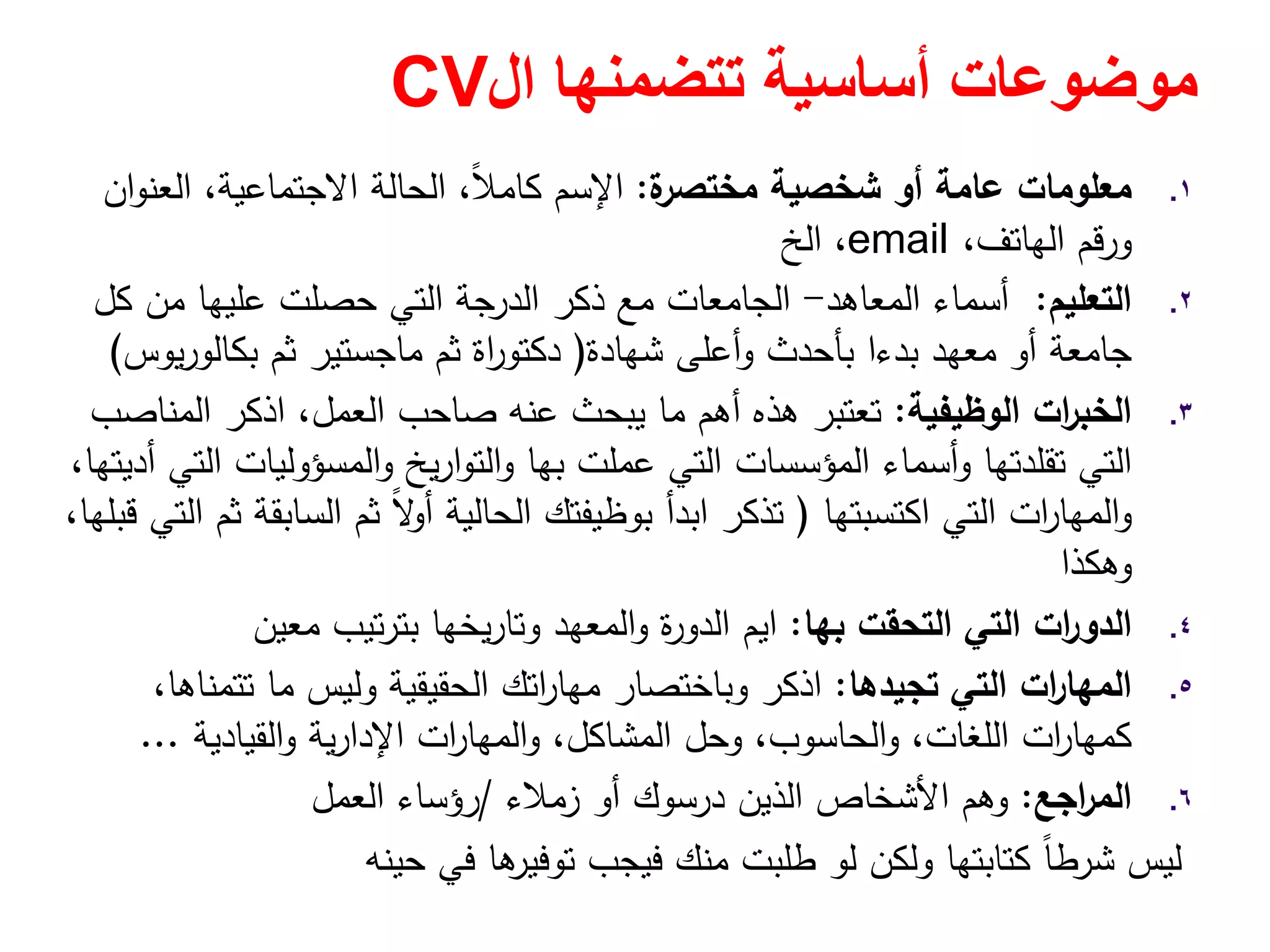 ‫تتضمنھا‬ ‫أساسية‬ ‫موضوعات‬‫ال‬CV
.١‫ة‬‫ﻣﺧﺗﺻر‬ ‫ﺷﺧﺻﻳﺔ‬ ‫أو‬ ‫ﻋﺎﻣﺔ‬ ‫ﻣﻌﻠوﻣﺎت‬:‫اﻹﺳم‬‫ان‬‫و‬‫اﻟﻌﻧ‬ ،‫اﻻﺟﺗﻣﺎﻋﻳﺔ‬ ‫اﻟﺣﺎﻟﺔ‬ ،ً‫ﻼ‬‫ﻛﺎﻣ‬
،‫اﻟﻬﺎﺗف‬ ‫ورﻗم‬email‫اﻟﺦ‬ ،
.٢‫اﻟﺗﻌﻠﻳم‬:‫اﻟﻣﻌﺎﻫد‬ ‫أﺳﻣﺎء‬-‫ﻛﻝ‬ ‫ﻣن‬ ‫ﻋﻠﻳﻬﺎ‬ ‫ﺣﺻﻠت‬ ‫اﻟﺗﻲ‬ ‫اﻟدرﺟﺔ‬ ‫ذﻛر‬ ‫ﻣﻊ‬ ‫اﻟﺟﺎﻣﻌﺎت‬
‫ﺷﻬﺎدة‬ ‫أﻋﻠﻰ‬‫و‬ ‫ﺑﺄﺣدث‬ ‫ﺑدءا‬ ‫ﻣﻌﻬد‬ ‫أو‬ ‫ﺟﺎﻣﻌﺔ‬)‫اة‬‫ر‬‫دﻛﺗو‬‫ﻳوس‬‫ر‬‫ﺑﻛﺎﻟو‬ ‫ﺛم‬ ‫ﻣﺎﺟﺳﺗﻳر‬ ‫ﺛم‬(
.٣‫اﻟوظﻳﻔﻳﺔ‬ ‫ات‬‫ر‬‫اﻟﺧﺑ‬:‫اﻟﻣﻧﺎﺻب‬ ‫اذﻛر‬ ،‫اﻟﻌﻣﻝ‬ ‫ﺻﺎﺣب‬ ‫ﻋﻧﻪ‬ ‫ﻳﺑﺣث‬ ‫ﻣﺎ‬ ‫أﻫم‬ ‫ﻫذﻩ‬ ‫ﺗﻌﺗﺑر‬
‫ﻋﻣﻠت‬ ‫اﻟﺗﻲ‬ ‫اﻟﻣؤﺳﺳﺎت‬ ‫أﺳﻣﺎء‬‫و‬ ‫ﺗﻘﻠدﺗﻬﺎ‬ ‫اﻟﺗﻲ‬‫ﺑﻬﺎ‬،‫أدﻳﺗﻬﺎ‬ ‫اﻟﺗﻲ‬ ‫اﻟﻣﺳؤوﻟﻳﺎت‬‫و‬ ‫ﻳﺦ‬‫ر‬‫ا‬‫و‬‫اﻟﺗ‬‫و‬
‫اﻛﺗﺳﺑﺗﻬﺎ‬ ‫اﻟﺗﻲ‬ ‫ات‬‫ر‬‫اﻟﻣﻬﺎ‬‫و‬)،‫ﻗﺑﻠﻬﺎ‬ ‫اﻟﺗﻲ‬ ‫ﺛم‬ ‫اﻟﺳﺎﺑﻘﺔ‬ ‫ﺛم‬ ً‫ﻻ‬‫أو‬ ‫اﻟﺣﺎﻟﻳﺔ‬ ‫ﺑوظﻳﻔﺗك‬ ‫اﺑدأ‬ ‫ﺗذﻛر‬
‫وﻫﻛذا‬
.٤‫اﻟﺗﺣﻘت‬ ‫اﻟﺗﻲ‬ ‫ات‬‫ر‬‫اﻟدو‬‫ﺑﻬﺎ‬:‫اﻳم‬‫ﻣﻌﻳن‬ ‫ﺗﻳب‬‫ر‬‫ﺑﺗ‬ ‫ﻳﺧﻬﺎ‬‫ر‬‫وﺗﺎ‬ ‫اﻟﻣﻌﻬد‬‫و‬ ‫ة‬‫ر‬‫اﻟدو‬
.٥‫ﺗﺟﻳدﻫﺎ‬ ‫اﻟﺗﻲ‬ ‫ات‬‫ر‬‫اﻟﻣﻬﺎ‬:،‫ﺗﺗﻣﻧﺎﻫﺎ‬ ‫ﻣﺎ‬ ‫وﻟﻳس‬ ‫اﻟﺣﻘﻳﻘﻳﺔ‬ ‫اﺗك‬‫ر‬‫ﻣﻬﺎ‬ ‫وﺑﺎﺧﺗﺻﺎر‬ ‫اذﻛر‬
‫اﻟﻘﻳﺎدﻳﺔ‬‫و‬ ‫ﻳﺔ‬‫ر‬‫اﻹدا‬ ‫ات‬‫ر‬‫اﻟﻣﻬﺎ‬‫و‬ ،‫اﻟﻣﺷﺎﻛﻝ‬ ‫وﺣﻝ‬ ،‫اﻟﺣﺎﺳوب‬‫و‬ ،‫اﻟﻠﻐﺎت‬ ‫ات‬‫ر‬‫ﻛﻣﻬﺎ‬...
.٦‫اﺟﻊ‬‫ر‬‫اﻟﻣ‬:‫اﻟذﻳن‬ ‫اﻷﺷﺧﺎص‬ ‫وﻫم‬‫درﺳوك‬‫زﻣﻼء‬ ‫أو‬/‫اﻟﻌﻣﻝ‬ ‫رؤﺳﺎء‬
‫ﺣﻳﻧﻪ‬ ‫ﻓﻲ‬ ‫ﻫﺎ‬‫ﺗوﻓﻳر‬ ‫ﻓﻳﺟب‬ ‫ﻣﻧك‬ ‫طﻠﺑت‬ ‫ﻟو‬ ‫وﻟﻛن‬ ‫ﻛﺗﺎﺑﺗﻬﺎ‬ ً‫ﺎ‬‫ﺷرط‬ ‫ﻟﻳس‬
 