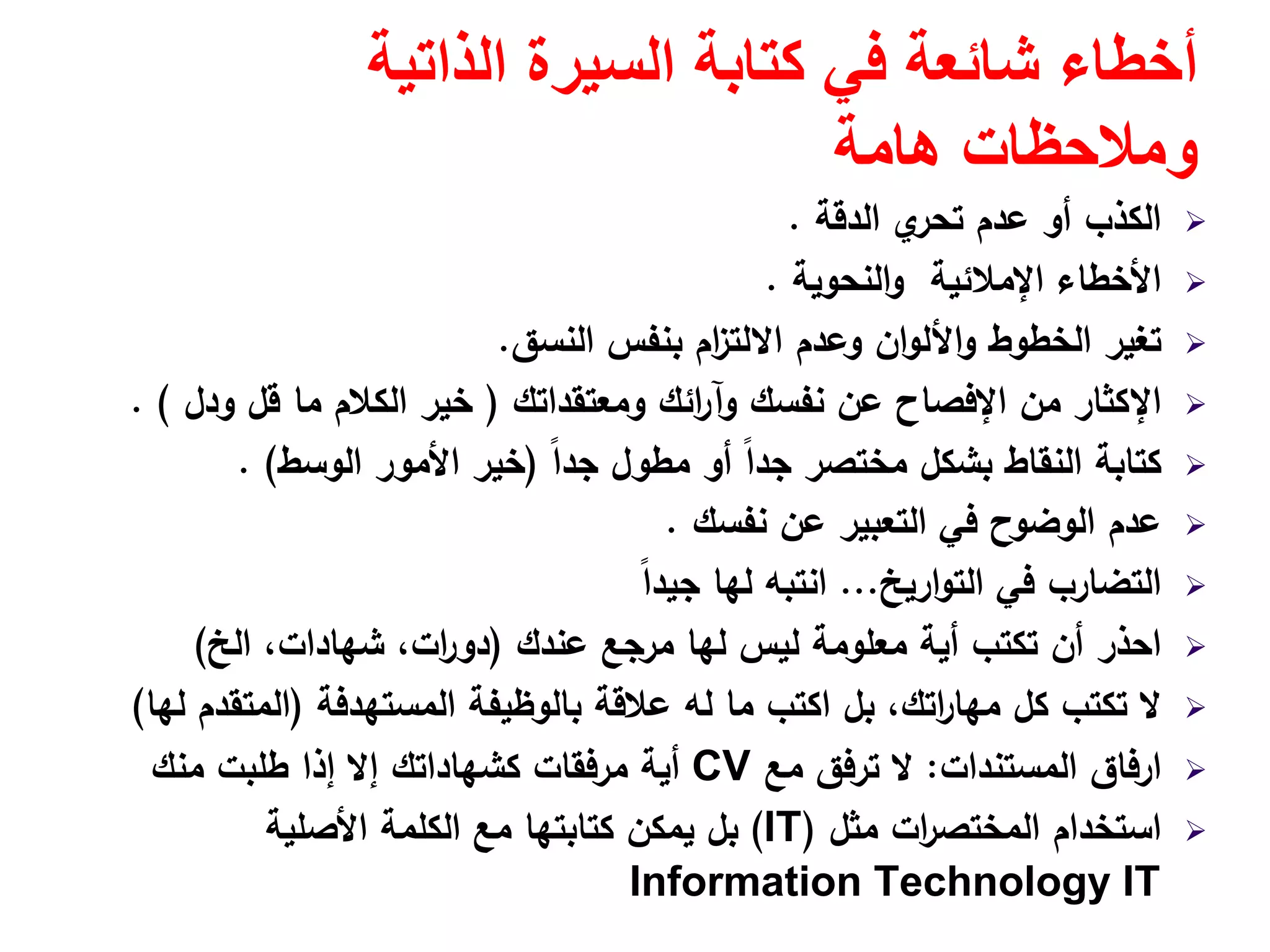 ‫الذاتية‬ ‫السيرة‬ ‫كتابة‬ ‫في‬ ‫شائعة‬ ‫أخطاء‬
‫ھامة‬ ‫ومالحظات‬
‫اﻟدﻗﺔ‬ ‫ي‬‫ﺗﺣر‬ ‫ﻋدم‬ ‫أو‬ ‫اﻟﻛذب‬.
‫اﻟﻧﺣوﻳﺔ‬‫و‬ ‫اﻹﻣﻼﺋﻳﺔ‬ ‫اﻷﺧطﺎء‬.
‫اﻟﻧﺳق‬ ‫ﺑﻧﻔس‬ ‫ام‬‫ز‬‫اﻻﻟﺗ‬ ‫وﻋدم‬ ‫ان‬‫و‬‫اﻷﻟ‬‫و‬ ‫اﻟﺧطوط‬ ‫ﺗﻐﻳر‬.
‫وﻣﻌﺗﻘداﺗك‬ ‫اﺋك‬‫ر‬‫وآ‬ ‫ﻧﻔﺳك‬ ‫ﻋن‬ ‫اﻹﻓﺻﺎح‬ ‫ﻣن‬ ‫اﻹﻛﺛﺎر‬)‫ودﻝ‬ ‫ﻗﻝ‬ ‫ﻣﺎ‬ ‫اﻟﻛﻼم‬ ‫ﺧﻳر‬. (
ً‫ا‬‫ﺟد‬ ‫ﻣطوﻝ‬ ‫أو‬ ً‫ا‬‫ﺟد‬ ‫ﻣﺧﺗﺻر‬ ‫ﺑﺷﻛﻝ‬ ‫اﻟﻧﻘﺎط‬ ‫ﻛﺗﺎﺑﺔ‬)‫اﻟوﺳط‬ ‫اﻷﻣور‬ ‫ﺧﻳر‬. (
‫ﻧﻔﺳك‬ ‫ﻋن‬ ‫اﻟﺗﻌﺑﻳر‬ ‫ﻓﻲ‬ ‫اﻟوﺿوح‬ ‫ﻋدم‬.
‫ارﻳﺦ‬‫و‬‫اﻟﺗ‬ ‫ﻓﻲ‬ ‫اﻟﺗﺿﺎرب‬...ً‫ا‬‫ﺟﻳد‬ ‫ﻟﻬﺎ‬ ‫اﻧﺗﺑﻪ‬
‫ﻋﻧدك‬ ‫ﻣرﺟﻊ‬ ‫ﻟﻬﺎ‬ ‫ﻟﻳس‬ ‫ﻣﻌﻠوﻣﺔ‬ ‫أﻳﺔ‬ ‫ﺗﻛﺗب‬ ‫أن‬ ‫اﺣذر‬)‫اﻟﺦ‬ ،‫ﺷﻬﺎدات‬ ،‫ات‬‫ر‬‫دو‬(
‫اﻟﻣﺳﺗﻬدﻓﺔ‬ ‫ﺑﺎﻟوظﻳﻔﺔ‬ ‫ﻋﻼﻗﺔ‬ ‫ﻟﻪ‬ ‫ﻣﺎ‬ ‫اﻛﺗب‬ ‫ﺑﻝ‬ ،‫اﺗك‬‫ر‬‫ﻣﻬﺎ‬ ‫ﻛﻝ‬ ‫ﺗﻛﺗب‬ ‫ﻻ‬)‫ﻟﻬﺎ‬ ‫اﻟﻣﺗﻘدم‬(
‫ارﻓﺎق‬‫اﻟﻣﺳﺗﻧدات‬:‫ﻣﻊ‬ ‫ﺗرﻓق‬ ‫ﻻ‬CV‫ﻣرﻓﻘﺎت‬ ‫أﻳﺔ‬‫إﻻ‬ ‫ﻛﺷﻬﺎداﺗك‬‫ﻣﻧك‬ ‫طﻠﺑت‬ ‫إذا‬
‫ﻣﺛﻝ‬ ‫ات‬‫ر‬‫اﻟﻣﺧﺗﺻ‬ ‫اﺳﺗﺧدام‬)IT(‫اﻷﺻﻠﻳﺔ‬ ‫اﻟﻛﻠﻣﺔ‬ ‫ﻣﻊ‬ ‫ﻛﺗﺎﺑﺗﻬﺎ‬ ‫ﻳﻣﻛن‬ ‫ﺑﻝ‬
Information Technology IT
 