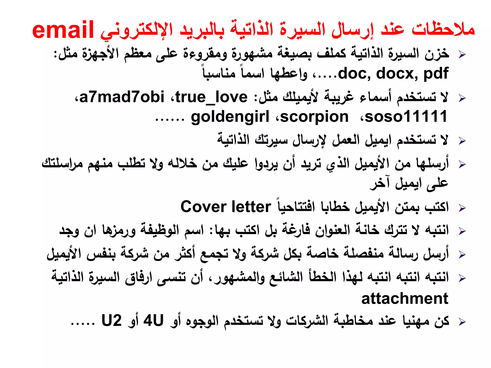 ‫اإللكتروني‬ ‫بالبريد‬ ‫الذاتية‬ ‫السيرة‬ ‫إرسال‬ ‫عند‬ ‫مالحظات‬email
‫ﻣﺛﻝ‬ ‫ة‬‫اﻷﺟﻬز‬ ‫ﻣﻌظم‬ ‫ﻋﻠﻰ‬ ‫وﻣﻘروءة‬ ‫ة‬‫ﻣﺷﻬور‬ ‫ﺑﺻﻳﻐﺔ‬ ‫ﻛﻣﻠف‬ ‫اﻟذاﺗﻳﺔ‬ ‫ة‬‫اﻟﺳﻳر‬ ‫ﺧزن‬:
doc, docx, pdf....،‫اﻋطﻬﺎ‬‫و‬ً‫ﺎ‬‫ﻣﻧﺎﺳﺑ‬ ً‫ﺎ‬‫اﺳﻣ‬
‫ﻏرﻳﺑﺔ‬ ‫أﺳﻣﺎء‬ ‫ﺗﺳﺗﺧدم‬ ‫ﻻ‬‫ﻷﻳﻣﻳﻠك‬‫ﻣﺛﻝ‬:true_love،a7mad7obi،
soso11111،scorpion،goldengirl......
‫ﺗﺳﺗﺧدم‬ ‫ﻻ‬‫اﻳﻣﻳﻝ‬‫اﻟذاﺗﻳﺔ‬ ‫ﺳﻳرﺗك‬ ‫ﻹرﺳﺎﻝ‬ ‫اﻟﻌﻣﻝ‬
‫ﻣن‬ ‫أرﺳﻠﻬﺎ‬‫اﻷﻳﻣﻳﻝ‬‫اﺳﻠﺗك‬‫ر‬‫ﻣ‬ ‫ﻣﻧﻬم‬ ‫ﺗطﻠب‬ ‫وﻻ‬ ‫ﺧﻼﻟﻪ‬ ‫ﻣن‬ ‫ﻋﻠﻳك‬ ‫ا‬‫و‬‫ﻳرد‬ ‫أن‬ ‫ﺗرﻳد‬ ‫اﻟذي‬
‫ﻋﻠﻰ‬‫اﻳﻣﻳﻝ‬‫آﺧر‬
‫ﺑﻣﺗن‬ ‫اﻛﺗب‬‫اﻷﻳﻣﻳﻝ‬ً‫ﺎ‬‫اﻓﺗﺗﺎﺣﻳ‬ ‫ﺧطﺎﺑﺎ‬Cover letter
‫اﻛﺗب‬ ‫ﺑﻝ‬ ‫ﻏﺔ‬‫ﻓﺎر‬ ‫ان‬‫و‬‫اﻟﻌﻧ‬ ‫ﺧﺎﻧﺔ‬ ‫ﺗﺗرك‬ ‫ﻻ‬ ‫اﻧﺗﺑﻪ‬‫ﺑﻬﺎ‬:‫ﻫﺎ‬‫ورﻣز‬ ‫اﻟوظﻳﻔﺔ‬ ‫اﺳم‬‫ان‬‫وﺟد‬
‫ﺑﻧﻔس‬ ‫ﺷرﻛﺔ‬ ‫ﻣن‬ ‫أﻛﺛر‬ ‫ﺗﺟﻣﻊ‬ ‫وﻻ‬ ‫ﺷرﻛﺔ‬ ‫ﺑﻛﻝ‬ ‫ﺧﺎﺻﺔ‬ ‫ﻣﻧﻔﺻﻠﺔ‬ ‫رﺳﺎﻟﺔ‬ ‫أرﺳﻝ‬‫اﻷﻳﻣﻳﻝ‬
‫ﺗﻧﺳﻰ‬ ‫أن‬ ،‫اﻟﻣﺷﻬور‬‫و‬ ‫اﻟﺷﺎﺋﻊ‬ ‫اﻟﺧطﺄ‬ ‫ﻟﻬذا‬ ‫اﻧﺗﺑﻪ‬ ‫اﻧﺗﺑﻪ‬ ‫اﻧﺗﺑﻪ‬‫ارﻓﺎق‬‫اﻟذاﺗﻳﺔ‬ ‫ة‬‫اﻟﺳﻳر‬
attachment
‫أو‬ ‫اﻟوﺟوﻩ‬ ‫ﺗﺳﺗﺧدم‬ ‫وﻻ‬ ‫اﻟﺷرﻛﺎت‬ ‫ﻣﺧﺎطﺑﺔ‬ ‫ﻋﻧد‬ ‫ﻣﻬﻧﻳﺎ‬ ‫ﻛن‬4U‫أو‬U2.....
 