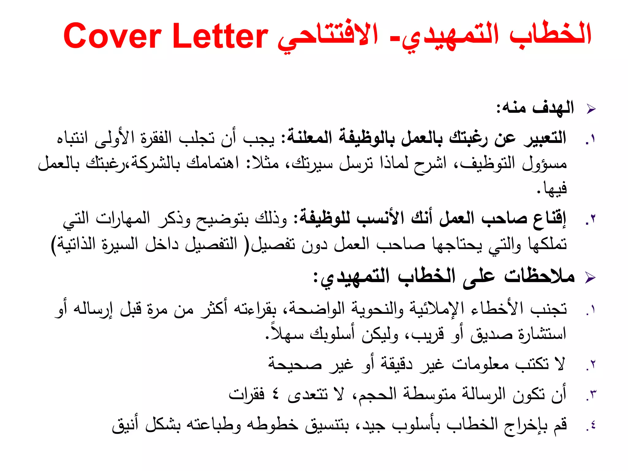 ‫التمھيدي‬ ‫الخطاب‬-‫االفتتاحي‬Cover Letter
‫ﻣﻧﻪ‬ ‫اﻟﻬدف‬:
.١‫اﻟﻣﻌﻠﻧﺔ‬ ‫ﺑﺎﻟوظﻳﻔﺔ‬ ‫ﺑﺎﻟﻌﻣﻝ‬ ‫ﻏﺑﺗك‬‫ر‬ ‫ﻋن‬ ‫اﻟﺗﻌﺑﻳر‬:‫اﻧﺗﺑﺎﻩ‬ ‫اﻷوﻟﻰ‬ ‫ة‬‫ر‬‫اﻟﻔﻘ‬ ‫ﺗﺟﻠب‬ ‫أن‬ ‫ﻳﺟب‬
‫ﻣﺳؤوﻝ‬‫ﻣﺛﻼ‬ ،‫ﺗك‬‫ر‬‫ﺳﻳ‬ ‫ﺗرﺳﻝ‬ ‫ﻟﻣﺎذا‬ ‫ح‬‫اﺷر‬ ،‫اﻟﺗوظﻳف‬:‫ﺑﺎﻟﻌﻣﻝ‬ ‫ﻏﺑﺗك‬‫ﺑﺎﻟﺷرﻛﺔ،ر‬ ‫اﻫﺗﻣﺎﻣك‬
‫ﻓﻳﻬﺎ‬.
.٢‫ﻟﻠوظﻳﻔﺔ‬ ‫اﻷﻧﺳب‬ ‫أﻧك‬ ‫اﻟﻌﻣﻝ‬ ‫ﺻﺎﺣب‬ ‫إﻗﻧﺎع‬:‫اﻟﺗﻲ‬ ‫ات‬‫ر‬‫اﻟﻣﻬﺎ‬ ‫وذﻛر‬ ‫ﺑﺗوﺿﻳﺢ‬ ‫وذﻟك‬
‫ﺗﻔﺻﻳﻝ‬ ‫دون‬ ‫اﻟﻌﻣﻝ‬ ‫ﺻﺎﺣب‬ ‫ﻳﺣﺗﺎﺟﻬﺎ‬ ‫اﻟﺗﻲ‬‫و‬ ‫ﺗﻣﻠﻛﻬﺎ‬)‫اﻟذاﺗﻳﺔ‬ ‫ة‬‫ر‬‫اﻟﺳﻳ‬ ‫داﺧﻝ‬ ‫اﻟﺗﻔﺻﻳﻝ‬(
‫اﻟﺗﻣﻬﻳدي‬ ‫اﻟﺧطﺎب‬ ‫ﻋﻠﻰ‬ ‫ﻣﻼﺣظﺎت‬:
.١‫أو‬ ‫إرﺳﺎﻟﻪ‬ ‫ﻗﺑﻝ‬ ‫ة‬‫ر‬‫ﻣ‬ ‫ﻣن‬ ‫أﻛﺛر‬ ‫اءﺗﻪ‬‫ر‬‫ﺑﻘ‬ ،‫اﺿﺣﺔ‬‫و‬‫اﻟ‬ ‫اﻟﻧﺣوﻳﺔ‬‫و‬ ‫اﻹﻣﻼﺋﻳﺔ‬ ‫اﻷﺧطﺎء‬ ‫ﺗﺟﻧب‬
ً‫ﻼ‬‫ﺳﻬ‬ ‫أﺳﻠوﺑك‬ ‫وﻟﻳﻛن‬ ،‫ﻳب‬‫ر‬‫ﻗ‬ ‫أو‬ ‫ﺻدﻳق‬ ‫ة‬‫ر‬‫اﺳﺗﺷﺎ‬.
.٢‫ﺻﺣﻳﺣﺔ‬ ‫ﻏﻳر‬ ‫أو‬ ‫دﻗﻳﻘﺔ‬ ‫ﻏﻳر‬ ‫ﻣﻌﻠوﻣﺎت‬ ‫ﺗﻛﺗب‬ ‫ﻻ‬
.٣‫ﺗﺗﻌدى‬ ‫ﻻ‬ ،‫اﻟﺣﺟم‬ ‫ﻣﺗوﺳطﺔ‬ ‫اﻟرﺳﺎﻟﺔ‬ ‫ﺗﻛون‬ ‫أن‬٤‫ات‬‫ر‬‫ﻓﻘ‬
.٤‫أﻧﻳق‬ ‫ﺑﺷﻛﻝ‬ ‫وطﺑﺎﻋﺗﻪ‬ ‫ﺧطوطﻪ‬ ‫ﺑﺗﻧﺳﻳق‬ ،‫ﺟﻳد‬ ‫ﺑﺄﺳﻠوب‬ ‫اﻟﺧطﺎب‬ ‫اج‬‫ر‬‫ﺑﺈﺧ‬ ‫ﻗم‬
 