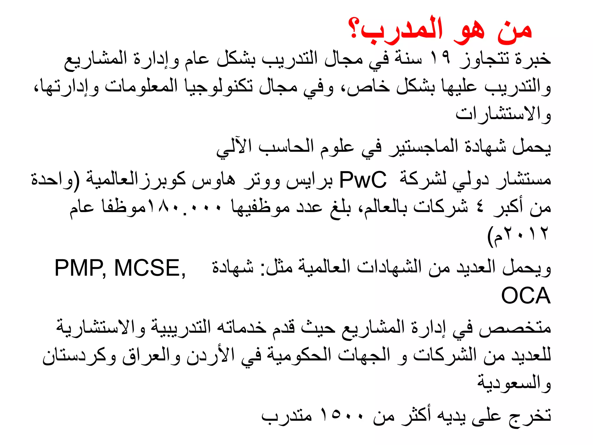 ‫تتجاوز‬ ‫خبرة‬١٩‫المشاريع‬ ‫وإدارة‬ ‫عام‬ ‫بشكل‬ ‫التدريب‬ ‫مجال‬ ‫في‬ ‫سنة‬
،‫وإدارتھا‬ ‫المعلومات‬ ‫تكنولوجيا‬ ‫مجال‬ ‫وفي‬ ،‫خاص‬ ‫بشكل‬ ‫عليھا‬ ‫والتدريب‬
‫واالستشارات‬
‫اآللي‬ ‫الحاسب‬ ‫علوم‬ ‫في‬ ‫الماجستير‬ ‫شھادة‬ ‫يحمل‬
‫مستشار‬‫لشركة‬ ‫دولي‬PwC‫كوبرزالعالمية‬ ‫ھاوس‬ ‫ووتر‬ ‫برايس‬)‫واحدة‬
‫أكبر‬ ‫من‬٤‫شركات‬‫موظفيھا‬ ‫عدد‬ ‫بلغ‬ ،‫بالعالم‬١٨٠.٠٠٠‫عام‬ ‫موظفا‬
٢٠١٢‫م‬(
‫مثل‬ ‫العالمية‬ ‫الشھادات‬ ‫من‬ ‫العديد‬ ‫ويحمل‬:‫شھادة‬PMP, MCSE,
OCA
‫واالستشارية‬ ‫التدريبية‬ ‫خدماته‬ ‫قدم‬ ‫حيث‬ ‫المشاريع‬ ‫إدارة‬ ‫في‬ ‫متخصص‬
‫وكردستان‬ ‫والعراق‬ ‫األردن‬ ‫في‬ ‫الحكومية‬ ‫الجھات‬ ‫و‬ ‫الشركات‬ ‫من‬ ‫للعديد‬
‫والسعودية‬
‫تخرج‬‫من‬ ‫أكثر‬ ‫يديه‬ ‫على‬١٥٠٠‫متدرب‬
‫المدرب؟‬ ‫ھو‬ ‫من‬
 
