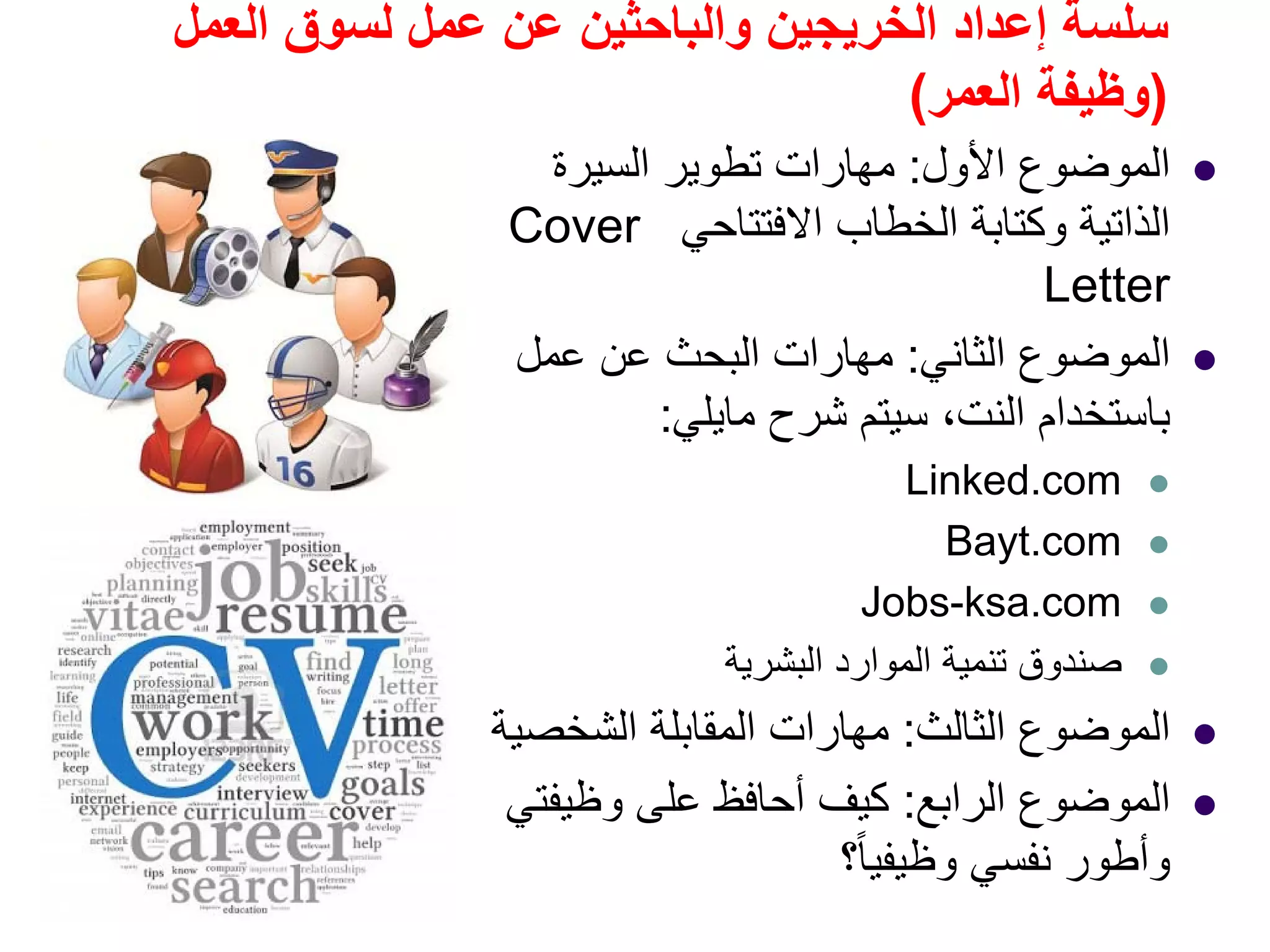 ‫العمل‬ ‫لسوق‬ ‫عمل‬ ‫عن‬ ‫والباحثين‬ ‫الخريجين‬ ‫إعداد‬ ‫سلسة‬
)‫العمر‬ ‫وظيفة‬(
‫األول‬ ‫الموضوع‬:‫السيرة‬ ‫تطوير‬ ‫مھارات‬
‫االفتتاحي‬ ‫الخطاب‬ ‫وكتابة‬ ‫الذاتية‬Cover
Letter
‫الثاني‬ ‫الموضوع‬:‫عمل‬ ‫عن‬ ‫البحث‬ ‫مھارات‬
‫باستخدام‬‫النت‬‫شرح‬ ‫سيتم‬ ،‫مايلي‬:
Linked.com
Bayt.com
Jobs-ksa.com
‫البشرية‬ ‫الموارد‬ ‫تنمية‬ ‫صندوق‬
‫الثالث‬ ‫الموضوع‬:‫الشخصية‬ ‫المقابلة‬ ‫مھارات‬
‫الرابع‬ ‫الموضوع‬:‫وظيفتي‬ ‫على‬ ‫أحافظ‬ ‫كيف‬
‫؟‬ً‫ا‬‫وظيفي‬ ‫نفسي‬ ‫وأطور‬
 