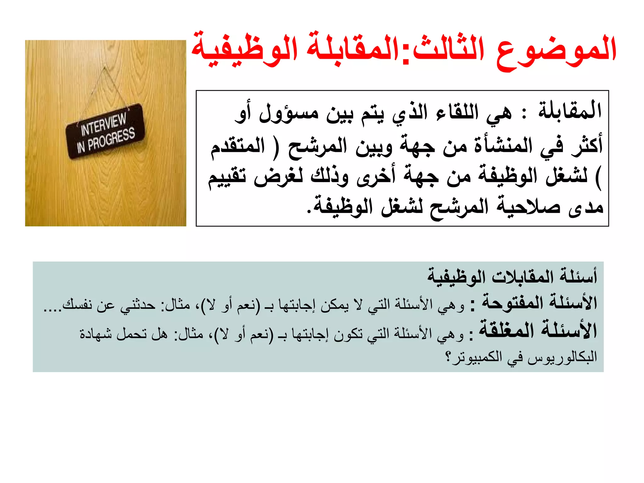 ‫الثالث‬ ‫الموضوع‬:‫المقابلة‬‫الوظيفية‬
‫اﻟﻤﻘﺎﺑﻠﺔ‬:‫ﺑﻳن‬ ‫ﻳﺗم‬ ‫اﻟذي‬ ‫اﻟﻠﻘﺎء‬ ‫ﻫﻲ‬‫ﻣﺳؤوﻝ‬‫أو‬
‫اﻟﻣرﺷﺢ‬ ‫وﺑﻳن‬ ‫ﺟﻬﺔ‬ ‫ﻣن‬ ‫اﻟﻣﻧﺷﺄة‬ ‫ﻓﻲ‬ ‫أﻛﺛر‬)‫اﻟﻣﺗﻘدم‬
(‫ﺗﻘﻳﻳم‬ ‫ﻟﻐرض‬ ‫وذﻟك‬ ‫ى‬‫أﺧر‬ ‫ﺟﻬﺔ‬ ‫ﻣن‬ ‫اﻟوظﻳﻔﺔ‬ ‫ﻟﺷﻐﻝ‬
‫اﻟوظﻳﻔﺔ‬ ‫ﻟﺷﻐﻝ‬ ‫اﻟﻣرﺷﺢ‬ ‫ﺻﻼﺣﻳﺔ‬ ‫ﻣدى‬.
‫المقابالت‬ ‫أسئلة‬‫الوظيفية‬
‫المفتوحة‬ ‫األسئلة‬:‫إجابتھا‬ ‫يمكن‬ ‫ال‬ ‫التي‬ ‫األسئلة‬ ‫وھي‬‫بـ‬)‫ال‬ ‫أو‬ ‫نعم‬(‫مثال‬ ،:‫نفسك‬ ‫عن‬ ‫حدثني‬....
‫المغلقة‬ ‫األسئلة‬:‫إجابتھا‬ ‫تكون‬ ‫التي‬ ‫األسئلة‬ ‫وھي‬‫بـ‬)‫ال‬ ‫أو‬ ‫نعم‬(‫مثال‬ ،:‫شھادة‬ ‫تحمل‬ ‫ھل‬
‫الكمبيوتر؟‬ ‫في‬ ‫البكالوريوس‬
 