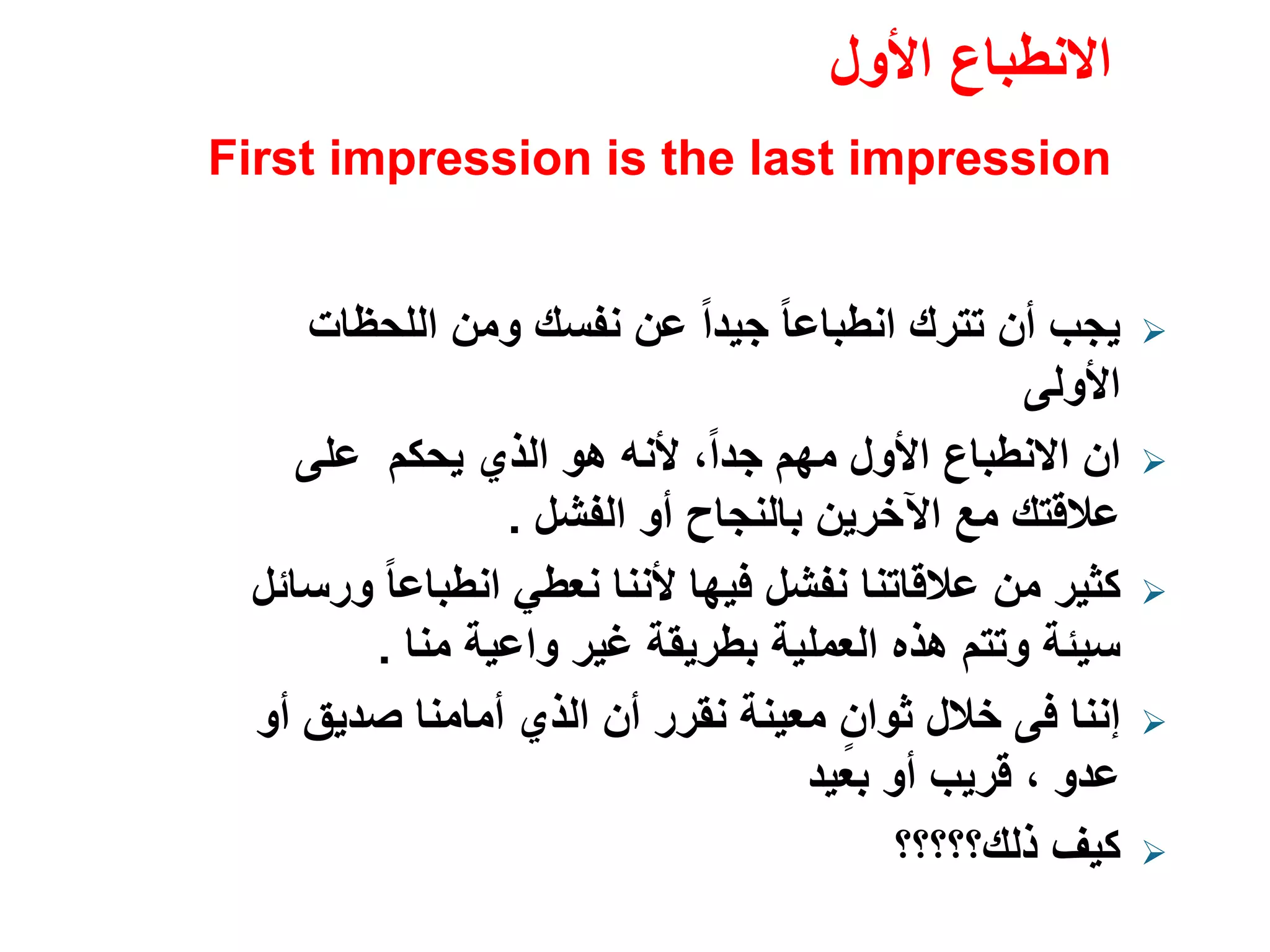 ‫األول‬ ‫االنطباع‬
First impression is the last impression
‫اللحظات‬ ‫ومن‬ ‫نفسك‬ ‫عن‬ ً‫ا‬‫جيد‬ ً‫ا‬‫انطباع‬ ‫تترك‬ ‫أن‬ ‫يجب‬
‫األولى‬
‫ان‬‫على‬ ‫يحكم‬ ‫الذي‬ ‫ھو‬ ‫ألنه‬ ،ً‫ا‬‫جد‬ ‫مھم‬ ‫األول‬ ‫االنطباع‬
‫الفشل‬ ‫أو‬ ‫بالنجاح‬ ‫اآلخرين‬ ‫مع‬ ‫عالقتك‬.
‫ورسائل‬ ً‫ا‬‫انطباع‬ ‫نعطي‬ ‫ألننا‬ ‫فيھا‬ ‫نفشل‬ ‫عالقاتنا‬ ‫من‬ ‫كثير‬
‫منا‬ ‫واعية‬ ‫غير‬ ‫بطريقة‬ ‫العملية‬ ‫ھذه‬ ‫وتتم‬ ‫سيئة‬.
‫إننا‬‫فى‬‫أو‬ ‫صديق‬ ‫أمامنا‬ ‫الذي‬ ‫أن‬ ‫نقرر‬ ‫معينة‬ ٍ‫ثوان‬ ‫خالل‬
‫عدو‬،‫بعيد‬ ‫أو‬ ‫قريب‬
‫ذلك؟؟؟؟؟‬ ‫كيف‬
 