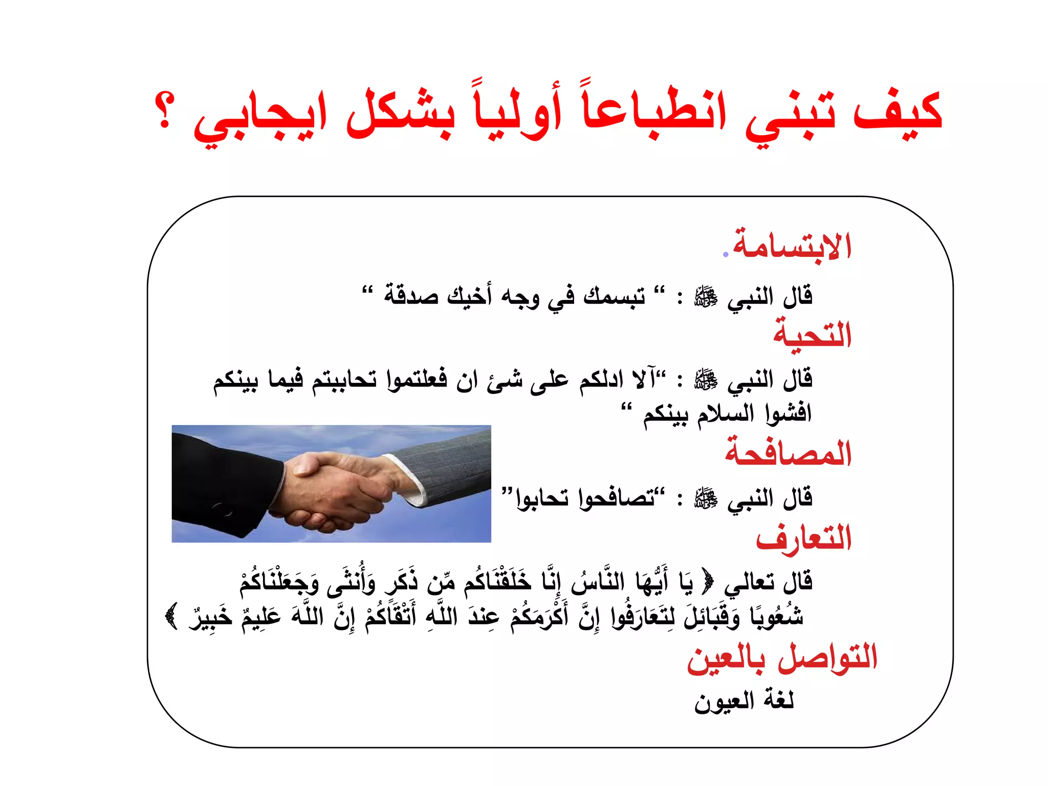 ‫؟‬ ‫ايجابي‬ ‫بشكل‬ ً‫ا‬‫أولي‬ ً‫ا‬‫انطباع‬ ‫تبني‬ ‫كيف‬
‫اﻻﺑﺗﺳﺎﻣﺔ‬.
‫ﻗﺎﻝ‬‫اﻟﻧﺑﻲ‬:“‫ﺻدﻗﺔ‬ ‫أﺧﻳك‬ ‫وﺟﻪ‬ ‫ﻓﻲ‬ ‫ﺗﺑﺳﻣك‬“
‫اﻟﺗﺣﻳﺔ‬
‫ﻗﺎﻝ‬‫اﻟﻧﺑﻲ‬:“‫آﻻ‬‫ادﻟﻛم‬‫ﻋﻠﻰ‬‫ﺷﺊ‬‫ان‬‫ا‬‫و‬‫ﻓﻌﻠﺗﻣ‬‫ﺑﻳﻧﻛم‬ ‫ﻓﻳﻣﺎ‬ ‫ﺗﺣﺎﺑﺑﺗم‬
‫ا‬‫و‬‫اﻓﺷ‬‫ﺑﻳﻧﻛم‬ ‫اﻟﺳﻼم‬“
‫اﻟﻣﺻﺎﻓﺣﺔ‬
‫ﻗﺎﻝ‬‫اﻟﻧﺑﻲ‬:“‫ا‬‫و‬‫ﺗﺻﺎﻓﺣ‬‫ا‬‫و‬‫ﺗﺣﺎﺑ‬”
‫اﻟﺗﻌﺎرف‬
‫ﻗﺎﻝ‬‫ﺗﻌﺎﻟﻲ‬ْ‫م‬ُ‫ﻛ‬‫ﺎ‬َ‫ﻧ‬ْ‫ﻠ‬َ‫ﻌ‬َ‫ﺟ‬َ‫و‬ ‫ﻰ‬َ‫ﺛ‬‫ُﻧ‬‫أ‬َ‫و‬ ٍ‫ر‬َ‫ﻛ‬َ‫ذ‬ ‫ن‬‫ﱢ‬‫ﻣ‬ ‫م‬ُ‫ﻛ‬‫ﺎ‬َ‫ﻧ‬ْ‫ﻘ‬َ‫ﻠ‬َ‫ﺧ‬ ‫ﺎ‬‫ﱠ‬‫ﻧ‬ِ‫إ‬ ُ‫ﺎس‬‫ﱠ‬‫ﻧ‬‫اﻟ‬ ‫ﺎ‬َ‫ﻬ‬‫ﱡ‬‫ﻳ‬َ‫أ‬ ‫ﺎ‬َ‫ﻳ‬
‫ﱠ‬‫ن‬ِ‫إ‬ ْ‫م‬ُ‫ﻛ‬‫ﺎ‬َ‫ﻘ‬ْ‫ﺗ‬َ‫أ‬ ِ‫ﻪ‬‫ﱠ‬‫ﻠ‬‫اﻟ‬ َ‫ﻧد‬ِ‫ﻋ‬ ْ‫م‬ُ‫ﻛ‬َ‫ﻣ‬َ‫ر‬ْ‫ﻛ‬َ‫أ‬ ‫ﱠ‬‫ن‬ِ‫إ‬ ‫ا‬‫و‬ُ‫ﻓ‬َ‫ﺎر‬َ‫ﻌ‬َ‫ﺗ‬ِ‫ﻟ‬ َ‫ﻝ‬ِ‫ﺎﺋ‬َ‫ﺑ‬َ‫ﻗ‬َ‫و‬ ‫ﺎ‬ً‫وﺑ‬ُ‫ﻌ‬ُ‫ﺷ‬ٌ‫ﻳم‬ِ‫ﻠ‬َ‫ﻋ‬ َ‫ﻪ‬‫ﱠ‬‫ﻠ‬‫اﻟ‬ٌ‫ﻳر‬ِ‫ﺑ‬َ‫ﺧ‬
‫ﺑﺎﻟﻌﻳن‬ ‫اﺻﻝ‬‫و‬‫اﻟﺗ‬
‫اﻟﻌﻳون‬ ‫ﻟﻐﺔ‬
 