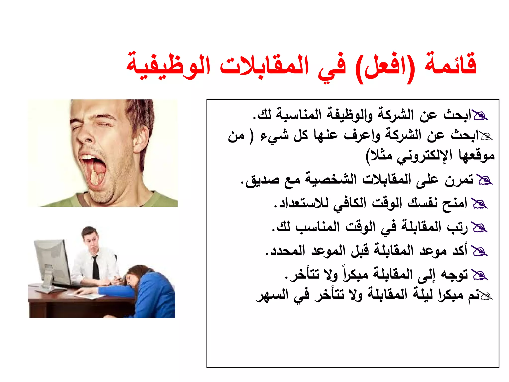 ‫قائمة‬)‫افعل‬(‫الوظيفية‬ ‫المقابالت‬ ‫في‬
‫اﻟﻣﻧﺎﺳﺑﺔ‬ ‫اﻟوظﻳﻔﺔ‬‫و‬ ‫اﻟﺷرﻛﺔ‬ ‫ﻋن‬ ‫اﺑﺣث‬‫ﻟك‬.
‫اﺑﺣث‬‫ﺷﻲء‬ ‫ﻛﻝ‬ ‫ﻋﻧﻬﺎ‬ ‫اﻋرف‬‫و‬ ‫اﻟﺷرﻛﺔ‬ ‫ﻋن‬)‫ﻣن‬
‫ﻣﺛﻼ‬ ‫اﻹﻟﻛﺗروﻧﻲ‬ ‫ﻣوﻗﻌﻬﺎ‬(
‫ﺻدﻳق‬ ‫ﻣﻊ‬ ‫اﻟﺷﺧﺻﻳﺔ‬ ‫اﻟﻣﻘﺎﺑﻼت‬ ‫ﻋﻠﻰ‬ ‫ﺗﻣرن‬.
‫ﻟﻼﺳﺗﻌداد‬ ‫اﻟﻛﺎﻓﻲ‬ ‫اﻟوﻗت‬ ‫ﻧﻔﺳك‬ ‫اﻣﻧﺢ‬.
‫اﻟﻣﻧﺎﺳب‬ ‫اﻟوﻗت‬ ‫ﻓﻲ‬ ‫اﻟﻣﻘﺎﺑﻠﺔ‬ ‫رﺗب‬‫ﻟك‬.
‫اﻟﻣﺣدد‬ ‫اﻟﻣوﻋد‬ ‫ﻗﺑﻝ‬ ‫اﻟﻣﻘﺎﺑﻠﺔ‬ ‫ﻣوﻋد‬ ‫أﻛد‬.
‫اﻟﻣﻘﺎﺑﻠﺔ‬ ‫إﻟﻰ‬ ‫ﺗوﺟﻪ‬‫ﺗﺗﺄﺧر‬ ‫وﻻ‬ ً‫ا‬‫ر‬‫ﻣﺑﻛ‬.
‫اﻟﺳﻬر‬ ‫ﻓﻲ‬ ‫ﺗﺗﺄﺧر‬ ‫وﻻ‬ ‫اﻟﻣﻘﺎﺑﻠﺔ‬ ‫ﻟﻳﻠﺔ‬ ‫ا‬‫ر‬‫ﻣﺑﻛ‬ ‫ﻧم‬
 