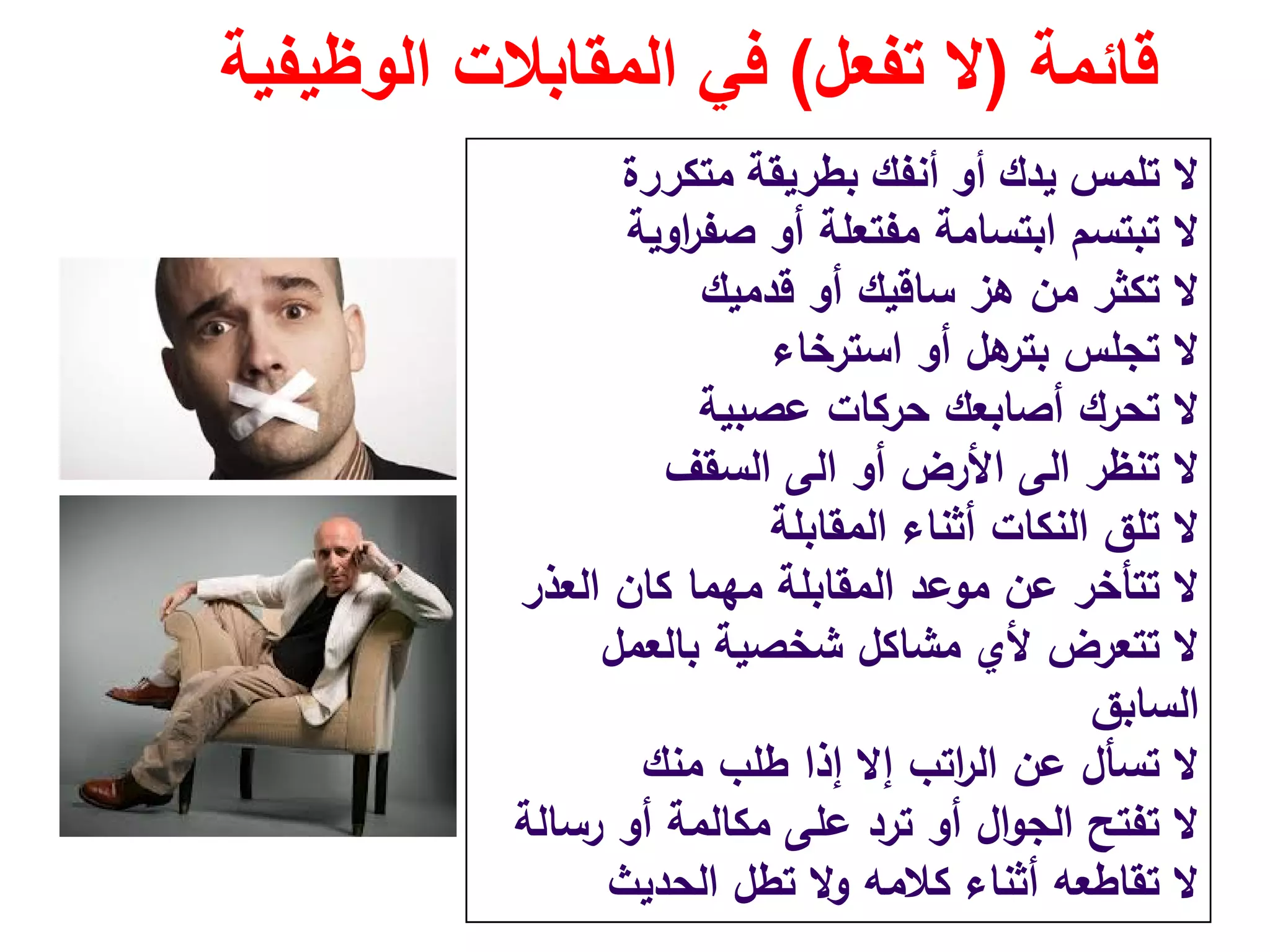 ‫قائمة‬)‫تفعل‬ ‫ال‬(‫الوظيفية‬ ‫المقابالت‬ ‫في‬
‫متكررة‬ ‫بطريقة‬ ‫أنفك‬ ‫أو‬ ‫يدك‬ ‫تلمس‬ ‫ال‬
‫اوﻳﺔ‬‫ر‬‫ﺻﻔ‬ ‫أو‬ ‫ﻣﻔﺗﻌﻠﺔ‬ ‫اﺑﺗﺳﺎﻣﺔ‬ ‫ﺗﺑﺗﺳم‬ ‫ﻻ‬
‫ﻗدﻣﻳك‬ ‫أو‬ ‫ﺳﺎﻗﻳك‬ ‫ﻫز‬ ‫ﻣن‬ ‫ﺗﻛﺛر‬ ‫ﻻ‬
‫اﺳﺗرﺧﺎء‬ ‫أو‬ ‫ﻫﻝ‬‫ﺑﺗر‬ ‫ﺗﺟﻠس‬ ‫ﻻ‬
‫ﻋﺻﺑﻳﺔ‬ ‫ﺣرﻛﺎت‬ ‫أﺻﺎﺑﻌك‬ ‫ﺗﺣرك‬ ‫ﻻ‬
‫ﺗﻧظر‬ ‫ﻻ‬‫اﻟﻰ‬‫أو‬ ‫اﻷرض‬‫اﻟﻰ‬‫اﻟﺳﻘف‬
‫اﻟﻣﻘﺎﺑﻠﺔ‬ ‫أﺛﻧﺎء‬ ‫اﻟﻧﻛﺎت‬ ‫ﺗﻠق‬ ‫ﻻ‬
‫اﻟﻌذر‬ ‫ﻛﺎن‬ ‫ﻣﻬﻣﺎ‬ ‫اﻟﻣﻘﺎﺑﻠﺔ‬ ‫ﻣوﻋد‬ ‫ﻋن‬ ‫ﺗﺗﺄﺧر‬ ‫ﻻ‬
‫ﺑﺎﻟﻌﻣﻝ‬ ‫ﺷﺧﺻﻳﺔ‬ ‫ﻣﺷﺎﻛﻝ‬ ‫ﻷي‬ ‫ﺗﺗﻌرض‬ ‫ﻻ‬
‫اﻟﺳﺎﺑق‬
‫ﻣﻧك‬ ‫طﻠب‬ ‫إذا‬ ‫إﻻ‬ ‫اﺗب‬‫ر‬‫اﻟ‬ ‫ﻋن‬ ‫ﺗﺳﺄﻝ‬ ‫ﻻ‬
‫رﺳﺎﻟﺔ‬ ‫أو‬ ‫ﻣﻛﺎﻟﻣﺔ‬ ‫ﻋﻠﻰ‬ ‫ﺗرد‬ ‫أو‬ ‫اﻝ‬‫و‬‫اﻟﺟ‬ ‫ﺗﻔﺗﺢ‬ ‫ﻻ‬
‫اﻟﺣدﻳث‬ ‫ﺗطﻝ‬ ‫وﻻ‬ ‫ﻛﻼﻣﻪ‬ ‫أﺛﻧﺎء‬ ‫ﺗﻘﺎطﻌﻪ‬ ‫ﻻ‬
 