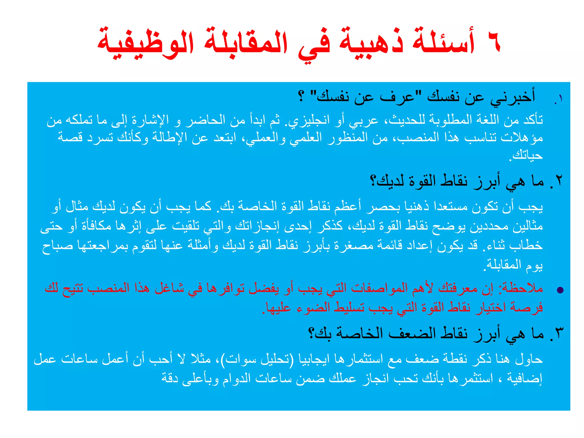 ٦‫الوظيفية‬ ‫المقابلة‬ ‫في‬ ‫ذھبية‬ ‫أسئلة‬
.١‫نفسك‬ ‫عن‬ ‫أخبرني‬"‫نفسك‬ ‫عن‬ ‫عرف‬"‫؟‬
‫انجليزي‬ ‫أو‬ ‫عربي‬ ،‫للحديث‬ ‫المطلوبة‬ ‫اللغة‬ ‫من‬ ‫تأكد‬.‫الحاضر‬ ‫من‬ ‫ابدأ‬ ‫ثم‬‫و‬‫من‬ ‫تملكه‬ ‫ما‬ ‫إلى‬ ‫اإلشارة‬
‫المنصب‬ ‫ھذا‬ ‫تناسب‬ ‫مؤھالت‬،‫والعملي‬ ‫العلمي‬ ‫المنظور‬ ‫من‬،‫قصة‬ ‫تسرد‬ ‫وكأنك‬ ‫اإلطالة‬ ‫عن‬ ‫ابتعد‬
‫حياتك‬.
٢.‫لديك؟‬ ‫القوة‬ ‫نقاط‬ ‫أبرز‬ ‫ھي‬ ‫ما‬
‫بك‬ ‫الخاصة‬ ‫القوة‬ ‫نقاط‬ ‫أعظم‬ ‫بحصر‬ ‫ذھنيا‬ ‫مستعدا‬ ‫تكون‬ ‫أن‬ ‫يجب‬.‫أو‬ ‫مثال‬ ‫لديك‬ ‫يكون‬ ‫أن‬ ‫يجب‬ ‫كما‬
‫لديك‬ ‫القوة‬ ‫نقاط‬ ‫يوضح‬ ‫محددين‬ ‫مثالين‬،‫حتى‬ ‫أو‬ ‫مكافأة‬ ‫إثرھا‬ ‫على‬ ‫تلقيت‬ ‫والتي‬ ‫إنجازاتك‬ ‫إحدى‬ ‫كذكر‬
‫ثناء‬ ‫خطاب‬.‫صباح‬ ‫بمراجعتھا‬ ‫لتقوم‬ ‫عنھا‬ ‫وأمثلة‬ ‫لديك‬ ‫القوة‬ ‫نقاط‬ ‫بأبرز‬ ‫مصغرة‬ ‫قائمة‬ ‫إعداد‬ ‫يكون‬ ‫قد‬
‫المقابلة‬ ‫يوم‬.
‫مالحظة‬:‫تتيح‬ ‫المنصب‬ ‫ھذا‬ ‫شاغل‬ ‫في‬ ‫توافرھا‬ ‫يفضل‬ ‫أو‬ ‫يجب‬ ‫التي‬ ‫المواصفات‬ ‫ألھم‬ ‫معرفتك‬ ‫إن‬‫لك‬
‫عليھا‬ ‫الضوء‬ ‫تسليط‬ ‫يجب‬ ‫التي‬ ‫القوة‬ ‫نقاط‬ ‫اختيار‬ ‫فرصة‬.
٣.‫بك؟‬ ‫الخاصة‬ ‫الضعف‬ ‫نقاط‬ ‫أبرز‬ ‫ھي‬ ‫ما‬
‫ايجابيا‬ ‫استثمارھا‬ ‫مع‬ ‫ضعف‬ ‫نقطة‬ ‫ذكر‬ ‫ھنا‬ ‫حاول‬)‫سوات‬ ‫تحليل‬(‫عمل‬ ‫ساعات‬ ‫أعمل‬ ‫أن‬ ‫أحب‬ ‫ال‬ ‫مثال‬ ،
‫دقة‬ ‫وبأعلى‬ ‫الدوام‬ ‫ساعات‬ ‫ضمن‬ ‫عملك‬ ‫انجاز‬ ‫تحب‬ ‫بأنك‬ ‫استثمرھا‬ ، ‫إضافية‬
 