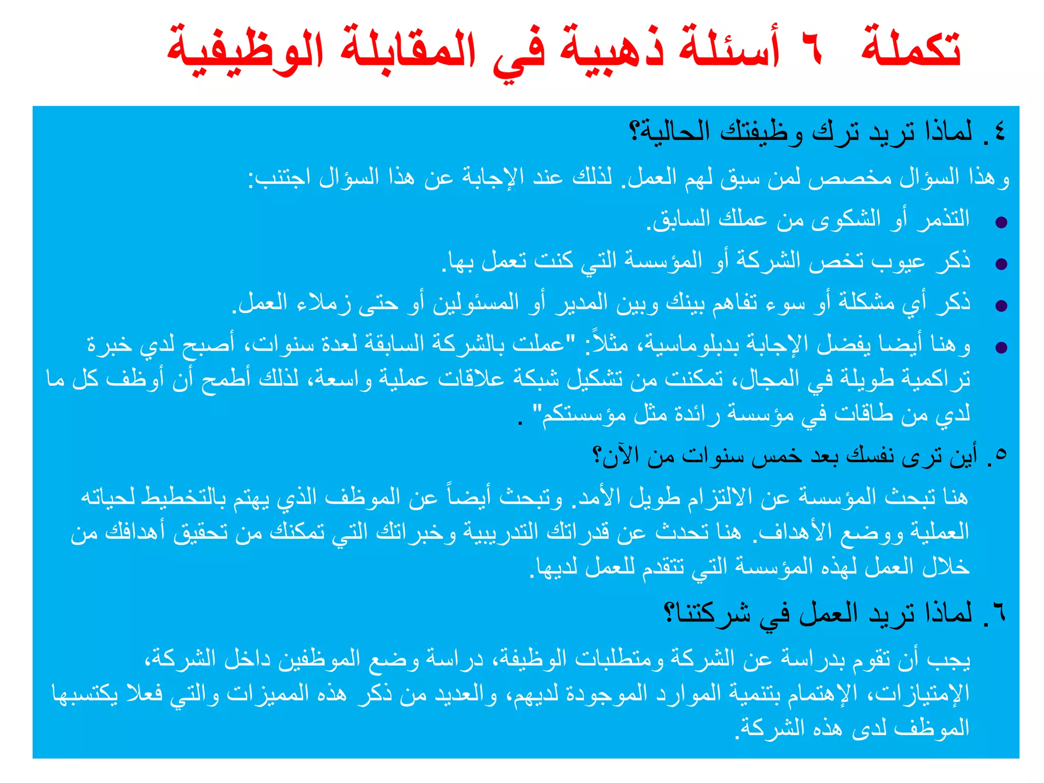 ‫تكملة‬٦‫الوظيفية‬ ‫المقابلة‬ ‫في‬ ‫ذھبية‬ ‫أسئلة‬
٤.‫الحالية؟‬ ‫وظيفتك‬ ‫ترك‬ ‫تريد‬ ‫لماذا‬
‫العمل‬ ‫لھم‬ ‫سبق‬ ‫لمن‬ ‫مخصص‬ ‫السؤال‬ ‫وھذا‬.‫اجتنب‬ ‫السؤال‬ ‫ھذا‬ ‫عن‬ ‫اإلجابة‬ ‫عند‬ ‫لذلك‬:
‫السابق‬ ‫عملك‬ ‫من‬ ‫الشكوى‬ ‫أو‬ ‫التذمر‬.
‫تعمل‬ ‫كنت‬ ‫التي‬ ‫المؤسسة‬ ‫أو‬ ‫الشركة‬ ‫تخص‬ ‫عيوب‬ ‫ذكر‬‫بھا‬.
‫العمل‬ ‫زمالء‬ ‫حتى‬ ‫أو‬ ‫المسئولين‬ ‫أو‬ ‫المدير‬ ‫وبين‬ ‫بينك‬ ‫تفاھم‬ ‫سوء‬ ‫أو‬ ‫مشكلة‬ ‫أي‬ ‫ذكر‬.
‫بدبلوماسية‬ ‫اإلجابة‬ ‫يفضل‬ ‫أيضا‬ ‫وھنا‬،ً‫ال‬‫مث‬" :‫سنوات‬ ‫لعدة‬ ‫السابقة‬ ‫بالشركة‬ ‫عملت‬،‫خبرة‬ ‫لدي‬ ‫أصبح‬
‫المجال‬ ‫في‬ ‫طويلة‬ ‫تراكمية‬،‫واسعة‬ ‫عملية‬ ‫عالقات‬ ‫شبكة‬ ‫تشكيل‬ ‫من‬ ‫تمكنت‬،‫ما‬ ‫كل‬ ‫أوظف‬ ‫أن‬ ‫أطمح‬ ‫لذلك‬
‫مؤسستكم‬ ‫مثل‬ ‫رائدة‬ ‫مؤسسة‬ ‫في‬ ‫طاقات‬ ‫من‬ ‫لدي‬".
٥.‫اآلن؟‬ ‫من‬ ‫سنوات‬ ‫خمس‬ ‫بعد‬ ‫نفسك‬ ‫ترى‬ ‫أين‬
‫األمد‬ ‫طويل‬ ‫االلتزام‬ ‫عن‬ ‫المؤسسة‬ ‫تبحث‬ ‫ھنا‬.‫لحياته‬ ‫بالتخطيط‬ ‫يھتم‬ ‫الذي‬ ‫الموظف‬ ‫عن‬ ً‫ا‬‫أيض‬ ‫وتبحث‬
‫األھداف‬ ‫ووضع‬ ‫العملية‬.‫من‬ ‫أھدافك‬ ‫تحقيق‬ ‫من‬ ‫تمكنك‬ ‫التي‬ ‫وخبراتك‬ ‫التدريبية‬ ‫قدراتك‬ ‫عن‬ ‫تحدث‬ ‫ھنا‬
‫لديھا‬ ‫للعمل‬ ‫تتقدم‬ ‫التي‬ ‫المؤسسة‬ ‫لھذه‬ ‫العمل‬ ‫خالل‬.
٦.‫شركتنا؟‬ ‫في‬ ‫العمل‬ ‫تريد‬ ‫لماذا‬
‫الوظيفة‬ ‫ومتطلبات‬ ‫الشركة‬ ‫عن‬ ‫بدراسة‬ ‫تقوم‬ ‫أن‬ ‫يجب‬،‫الشركة‬ ‫داخل‬ ‫الموظفين‬ ‫وضع‬ ‫دراسة‬،
‫اإلمتيازات‬،‫اإلھتمام‬‫لديھم‬ ‫الموجودة‬ ‫الموارد‬ ‫بتنمية‬،‫يكتسبھا‬ ‫فعال‬ ‫والتي‬ ‫المميزات‬ ‫ھذه‬ ‫ذكر‬ ‫من‬ ‫والعديد‬
‫الشركة‬ ‫ھذه‬ ‫لدى‬ ‫الموظف‬.
 