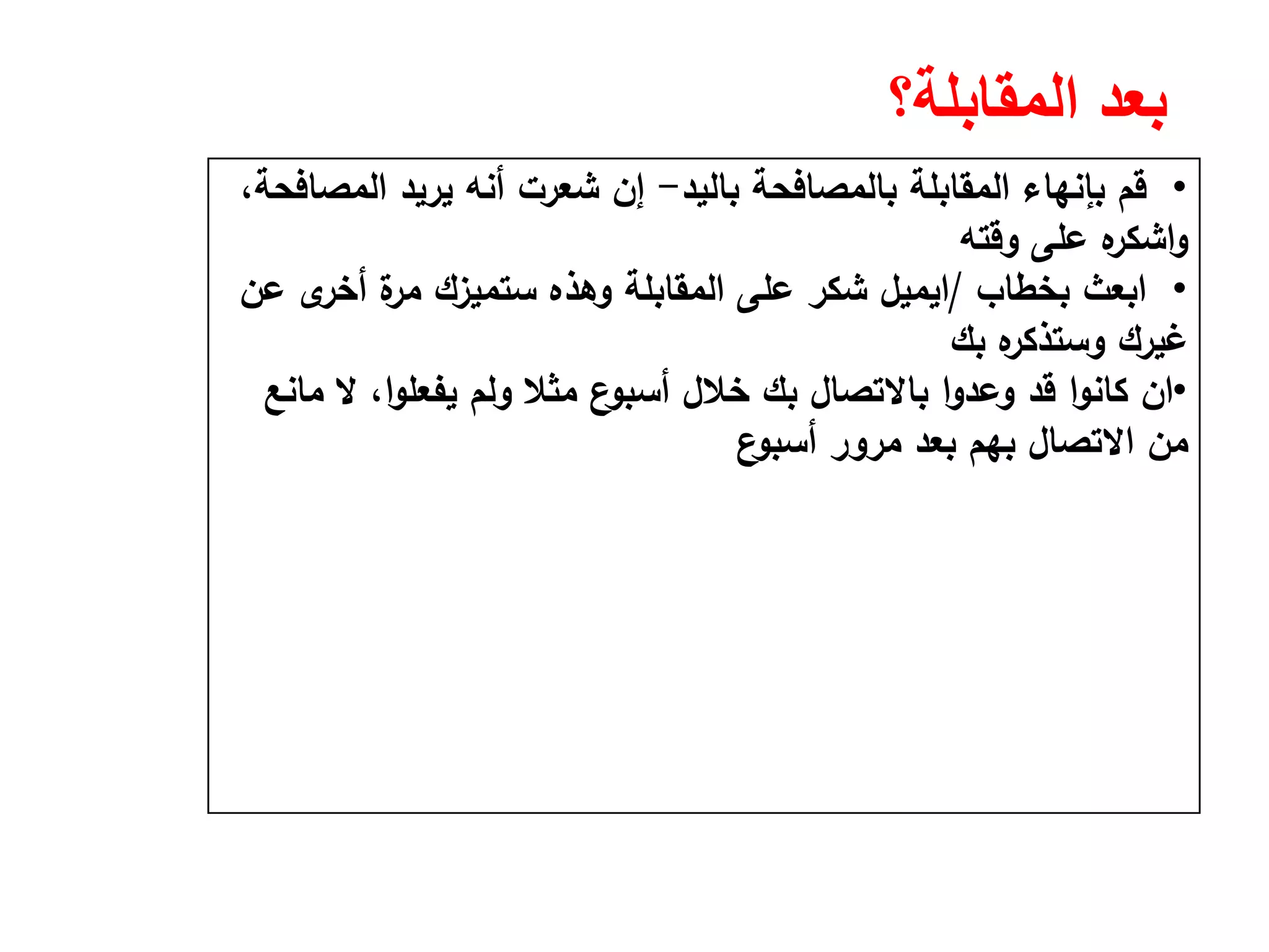 ‫المقابلة؟‬ ‫بعد‬
•‫ﺑﺎﻟﻳد‬ ‫ﺑﺎﻟﻣﺻﺎﻓﺣﺔ‬ ‫اﻟﻣﻘﺎﺑﻠﺔ‬ ‫ﺑﺈﻧﻬﺎء‬ ‫ﻗم‬-،‫اﻟﻣﺻﺎﻓﺣﺔ‬ ‫ﻳرﻳد‬ ‫أﻧﻪ‬ ‫ﺷﻌرت‬ ‫إن‬
‫وﻗﺗﻪ‬ ‫ﻋﻠﻰ‬ ‫ﻩ‬‫اﺷﻛر‬‫و‬
•‫ﺑﺧطﺎب‬ ‫اﺑﻌث‬/‫اﻳﻣﻳﻝ‬‫ﻋن‬ ‫ى‬‫أﺧر‬ ‫ة‬‫ﻣر‬ ‫ﺳﺗﻣﻳزك‬ ‫وﻫذﻩ‬ ‫اﻟﻣﻘﺎﺑﻠﺔ‬ ‫ﻋﻠﻰ‬ ‫ﺷﻛر‬
‫ﺑك‬ ‫ﻩ‬‫وﺳﺗذﻛر‬ ‫ﻏﻳرك‬
•‫ان‬‫ﻣﺎﻧﻊ‬ ‫ﻻ‬ ،‫ا‬‫و‬‫ﻳﻔﻌﻠ‬ ‫وﻟم‬ ‫ﻣﺛﻼ‬ ‫ع‬‫أﺳﺑو‬ ‫ﺧﻼﻝ‬ ‫ﺑك‬ ‫ﺑﺎﻻﺗﺻﺎﻝ‬ ‫ا‬‫و‬‫وﻋد‬ ‫ﻗد‬ ‫ا‬‫و‬‫ﻛﺎﻧ‬
‫ع‬‫أﺳﺑو‬ ‫ﻣرور‬ ‫ﺑﻌد‬ ‫ﺑﻬم‬ ‫اﻻﺗﺻﺎﻝ‬ ‫ﻣن‬
 
