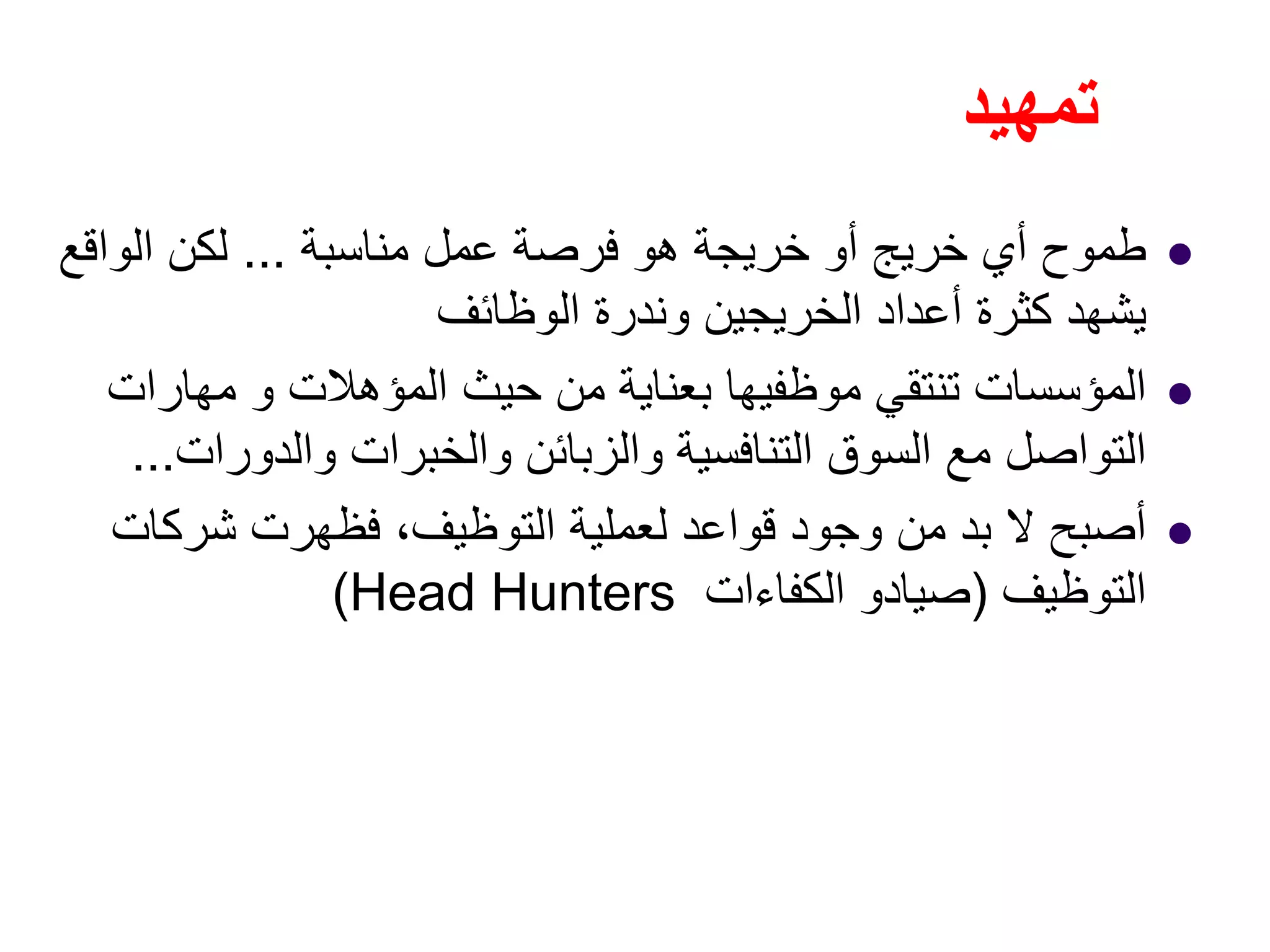 ‫تمھيد‬
‫مناسبة‬ ‫عمل‬ ‫فرصة‬ ‫ھو‬ ‫خريجة‬ ‫أو‬ ‫خريج‬ ‫أي‬ ‫طموح‬...‫الواقع‬ ‫لكن‬
‫الوظائف‬ ‫وندرة‬ ‫الخريجين‬ ‫أعداد‬ ‫كثرة‬ ‫يشھد‬
‫مھارات‬ ‫و‬ ‫المؤھالت‬ ‫حيث‬ ‫من‬ ‫بعناية‬ ‫موظفيھا‬ ‫تنتقي‬ ‫المؤسسات‬
‫والدورات‬ ‫والخبرات‬ ‫والزبائن‬ ‫التنافسية‬ ‫السوق‬ ‫مع‬ ‫التواصل‬...
‫شركات‬ ‫فظھرت‬ ،‫التوظيف‬ ‫لعملية‬ ‫قواعد‬ ‫وجود‬ ‫من‬ ‫بد‬ ‫ال‬ ‫أصبح‬
‫التوظيف‬)‫الكفاءات‬ ‫صيادو‬Head Hunters(
 