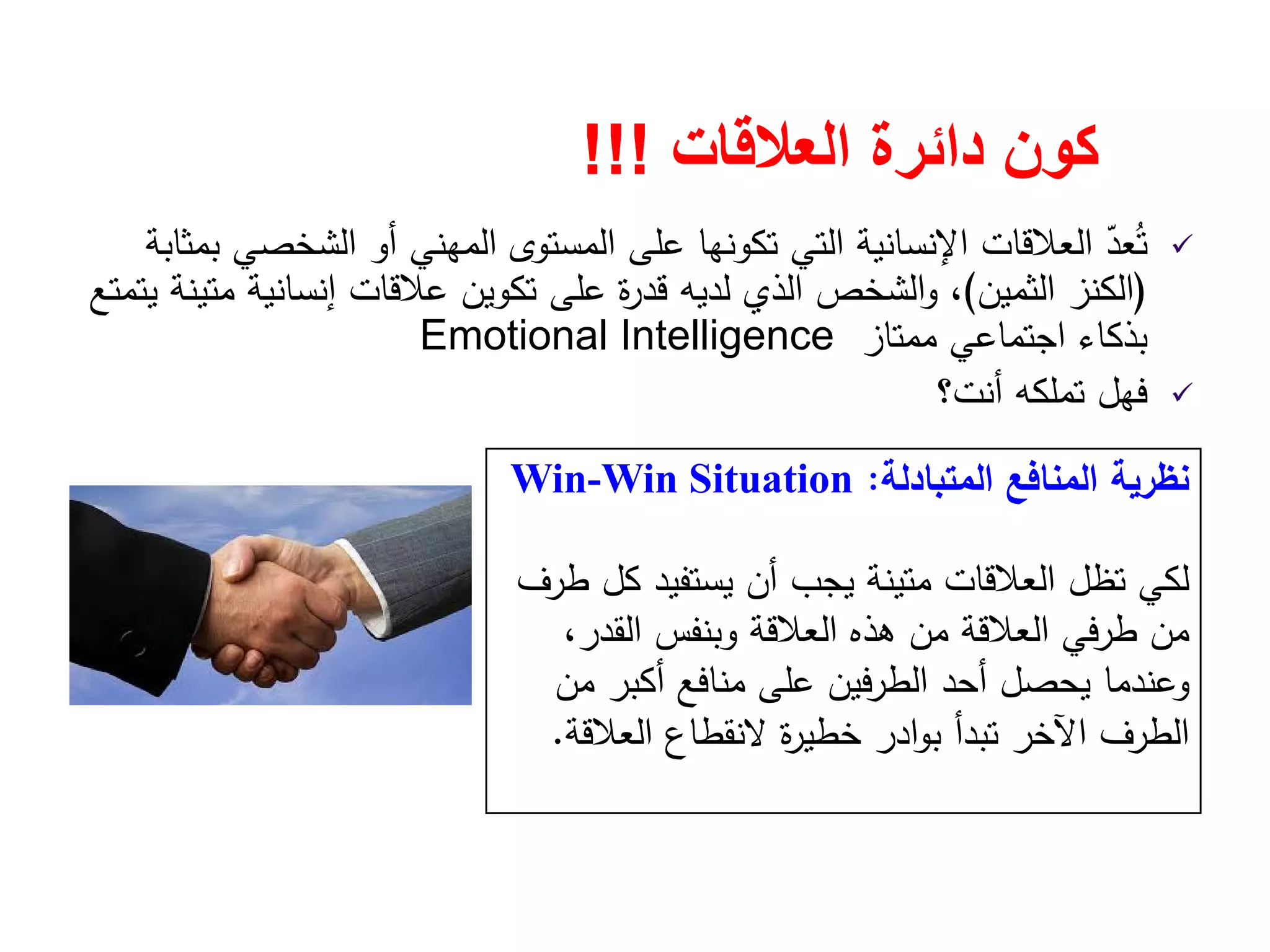 ‫العالقات‬ ‫دائرة‬ ‫كون‬!!!
‫ﺑﻣﺛﺎﺑﺔ‬ ‫اﻟﺷﺧﺻﻲ‬ ‫أو‬ ‫اﻟﻣﻬﻧﻲ‬ ‫اﻟﻣﺳﺗوى‬ ‫ﻋﻠﻰ‬ ‫ﺗﻛوﻧﻬﺎ‬ ‫اﻟﺗﻲ‬ ‫اﻹﻧﺳﺎﻧﻳﺔ‬ ‫اﻟﻌﻼﻗﺎت‬ ّ‫ﻌد‬ُ‫ﺗ‬
)‫اﻟﺛﻣﻳن‬ ‫اﻟﻛﻧز‬(‫ﻳﺗﻣﺗﻊ‬ ‫ﻣﺗﻳﻧﺔ‬ ‫إﻧﺳﺎﻧﻳﺔ‬ ‫ﻋﻼﻗﺎت‬ ‫ﺗﻛوﻳن‬ ‫ﻋﻠﻰ‬ ‫ة‬‫ر‬‫ﻗد‬ ‫ﻟدﻳﻪ‬ ‫اﻟذي‬ ‫اﻟﺷﺧص‬‫و‬ ،
‫ﻣﻣﺗﺎز‬ ‫اﺟﺗﻣﺎﻋﻲ‬ ‫ﺑذﻛﺎء‬Emotional Intelligence
‫أﻧت؟‬ ‫ﺗﻣﻠﻛﻪ‬ ‫ﻓﻬﻝ‬
‫اﻟﻣﺗﺑﺎدﻟﺔ‬ ‫اﻟﻣﻧﺎﻓﻊ‬ ‫ﻧظرﻳﺔ‬:Win-Win Situation
‫ﻳﺳﺗﻔﻳد‬ ‫أن‬ ‫ﻳﺟب‬ ‫ﻣﺗﻳﻧﺔ‬ ‫اﻟﻌﻼﻗﺎت‬ ‫ﺗظﻝ‬ ‫ﻟﻛﻲ‬‫طرف‬ ‫ﻛﻝ‬
‫ﻣن‬،‫اﻟﻘدر‬ ‫وﺑﻧﻔس‬ ‫اﻟﻌﻼﻗﺔ‬ ‫ﻫذﻩ‬ ‫ﻣن‬ ‫اﻟﻌﻼﻗﺔ‬ ‫طرﻓﻲ‬
‫ﻣن‬ ‫أﻛﺑر‬ ‫ﻣﻧﺎﻓﻊ‬ ‫ﻋﻠﻰ‬ ‫ﻓﻳن‬‫ر‬‫اﻟط‬ ‫أﺣد‬ ‫ﻳﺣﺻﻝ‬ ‫وﻋﻧدﻣﺎ‬
‫اﻟﻌﻼﻗﺔ‬ ‫ﻻﻧﻘطﺎع‬ ‫ة‬‫ر‬‫ﺧطﻳ‬ ‫ادر‬‫و‬‫ﺑ‬ ‫ﺗﺑدأ‬ ‫اﻵﺧر‬ ‫اﻟطرف‬.
 