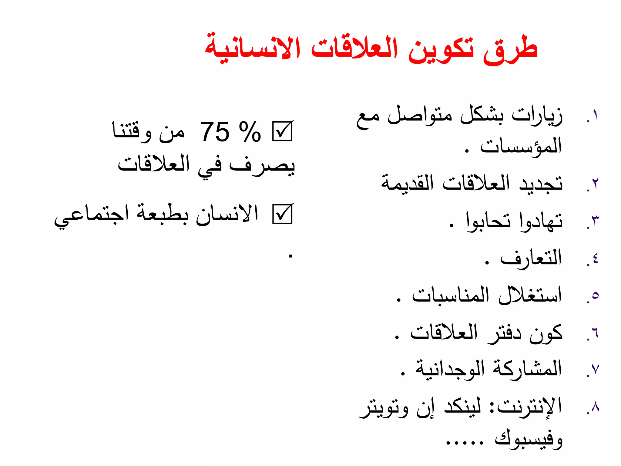 ‫العالقات‬ ‫تكوين‬ ‫طرق‬‫االنسانية‬
.١‫ﻣﻊ‬ ‫اﺻﻝ‬‫و‬‫ﻣﺗ‬ ‫ﺑﺷﻛﻝ‬ ‫ات‬‫ر‬‫ﻳﺎ‬‫ز‬
‫اﻟﻣؤﺳﺳﺎت‬.
.٢‫اﻟﻘدﻳﻣﺔ‬ ‫اﻟﻌﻼﻗﺎت‬ ‫ﺗﺟدﻳد‬
.٣‫ا‬‫و‬‫ﺗﺣﺎﺑ‬ ‫ا‬‫و‬‫ﺗﻬﺎد‬.
.٤‫اﻟﺗﻌﺎرف‬.
.٥‫اﻟﻣﻧﺎﺳﺑﺎت‬ ‫اﺳﺗﻐﻼﻝ‬.
.٦‫اﻟﻌﻼﻗﺎت‬ ‫دﻓﺗر‬ ‫ﻛون‬.
.٧‫اﻟوﺟداﻧﻳﺔ‬ ‫اﻟﻣﺷﺎرﻛﺔ‬.
.٨‫ﻧت‬‫ر‬‫اﻹﻧﺗ‬:‫إن‬ ‫ﻟﻳﻧﻛد‬‫وﺗوﻳﺗر‬
‫وﻓﻳﺳﺑوك‬.....
75 %‫وقتنا‬ ‫من‬
‫يصرف‬‫العالقات‬ ‫في‬
‫االنسان‬‫اجتماعي‬ ‫بطبعة‬
.
 