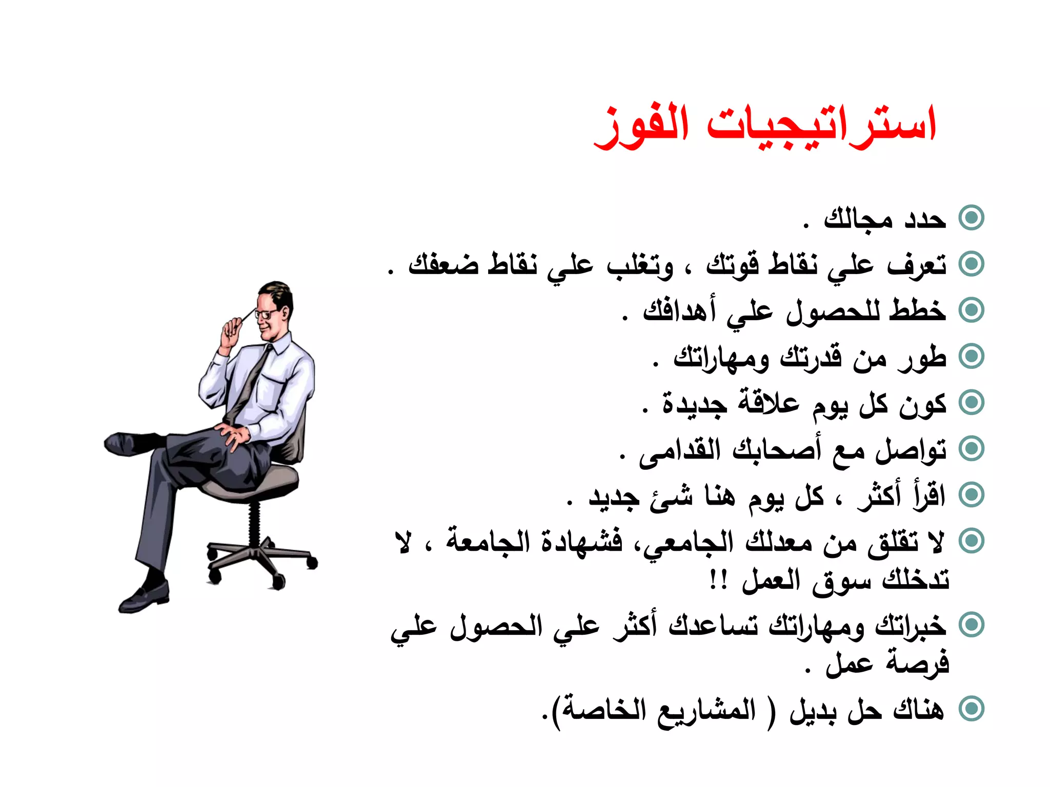 ‫الفوز‬ ‫استراتيجيات‬
‫ﻣﺟﺎﻟك‬ ‫ﺣدد‬.
‫ﻗوﺗك‬ ‫ﻧﻘﺎط‬ ‫ﻋﻠﻲ‬ ‫ﺗﻌرف‬،‫ﺿﻌﻔك‬ ‫ﻧﻘﺎط‬ ‫ﻋﻠﻲ‬ ‫وﺗﻐﻠب‬.
‫أﻫداﻓك‬ ‫ﻋﻠﻲ‬ ‫ﻟﻠﺣﺻوﻝ‬ ‫ﺧطط‬.
‫اﺗك‬‫ر‬‫وﻣﻬﺎ‬ ‫ﻗدرﺗك‬ ‫ﻣن‬ ‫طور‬.
‫ﺟدﻳدة‬ ‫ﻋﻼﻗﺔ‬ ‫ﻳوم‬ ‫ﻛﻝ‬ ‫ﻛون‬.
‫اﻟﻘداﻣﻰ‬ ‫أﺻﺣﺎﺑك‬ ‫ﻣﻊ‬ ‫اﺻﻝ‬‫و‬‫ﺗ‬.
‫أﻛﺛر‬ ‫أ‬‫ر‬‫اﻗ‬،‫ﻫﻧﺎ‬ ‫ﻳوم‬ ‫ﻛﻝ‬‫ﺷﺊ‬‫ﺟدﻳد‬.
‫اﻟﺟﺎﻣﻌﺔ‬ ‫ﻓﺷﻬﺎدة‬ ،‫اﻟﺟﺎﻣﻌﻲ‬ ‫ﻣﻌدﻟك‬ ‫ﻣن‬ ‫ﺗﻘﻠق‬ ‫ﻻ‬،‫ﻻ‬
‫اﻟﻌﻣﻝ‬ ‫ﺳوق‬ ‫ﺗدﺧﻠك‬!!
‫ﻋﻠﻲ‬ ‫اﻟﺣﺻوﻝ‬ ‫ﻋﻠﻲ‬ ‫أﻛﺛر‬ ‫ﺗﺳﺎﻋدك‬ ‫اﺗك‬‫ر‬‫وﻣﻬﺎ‬ ‫اﺗك‬‫ر‬‫ﺧﺑ‬
‫ﻋﻣﻝ‬ ‫ﻓرﺻﺔ‬.
‫ﺑدﻳﻝ‬ ‫ﺣﻝ‬ ‫ﻫﻧﺎك‬)‫اﻟﺧﺎﺻﺔ‬ ‫اﻟﻣﺷﺎرﻳﻊ‬.(
 