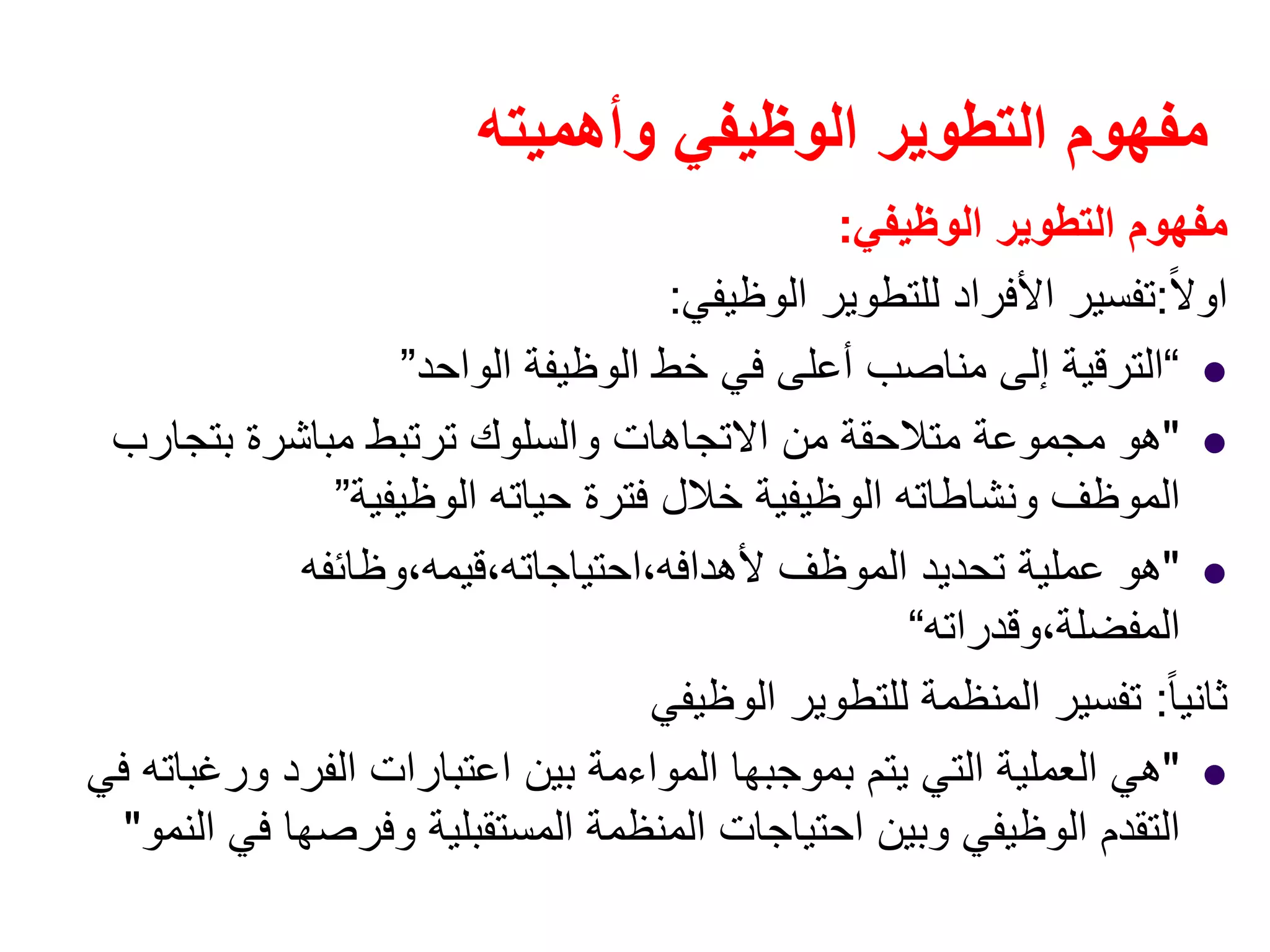 ‫وأھميته‬ ‫الوظيفي‬ ‫التطوير‬ ‫مفھوم‬
‫الوظيفي‬ ‫التطوير‬ ‫مفھوم‬:
ً‫ال‬‫او‬:‫الوظيفي‬ ‫للتطوير‬ ‫األفراد‬ ‫تفسير‬:
“‫الواحد‬ ‫الوظيفة‬ ‫خط‬ ‫في‬ ‫أعلى‬ ‫مناصب‬ ‫إلى‬ ‫الترقية‬”
"‫بتجارب‬ ‫مباشرة‬ ‫ترتبط‬ ‫والسلوك‬ ‫االتجاھات‬ ‫من‬ ‫متالحقة‬ ‫مجموعة‬ ‫ھو‬
‫الوظيفية‬ ‫حياته‬ ‫فترة‬ ‫خالل‬ ‫الوظيفية‬ ‫ونشاطاته‬ ‫الموظف‬”
"‫ألھدافه،احتياجاته،قيمه،وظائفه‬ ‫الموظف‬ ‫تحديد‬ ‫عملية‬ ‫ھو‬
‫المفضلة،وقدراته‬“
ً‫ا‬‫ثاني‬:‫الوظيفي‬ ‫للتطوير‬ ‫المنظمة‬ ‫تفسير‬
"‫في‬ ‫ورغباته‬ ‫الفرد‬ ‫اعتبارات‬ ‫بين‬ ‫المواءمة‬ ‫بموجبھا‬ ‫يتم‬ ‫التي‬ ‫العملية‬ ‫ھي‬
‫النمو‬ ‫في‬ ‫وفرصھا‬ ‫المستقبلية‬ ‫المنظمة‬ ‫احتياجات‬ ‫وبين‬ ‫الوظيفي‬ ‫التقدم‬"
 