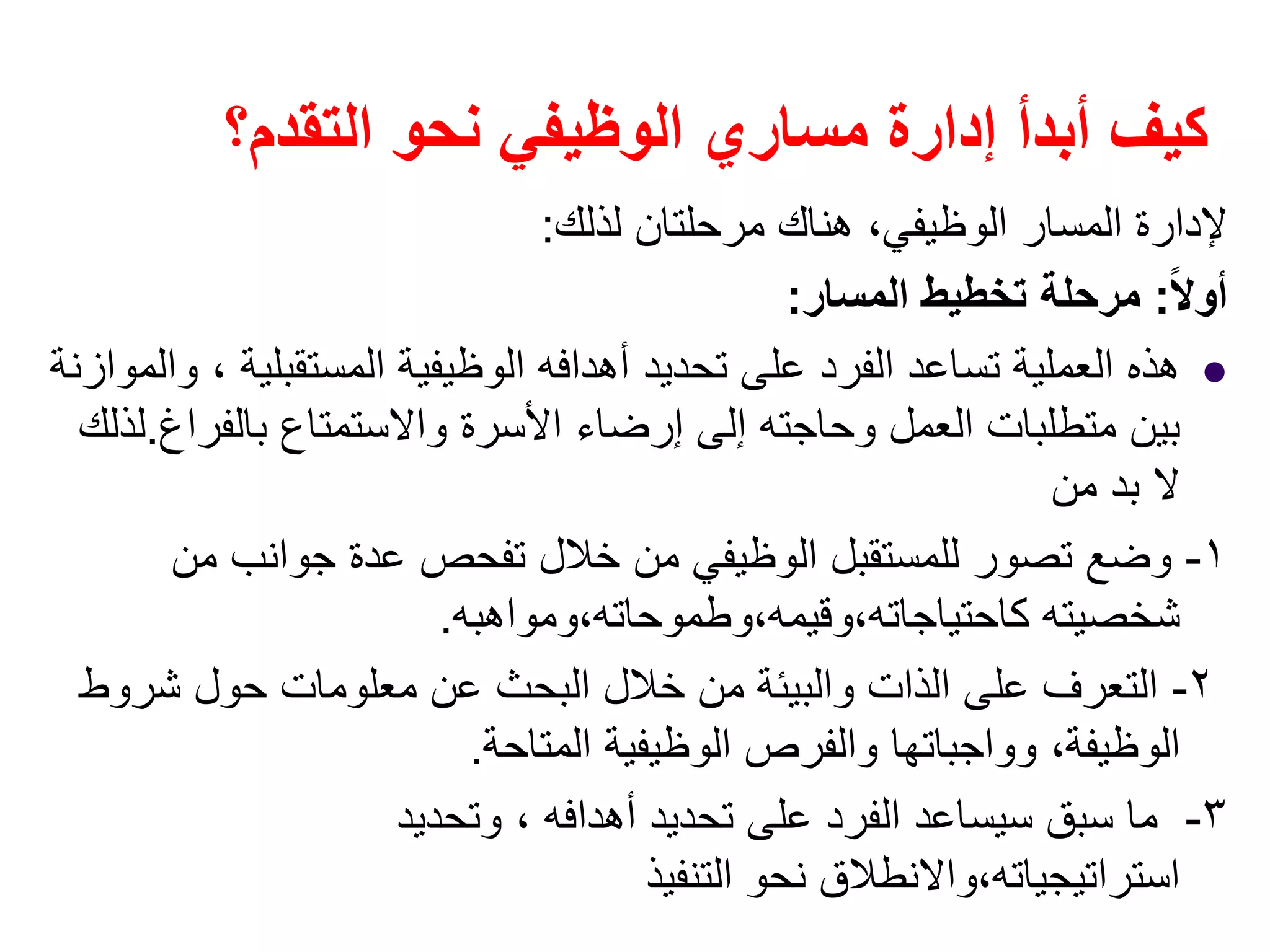 ‫التقدم؟‬ ‫نحو‬ ‫الوظيفي‬ ‫مساري‬ ‫إدارة‬ ‫أبدأ‬ ‫كيف‬
‫لذلك‬ ‫مرحلتان‬ ‫ھناك‬ ،‫الوظيفي‬ ‫المسار‬ ‫إلدارة‬:
ً‫ال‬‫أو‬:‫المسار‬ ‫تخطيط‬ ‫مرحلة‬:
‫والموازنة‬ ، ‫المستقبلية‬ ‫الوظيفية‬ ‫أھدافه‬ ‫تحديد‬ ‫على‬ ‫الفرد‬ ‫تساعد‬ ‫العملية‬ ‫ھذه‬
‫بالفراغ‬ ‫واالستمتاع‬ ‫األسرة‬ ‫إرضاء‬ ‫إلى‬ ‫وحاجته‬ ‫العمل‬ ‫متطلبات‬ ‫بين‬.‫لذلك‬
‫من‬ ‫بد‬ ‫ال‬
١-‫من‬ ‫جوانب‬ ‫عدة‬ ‫تفحص‬ ‫خالل‬ ‫من‬ ‫الوظيفي‬ ‫للمستقبل‬ ‫تصور‬ ‫وضع‬
‫كاحتياجاته،وقيمه،وطموحاته،ومواھبه‬ ‫شخصيته‬.
٢-‫شروط‬ ‫حول‬ ‫معلومات‬ ‫عن‬ ‫البحث‬ ‫خالل‬ ‫من‬ ‫والبيئة‬ ‫الذات‬ ‫على‬ ‫التعرف‬
‫المتاحة‬ ‫الوظيفية‬ ‫والفرص‬ ‫وواجباتھا‬ ،‫الوظيفة‬.
٣-‫وتحديد‬ ، ‫أھدافه‬ ‫تحديد‬ ‫على‬ ‫الفرد‬ ‫سيساعد‬ ‫سبق‬ ‫ما‬
‫التنفيذ‬ ‫نحو‬ ‫استراتيجياته،واالنطالق‬
 