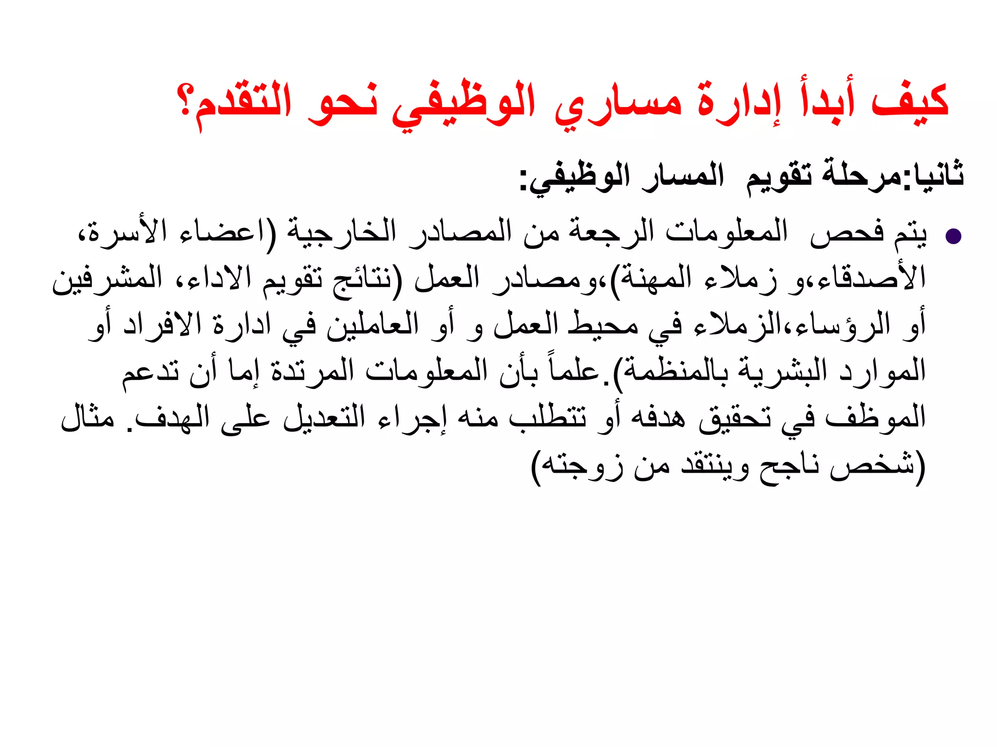 ‫التقدم؟‬ ‫نحو‬ ‫الوظيفي‬ ‫مساري‬ ‫إدارة‬ ‫أبدأ‬ ‫كيف‬
‫ثانيا‬:‫الوظيفي‬ ‫المسار‬ ‫تقويم‬ ‫مرحلة‬:
‫الخارجية‬ ‫المصادر‬ ‫من‬ ‫الرجعة‬ ‫المعلومات‬ ‫فحص‬ ‫يتم‬)‫اعضاء‬‫األسرة‬،
‫األصدقاء‬،‫المھنة‬ ‫زمالء‬ ‫و‬(،‫العمل‬ ‫ومصادر‬)‫تقويم‬ ‫نتائج‬‫االداء‬،‫المشرفين‬
‫الرؤساء‬ ‫أو‬،‫العمل‬ ‫محيط‬ ‫في‬ ‫الزمالء‬‫و‬‫في‬ ‫العاملين‬ ‫أو‬‫ادارة‬‫االفراد‬‫أو‬
‫بالمنظمة‬ ‫البشرية‬ ‫الموارد‬.(‫تدعم‬ ‫أن‬ ‫إما‬ ‫المرتدة‬ ‫المعلومات‬ ‫بأن‬ ً‫ا‬‫علم‬
‫الھدف‬ ‫على‬ ‫التعديل‬ ‫إجراء‬ ‫منه‬ ‫تتطلب‬ ‫أو‬ ‫ھدفه‬ ‫تحقيق‬ ‫في‬ ‫الموظف‬.‫مثال‬
)‫زوجته‬ ‫من‬ ‫وينتقد‬ ‫ناجح‬ ‫شخص‬(
 