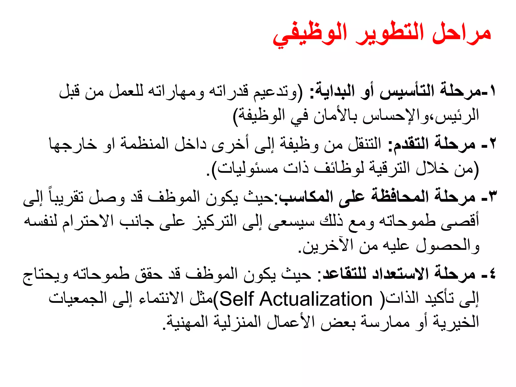 ‫الوظيفي‬ ‫التطوير‬ ‫مراحل‬
١-‫البداية‬ ‫أو‬ ‫التأسيس‬ ‫مرحلة‬:)‫قبل‬ ‫من‬ ‫للعمل‬ ‫ومھاراته‬ ‫قدراته‬ ‫وتدعيم‬
‫الوظيفة‬ ‫في‬ ‫باألمان‬ ‫الرئيس،واإلحساس‬(
٢-‫التقدم‬ ‫مرحلة‬:‫المنظمة‬ ‫داخل‬ ‫أخرى‬ ‫إلى‬ ‫وظيفة‬ ‫من‬ ‫التنقل‬‫او‬‫خارجھا‬
)‫مسئوليات‬ ‫ذات‬ ‫لوظائف‬ ‫الترقية‬ ‫خالل‬ ‫من‬.(
٣-‫المكاسب‬ ‫على‬ ‫المحافظة‬ ‫مرحلة‬:‫إلى‬ ً‫ا‬‫تقريب‬ ‫وصل‬ ‫قد‬ ‫الموظف‬ ‫يكون‬ ‫حيث‬
‫لنفسه‬ ‫االحترام‬ ‫جانب‬ ‫على‬ ‫التركيز‬ ‫إلى‬ ‫سيسعى‬ ‫ذلك‬ ‫ومع‬ ‫طموحاته‬ ‫أقصى‬
‫اآلخرين‬ ‫من‬ ‫عليه‬ ‫والحصول‬.
٤-‫للتقاعد‬ ‫االستعداد‬ ‫مرحلة‬:‫ويحتاج‬ ‫طموحاته‬ ‫حقق‬ ‫قد‬ ‫الموظف‬ ‫يكون‬ ‫حيث‬
‫الذات‬ ‫تأكيد‬ ‫إلى‬)Self Actualization(‫الجمعيات‬ ‫إلى‬ ‫االنتماء‬ ‫مثل‬
‫المھنية‬ ‫المنزلية‬ ‫األعمال‬ ‫بعض‬ ‫ممارسة‬ ‫أو‬ ‫الخيرية‬.
 