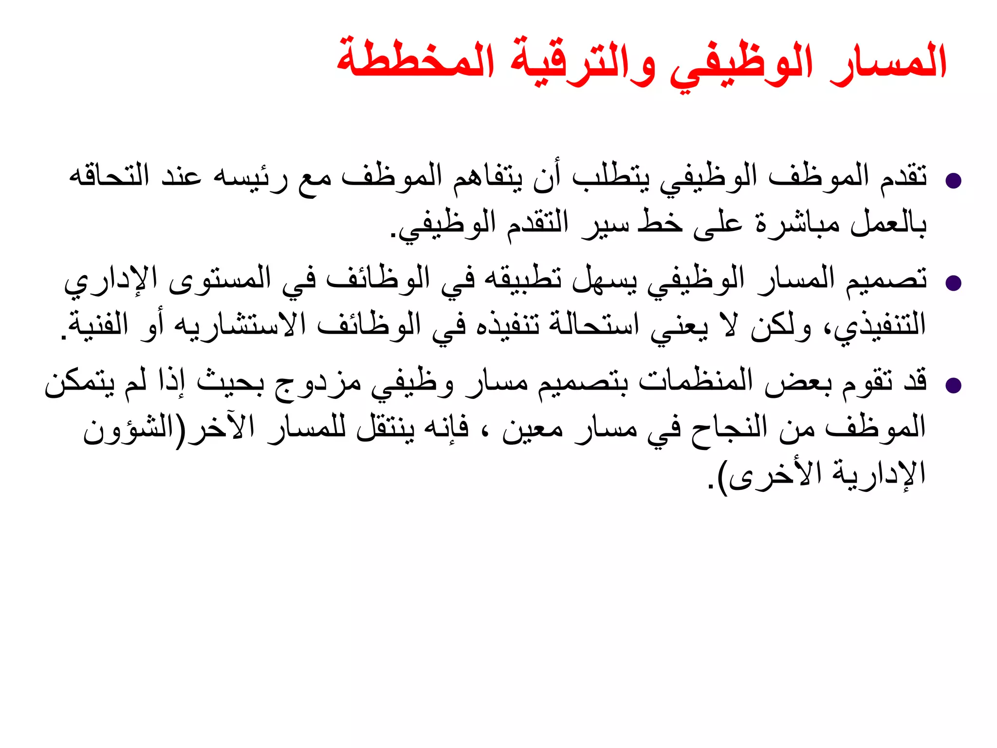 ‫المخططة‬ ‫والترقية‬ ‫الوظيفي‬ ‫المسار‬
‫التحاقه‬ ‫عند‬ ‫رئيسه‬ ‫مع‬ ‫الموظف‬ ‫يتفاھم‬ ‫أن‬ ‫يتطلب‬ ‫الوظيفي‬ ‫الموظف‬ ‫تقدم‬
‫الوظيفي‬ ‫التقدم‬ ‫سير‬ ‫خط‬ ‫على‬ ‫مباشرة‬ ‫بالعمل‬.
‫اإلداري‬ ‫المستوى‬ ‫في‬ ‫الوظائف‬ ‫في‬ ‫تطبيقه‬ ‫يسھل‬ ‫الوظيفي‬ ‫المسار‬ ‫تصميم‬
‫الوظائف‬ ‫في‬ ‫تنفيذه‬ ‫استحالة‬ ‫يعني‬ ‫ال‬ ‫ولكن‬ ،‫التنفيذي‬‫االستشاريه‬‫الفنية‬ ‫أو‬.
‫يتمكن‬ ‫لم‬ ‫إذا‬ ‫بحيث‬ ‫مزدوج‬ ‫وظيفي‬ ‫مسار‬ ‫بتصميم‬ ‫المنظمات‬ ‫بعض‬ ‫تقوم‬ ‫قد‬
‫اآلخر‬ ‫للمسار‬ ‫ينتقل‬ ‫فإنه‬ ، ‫معين‬ ‫مسار‬ ‫في‬ ‫النجاح‬ ‫من‬ ‫الموظف‬)‫الشؤون‬
‫األخرى‬ ‫اإلدارية‬.(
 