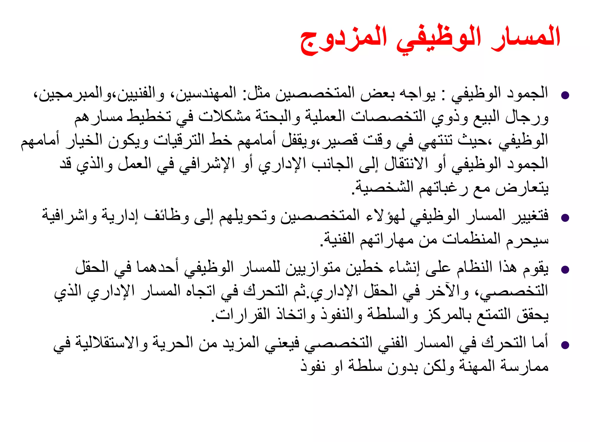 ‫المزدوج‬ ‫الوظيفي‬ ‫المسار‬
‫الوظيفي‬ ‫الجمود‬:‫مثل‬ ‫المتخصصين‬ ‫بعض‬ ‫يواجه‬:،‫والفنيين،والمبرمجين‬ ،‫المھندسين‬
‫مسارھم‬ ‫تخطيط‬ ‫في‬ ‫مشكالت‬ ‫والبحتة‬ ‫العملية‬ ‫التخصصات‬ ‫وذوي‬ ‫البيع‬ ‫ورجال‬
‫أمامھم‬ ‫الخيار‬ ‫ويكون‬ ‫الترقيات‬ ‫خط‬ ‫أمامھم‬ ‫قصير،ويقفل‬ ‫وقت‬ ‫في‬ ‫تنتھي‬ ‫،حيث‬ ‫الوظيفي‬
‫قد‬ ‫والذي‬ ‫العمل‬ ‫في‬ ‫اإلشرافي‬ ‫أو‬ ‫اإلداري‬ ‫الجانب‬ ‫إلى‬ ‫االنتقال‬ ‫أو‬ ‫الوظيفي‬ ‫الجمود‬
‫الشخصية‬ ‫رغباتھم‬ ‫مع‬ ‫يتعارض‬.
‫إدارية‬ ‫وظائف‬ ‫إلى‬ ‫وتحويلھم‬ ‫المتخصصين‬ ‫لھؤالء‬ ‫الوظيفي‬ ‫المسار‬ ‫فتغيير‬‫واشرافية‬
‫الفنية‬ ‫مھاراتھم‬ ‫من‬ ‫المنظمات‬ ‫سيحرم‬.
‫الحقل‬ ‫في‬ ‫أحدھما‬ ‫الوظيفي‬ ‫للمسار‬ ‫متوازيين‬ ‫خطين‬ ‫إنشاء‬ ‫على‬ ‫النظام‬ ‫ھذا‬ ‫يقوم‬
‫اإلداري‬ ‫الحقل‬ ‫في‬ ‫واآلخر‬ ،‫التخصصي‬.‫الذي‬ ‫اإلداري‬ ‫المسار‬ ‫اتجاه‬ ‫في‬ ‫التحرك‬ ‫ثم‬
‫القرارات‬ ‫واتخاذ‬ ‫والنفوذ‬ ‫والسلطة‬ ‫بالمركز‬ ‫التمتع‬ ‫يحقق‬.
‫في‬ ‫واالستقاللية‬ ‫الحرية‬ ‫من‬ ‫المزيد‬ ‫فيعني‬ ‫التخصصي‬ ‫الفني‬ ‫المسار‬ ‫في‬ ‫التحرك‬ ‫أما‬
‫سلطة‬ ‫بدون‬ ‫ولكن‬ ‫المھنة‬ ‫ممارسة‬‫او‬‫نفوذ‬
 