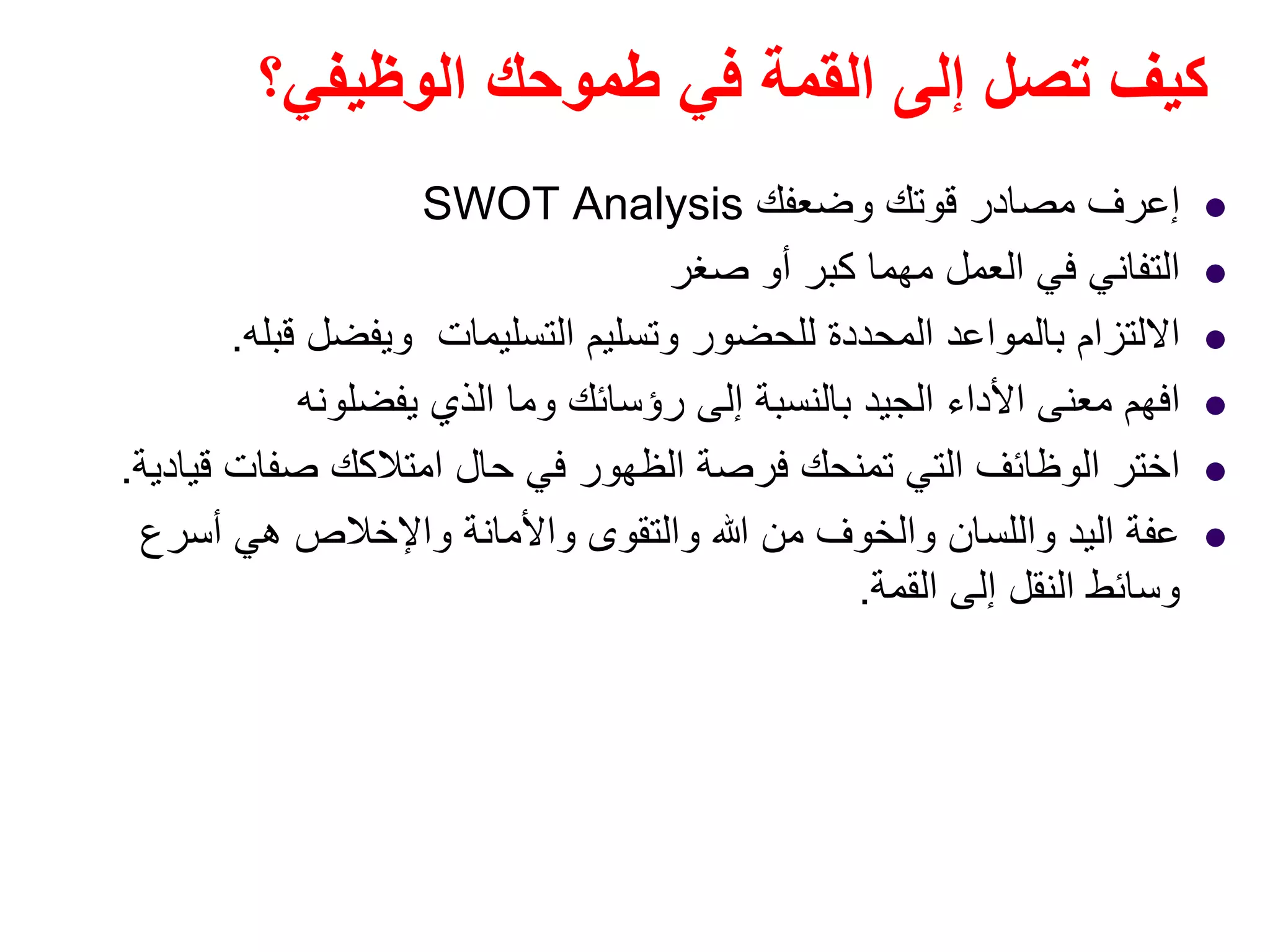 ‫الوظيفي؟‬ ‫طموحك‬ ‫في‬ ‫القمة‬ ‫إلى‬ ‫تصل‬ ‫كيف‬
‫إعرف‬‫وضعفك‬ ‫قوتك‬ ‫مصادر‬SWOT Analysis
‫صغر‬ ‫أو‬ ‫كبر‬ ‫مھما‬ ‫العمل‬ ‫في‬ ‫التفاني‬
‫قبله‬ ‫ويفضل‬ ‫التسليمات‬ ‫وتسليم‬ ‫للحضور‬ ‫المحددة‬ ‫بالمواعد‬ ‫االلتزام‬.
‫يفضلونه‬ ‫الذي‬ ‫وما‬ ‫رؤسائك‬ ‫إلى‬ ‫بالنسبة‬ ‫الجيد‬ ‫األداء‬ ‫معنى‬ ‫افھم‬
‫قيادية‬ ‫صفات‬ ‫امتالكك‬ ‫حال‬ ‫في‬ ‫الظھور‬ ‫فرصة‬ ‫تمنحك‬ ‫التي‬ ‫الوظائف‬ ‫اختر‬.
‫أسرع‬ ‫ھي‬ ‫واإلخالص‬ ‫واألمانة‬ ‫والتقوى‬ ‫ﷲ‬ ‫من‬ ‫والخوف‬ ‫واللسان‬ ‫اليد‬ ‫عفة‬
‫القمة‬ ‫إلى‬ ‫النقل‬ ‫وسائط‬.
 