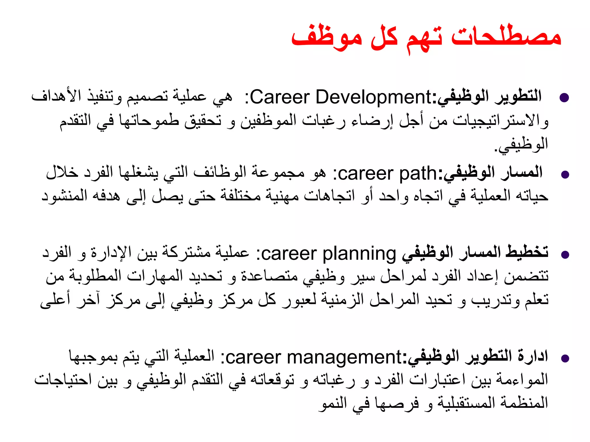 ‫موظف‬ ‫كل‬ ‫تھم‬ ‫مصطلحات‬
‫الوظيفي‬ ‫التطوير‬:Career Development:‫األھداف‬ ‫وتنفيذ‬ ‫تصميم‬ ‫عملية‬ ‫ھي‬
‫التقدم‬ ‫في‬ ‫طموحاتھا‬ ‫تحقيق‬ ‫و‬ ‫الموظفين‬ ‫رغبات‬ ‫إرضاء‬ ‫أجل‬ ‫من‬ ‫واالستراتيجيات‬
‫الوظيفي‬.
‫الوظيفي‬ ‫المسار‬:career path:‫خالل‬ ‫الفرد‬ ‫يشغلھا‬ ‫التي‬ ‫الوظائف‬ ‫مجموعة‬ ‫ھو‬
‫المنشود‬ ‫ھدفه‬ ‫إلى‬ ‫يصل‬ ‫حتى‬ ‫مختلفة‬ ‫مھنية‬ ‫اتجاھات‬ ‫أو‬ ‫واحد‬ ‫اتجاه‬ ‫في‬ ‫العملية‬ ‫حياته‬
‫الوظيفي‬ ‫المسار‬ ‫تخطيط‬career planning:‫الفرد‬ ‫و‬ ‫اإلدارة‬ ‫بين‬ ‫مشتركة‬ ‫عملية‬
‫متصاعدة‬ ‫وظيفي‬ ‫سير‬ ‫لمراحل‬ ‫الفرد‬ ‫إعداد‬ ‫تتضمن‬‫و‬‫من‬ ‫المطلوبة‬ ‫المھارات‬ ‫تحديد‬
‫وتدريب‬ ‫تعلم‬‫و‬‫أعلى‬ ‫آخر‬ ‫مركز‬ ‫إلى‬ ‫وظيفي‬ ‫مركز‬ ‫كل‬ ‫لعبور‬ ‫الزمنية‬ ‫المراحل‬ ‫تحيد‬
‫ادارة‬‫الوظيفي‬ ‫التطوير‬:career management:‫بموجبھا‬ ‫يتم‬ ‫التي‬ ‫العملية‬
‫الفرد‬ ‫اعتبارات‬ ‫بين‬ ‫المواءمة‬‫و‬‫رغباته‬‫و‬‫الوظيفي‬ ‫التقدم‬ ‫في‬ ‫توقعاته‬‫و‬‫احتياجات‬ ‫بين‬
‫المستقبلية‬ ‫المنظمة‬‫و‬‫النمو‬ ‫في‬ ‫فرصھا‬
 