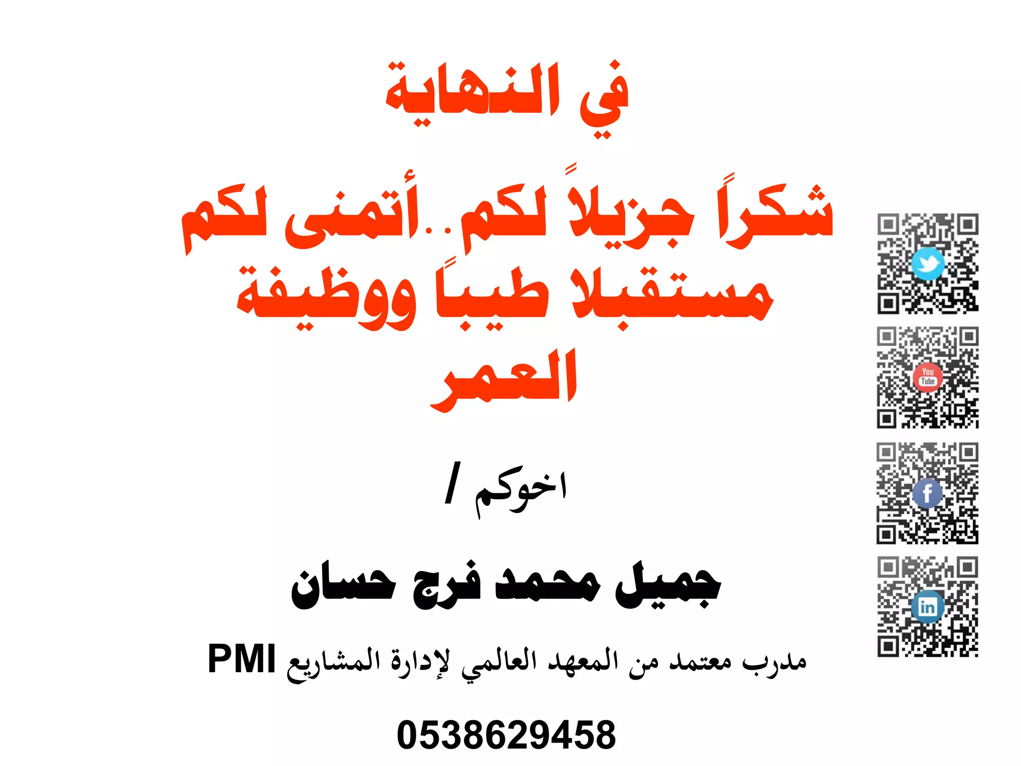 ‫ﺍﻟﻨﻬﺎﻳﺔ‬ ‫ﰲ‬
‫ﻟﻜﻢ‬
ً
‫ﺟﺰﻳﻼ‬
ً
‫ﺷﻜﺮﺍ‬..‫ﻟﻜﻢ‬ ‫ﺃﲤﲎ‬
‫ﻣﺴﺘﻘﺒﻼ‬‫ﻭﻭﻇﻴﻔﺔ‬
ً
‫ﻃﻴﺒﺎ‬
‫ﺍﻟﻌﻤﺮ‬
‫ﻛﻢ‬‫اﺧﻮ‬/
‫ﳏﻤﺪ‬ ‫ﲨﻴﻞ‬‫ﺣﺴﺎﻥ‬ ‫ﻓﺮﺝ‬
‫ﻣﻌﺘﻤﺪ‬ ‫ﻣﺪرب‬‫ﻳﻊ‬‫ر‬‫اﻟﻤﺸﺎ‬ ‫ﻹدارة‬ ‫اﻟﻌﺎﻟﻤﻲ‬ ‫اﻟﻤﻌﻬﺪ‬ ‫ﻣﻦ‬PMI
0538629458
 