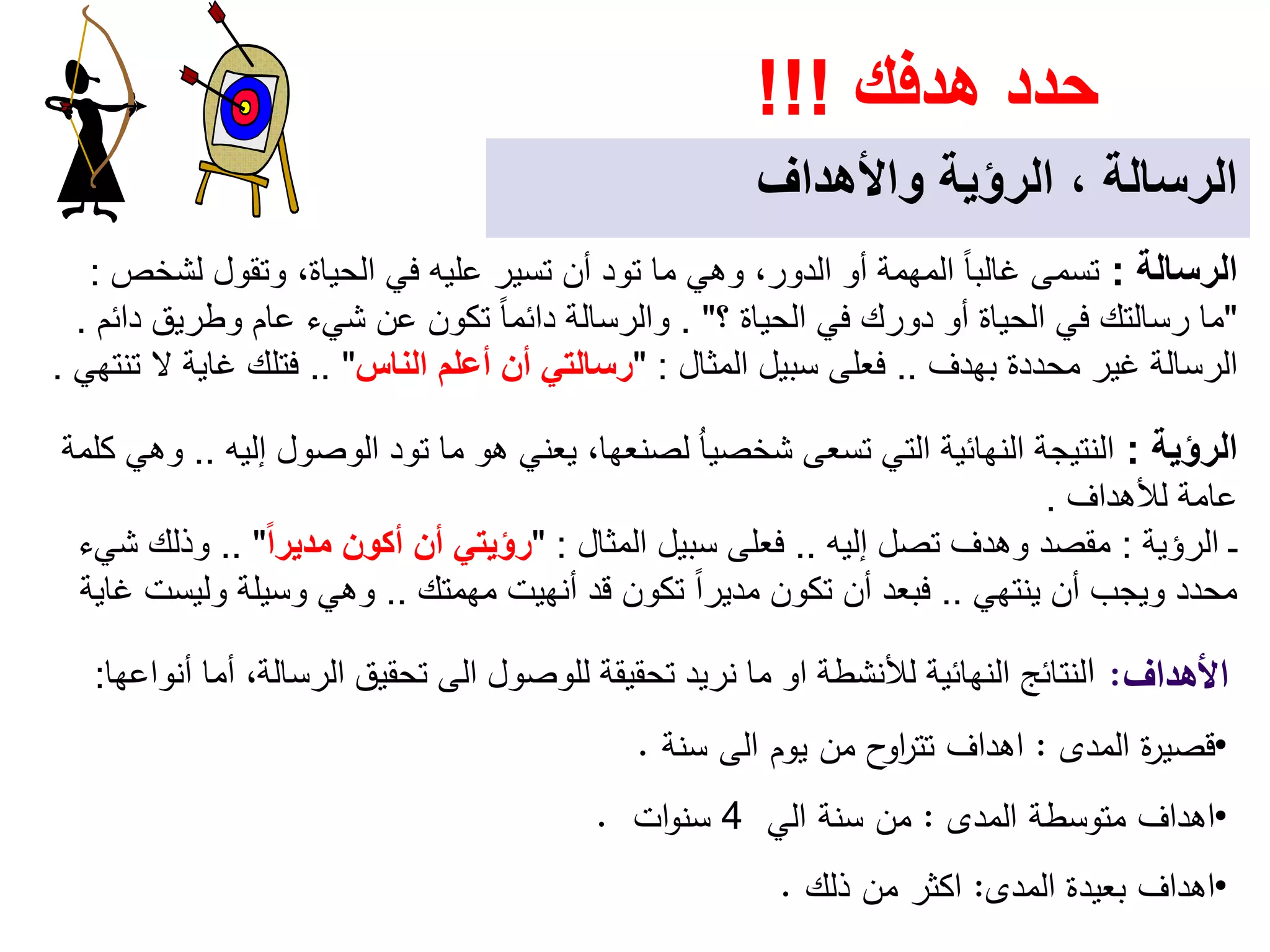 ‫ھدفك‬ ‫حدد‬!!!
‫واألھداف‬ ‫الرؤية‬ ، ‫الرسالة‬
‫اﻷﻫداف‬:‫ا‬‫لألنشطة‬ ‫النھائية‬ ‫لنتائج‬‫او‬‫نريد‬ ‫ما‬‫تحقيقة‬‫للوصول‬‫الى‬‫أنواعھا‬ ‫أما‬ ،‫الرسالة‬ ‫تحقيق‬:
•‫اﻟﻣدى‬ ‫ة‬‫ر‬‫ﻗﺻﻳ‬:‫اﻫداف‬‫ﻳوم‬ ‫ﻣن‬ ‫ح‬‫او‬‫ر‬‫ﺗﺗ‬‫اﻟﻰ‬‫ﺳﻧﺔ‬.
•‫اﻫداف‬‫اﻟﻣدى‬ ‫ﻣﺗوﺳطﺔ‬:‫ﻣن‬‫ﺳﻧﺔ‬‫اﻟﻲ‬4‫ات‬‫و‬‫ﺳﻧ‬.
•‫اﻫداف‬‫اﻟﻣدى‬ ‫ﺑﻌﻳدة‬:‫اﻛﺛر‬‫ذﻟك‬ ‫ﻣن‬.
‫الرؤية‬:‫إليه‬ ‫الوصول‬ ‫تود‬ ‫ما‬ ‫ھو‬ ‫يعني‬ ،‫لصنعھا‬ ُ‫ا‬‫شخصي‬ ‫تسعى‬ ‫التي‬ ‫النھائية‬ ‫النتيجة‬..‫كلمة‬ ‫وھي‬
‫لألھداف‬ ‫عامة‬.
‫الرؤية‬ ‫ـ‬:‫إليه‬ ‫تصل‬ ‫وھدف‬ ‫مقصد‬..‫المثال‬ ‫سبيل‬ ‫فعلى‬" :ً‫ا‬‫مدير‬ ‫أكون‬ ‫أن‬ ‫رؤيتي‬.. "‫شيء‬ ‫وذلك‬
‫ينتھي‬ ‫أن‬ ‫ويجب‬ ‫محدد‬..‫مھمتك‬ ‫أنھيت‬ ‫قد‬ ‫تكون‬ ً‫ا‬‫مدير‬ ‫تكون‬ ‫أن‬ ‫فبعد‬..‫غاية‬ ‫وليست‬ ‫وسيلة‬ ‫وھي‬
‫الرسالة‬:‫لشخص‬ ‫وتقول‬ ،‫الحياة‬ ‫في‬ ‫عليه‬ ‫تسير‬ ‫أن‬ ‫تود‬ ‫ما‬ ‫وھي‬ ،‫الدور‬ ‫أو‬ ‫المھمة‬ ً‫ا‬‫غالب‬ ‫تسمى‬:
"‫؟‬ ‫الحياة‬ ‫في‬ ‫دورك‬ ‫أو‬ ‫الحياة‬ ‫في‬ ‫رسالتك‬ ‫ما‬. "‫دائم‬ ‫وطريق‬ ‫عام‬ ‫شيء‬ ‫عن‬ ‫تكون‬ ً‫ا‬‫دائم‬ ‫والرسالة‬.
‫بھدف‬ ‫محددة‬ ‫غير‬ ‫الرسالة‬..‫المثال‬ ‫سبيل‬ ‫فعلى‬" :‫الناس‬ ‫أعلم‬ ‫أن‬ ‫رسالتي‬.. "‫تنتھي‬ ‫ال‬ ‫غاية‬ ‫فتلك‬.
 