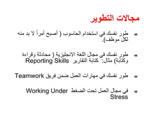 ‫التطوير‬ ‫مجاالت‬
‫الحاسوب‬ ‫استخدام‬ ‫في‬ ‫نفسك‬ ‫طور‬)‫منه‬ ‫بد‬ ‫ال‬ ً‫ا‬‫أمر‬ ‫أصبح‬
‫موظف‬ ‫لكل‬.(
‫االنجليزية‬ ‫اللغة‬ ‫مجال‬ ‫في‬ ‫نفسك‬ ‫طور‬)‫وقراءة‬ ‫محادثة‬
‫وكتابة‬(‫مثال‬:‫التقارير‬ ‫كتابة‬Reporting Skills
‫فريق‬ ‫ضمن‬ ‫العمل‬ ‫مھارات‬ ‫في‬ ‫نفسك‬ ‫طور‬Teamwork
‫الضغط‬ ‫تحت‬ ‫العمل‬ ‫مجال‬ ‫في‬Working Under
Stress
 