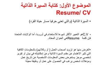‫األول‬ ‫الموضوع‬:‫الذاتية‬ ‫السيرة‬ ‫كتابة‬
Resume/ CV
•‫الذاتية‬ ‫السيرة‬)‫الفرد‬ ‫حياة‬ ‫مسار‬ ‫حرفيا‬ ‫تعني‬ ‫والتي‬(
•C.V‫أوروبا‬ ‫في‬ ‫لالستخدام‬ ‫شيوعا‬ ‫األكثر‬ ‫التعبير‬ ‫ھو‬،‫المتحدة‬ ‫الواليات‬ ‫أما‬
‫كلمة‬ ‫فإن‬Resume‫المعتاد‬ ‫العنوان‬ ‫ھي‬.
•‫العمل‬ ‫أصحاب‬ ‫تزويد‬ ‫ھو‬ ‫منھا‬ ‫الغرض‬)‫وكالئھم‬ ‫أو‬(‫الكافية‬ ‫بالمعلومات‬
‫تقرير‬ ‫أو‬ ‫بيان‬ ‫في‬ ‫إمكانياته‬ ‫وعن‬ ‫الذاتية‬ ‫السيرة‬ ‫مقدم‬ ‫عن‬ ‫االھتمام‬ ‫تثير‬ ‫التي‬
‫عمل‬ ‫تاريخ‬ ‫عن‬ ‫الشخصية‬ ‫المعلومات‬ ‫بعض‬ ‫يستعرض‬ ‫موجز‬ ‫شخصي‬
‫معينة‬ ‫وظيفة‬ ‫أو‬ ‫عمل‬ ‫على‬ ‫الحصول‬ ‫في‬ ‫يرغب‬ ‫شخص‬ ‫ومؤھالت‬
 