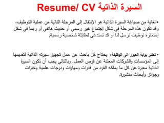 ‫الذاتية‬ ‫السيرة‬Resume/ CV
•‫ھو‬ ‫الذاتية‬ ‫السيرة‬ ‫صياغة‬ ‫من‬ ‫الغاية‬‫اإلنتقال‬‫التوظيف‬ ‫عملية‬ ‫من‬ ‫التالية‬ ‫المرحلة‬ ‫إلى‬،
‫شكل‬ ‫في‬ ‫المرحلة‬ ‫ھذه‬ ‫تكون‬ ‫وقد‬‫إجتماع‬‫شكل‬ ‫في‬ ‫ربما‬ ‫أو‬ ‫ھاتفي‬ ‫حديث‬ ‫أو‬ ‫رسمي‬ ‫غير‬
‫إستمارة‬‫رسمية‬ ‫شخصية‬ ‫لمقابلة‬ ‫تستدعى‬ ‫قد‬ ‫أو‬ ‫لنا‬ ‫ترسل‬ ‫توظيف‬.
•‫اﻟﻌﺑور‬ ‫اﺑﺔ‬‫و‬‫ﺑ‬ ‫ﺗﻌﺗﺑر‬‫اﻟﻰ‬‫اﻟوظﻳﻔﺔ‬:‫ﻟﺗﻘدﻳﻣﻬﺎ‬ ‫اﻟذاﺗﻳﺔ‬ ‫ﺗﻪ‬‫ر‬‫ﺳﻳ‬ ‫ﺗﺟﻬﻳز‬ ‫ﻋﻣﻝ‬ ‫ﻋن‬ ‫ﺑﺎﺣث‬ ‫ﻛﻝ‬ ‫ﻳﺣﺗﺎج‬
‫اﻟﻌﻣﻝ‬ ‫ﻓرص‬ ‫ﻋن‬ ‫اﻟﻣﻌﻠﻧﺔ‬ ‫اﻟﺷرﻛﺎت‬‫و‬ ‫اﻟﻣؤﺳﺳﺎت‬ ‫إﻟﻰ‬.‫ة‬‫ر‬‫اﻟﺳﻳ‬ ‫ﺗﻛون‬ ‫أن‬ ‫ﻳﺟب‬ ‫وﺑﺎﻟﺗﺎﻟﻲ‬
‫ات‬‫ر‬‫وﺧﺑ‬ ‫ﻋﻠﻣﻳﺔ‬ ‫ودرﺟﺎت‬ ‫ات‬‫ر‬‫وﻣﻬﺎ‬ ‫ات‬‫ر‬‫ﻗد‬ ‫ﻣن‬ ‫اﻟﻔرد‬ ‫ﻳﻣﻠﻛﻪ‬ ‫ﻣﺎ‬ ‫ﻛﻝ‬ ‫ﻋن‬ ‫ة‬‫ر‬‫ﻣﻌﺑ‬ ‫اﻟذاﺗﻳﺔ‬
‫ة‬‫ر‬‫ﻣﻧﺷو‬ ‫أﺑﺣﺎث‬‫و‬ ‫اﺋز‬‫و‬‫وﺟ‬.
 