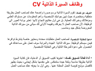 ‫الذاتية‬ ‫السيرة‬ ‫وظائف‬CV
•‫ﻧﻔﺳك‬ ‫ﻋن‬ ‫ﺗﻌرﻳف‬:‫بطريقة‬ ‫العمل‬ ‫لصاحب‬ ‫عنك‬ ‫واضحة‬ ‫صورة‬ ‫برسم‬ ‫الذاتية‬ ‫السيرة‬ ‫تقوم‬
‫العلمي‬ ‫مستواك‬ ‫عن‬ ‫المعلومات‬ ‫وأھم‬ ،‫الشخصية‬ ‫جوانبك‬ ‫تبين‬ ‫حيث‬ ،‫ومختصرة‬ ‫منطقية‬
‫العملية‬ ‫وخبراتك‬ ‫ومؤھالتك‬.‫العبور‬ ‫بوابة‬ ‫تعتبر‬ ‫ألنھا‬ ‫النجاح‬ ‫مفاتيح‬ ‫أول‬ ‫ھي‬ ‫بل‬‫الى‬
‫األولي‬ ‫وتقييمه‬ ‫يعرفك‬ ‫ال‬ ‫العمل‬ ‫صاحب‬ ‫ألن‬ ،‫الوظيفة‬‫لك‬‫الذاتية‬ ‫سيرتك‬ ‫من‬ ‫سيأتي‬
‫ومناسب‬ ‫جيد‬ ‫بشكل‬ ‫المعروضة‬.
•‫اﻟﺷﺧﺻﻳﺔ‬ ‫ﻟﻠﻣﻘﺎﺑﻠﺔ‬ ‫دﻋوة‬:‫توافرھا‬ ‫يشترط‬ ‫خاصة‬ ‫ومعايير‬ ‫محددة‬ ‫متطلبات‬ ‫العمل‬ ‫لصاحب‬
‫الوظيفة‬ ‫سيستلم‬ ‫فيمن‬.‫في‬ ‫مساعدتك‬ ‫على‬ ‫تعمل‬ ‫سوف‬ ‫والمرتبة‬ ‫الجيدة‬ ‫الذاتية‬ ‫سيرتك‬
‫الشخصية‬ ‫المقابلة‬ ‫وھي‬ ‫التالية‬ ‫للمرحلة‬ ‫دعوة‬ ‫على‬ ‫الحصول‬.
•‫ﻧﻔﺳك‬ ‫ﻟﺗﺳوﻳق‬ ‫ﻓﻌﺎﻟﺔ‬ ‫أداة‬:‫ة‬‫ر‬‫اﻟﺳﻳ‬ ‫ﻛﺗﺎﺑﺔ‬ ‫ﻓﺎن‬ ،‫اﻟدﻋﺎﻳﺔ‬ ‫أو‬ ‫اﻟﺗﺳوﻳق‬ ‫ﻛﺗﻳب‬ ‫ﻫﺎ‬‫اﻋﺗﺑر‬
‫ﻳظﻬر‬ ‫ﺑﺣﻳث‬ ،‫إﻳﺟﺎﺑﻲ‬ ‫ﺑﺷﻛﻝ‬ ‫ﻣﻘدﻣﻬﺎ‬ ‫ﻋﻠﻰ‬ ‫ﺳﺗﻧﻌﻛس‬ ‫ﺟﻳدة‬ ‫وﺑﻠﻐﺔ‬ ‫ﻣﻧﺎﺳﺑﺔ‬ ‫ﻳﻘﺔ‬‫ر‬‫ﺑط‬ ‫اﻟذاﺗﻳﺔ‬
‫ﻋﻧﻬﺎ‬ ‫اﻟﻣﻌﻠﻧﺔ‬ ‫اﻟﻌﻣﻝ‬ ‫ﻟﻔرﺻﺔ‬ ‫ﻣرﺷﺢ‬ ‫ﻛﺄﻓﺿﻝ‬.‫اﻟﻌﻣﻝ‬ ‫ﺻﺎﺣب‬ ‫ﻋﻧك‬ ‫ﻳﻌرﻓﻪ‬ ‫ﻣﺎ‬ ‫أوﻝ‬ ‫وﻫﻲ‬
 