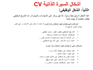 ‫الذاتية‬ ‫السيرة‬ ‫أشكال‬CV
•ً‫ﺎ‬‫ﺛﺎﻧﻳ‬:‫اﻟوظﻳﻔﻲ‬ ‫اﻟﺷﻛﻝ‬:
•‫والمھارات‬ ‫اإلنجازات‬ ‫على‬ ‫يركز‬ ‫فھو‬ ‫لذا‬ ، ً‫ا‬‫زمني‬ ‫خطا‬ ‫يتبع‬ ‫ال‬ ‫الشكل‬ ‫ھذا‬.‫اما‬‫الوظيفي‬ ‫التاريخ‬
‫أو‬ ُ‫ا‬‫مقتضب‬ ‫فيكتب‬‫يھمل‬ً‫ا‬‫تمام‬
 