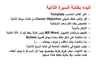 ‫الذاتية‬ ‫السيرة‬ ‫بكتابة‬ ‫البدء‬
‫اﻟﻣﻧﺎﺳب‬ ‫اﻟﻘﺎﻟب‬ ‫اﺧﺗر‬Template
‫اﻟﻣﻬﻧﻲ‬ ‫ﻫدﻓك‬ ‫اﻛﺗب‬‫و‬ ‫ﻓﻛر‬Career Objective‫اﻟذاﺗﻳﺔ‬ ‫ﺳﻳرﺗك‬ ‫ﻛﺗﺎﺑﺔ‬ ‫ﻣن‬
‫اﻻرﺗﺟﺎﻟﻳﺔ‬ ‫وﻋدم‬ ٍ‫ﻛﺎف‬ ‫وﻗت‬ ‫ﺗﺧﺻﻳص‬
‫اﻟروﻳﺔ‬‫و‬ ‫اﻟﺗرﻛﻳز‬
‫اﻟﻛﻣﺑﻳوﺗر‬ ‫ﺑﺎﺳﺗﺧدام‬ ‫أطﺑﻌﻬﺎ‬MS Word‫اﻟﻛﺎﺗﺑﺔ‬ ‫اﻵﻟﺔ‬ ‫أو‬ ‫اﻟﻳد‬ ‫ﺑﺧط‬ ‫ﻛﺗﺎﺑﺔ‬ ‫وﻟﻳس‬
‫ة‬‫ﻗﺻﻳر‬ ‫وﺟﻣﻝ‬ ‫ﻣﺣددة‬ ‫ﻧﻘﺎط‬ ‫ﺷﻛﻝ‬ ‫ﻋﻠﻰ‬ ‫ﺑﺎﻟﻛﺗﺎﺑﺔ‬ ‫اﺑدأ‬Bullets
‫ﺑﺎﻷﻗدم‬ ‫اﻧﺗﻪ‬‫و‬ ‫ﺑﺎﻷﺣدث‬ ‫اﺑدأ‬)،‫ﻣؤﻫﻼت‬ ،‫ات‬‫ر‬‫ﺧﺑ‬(.....
‫ﻓﻲ‬ ‫ع‬‫اﻟوﻗو‬ ‫ﺗﺟﻧب‬)‫اﻟذاﺗﻳﺔ‬ ‫ة‬‫اﻟﺳﻳر‬ ‫ﻛﺗﺎﺑﺔ‬ ‫ﻓﻲ‬ ‫اﻟﺷﺎﺋﻌﺔ‬ ‫اﻷﺧطﺎء‬(
‫أﺧطﺎء‬ ‫ﻳﻌرف‬ ‫ﻻ‬ ‫ﻗد‬ ‫ء‬‫اﻟﻣر‬ ‫ﻷن‬ ً‫ا‬‫ﺟﻳد‬ ‫وﻳﻔﺣﺻﻬﺎ‬ ‫أﻫﺎ‬‫ر‬‫ﻳﻘ‬ ‫ﻏﻳرك‬ ‫اﺟﻌﻝ‬ ،‫اﻻﻧﺗﻬﺎء‬ ‫ﺑﻌد‬
‫ﻧﺳﻳﺗﻬﺎ‬ ‫ﻫﺎﻣﺔ‬ ‫ﺑﻧﻘﺎط‬ ‫ﻳذﻛرك‬ ‫وﻗد‬ ،‫ﺑﻧﻔﺳﻪ‬ ‫ﻧﻔﺳﻪ‬
 